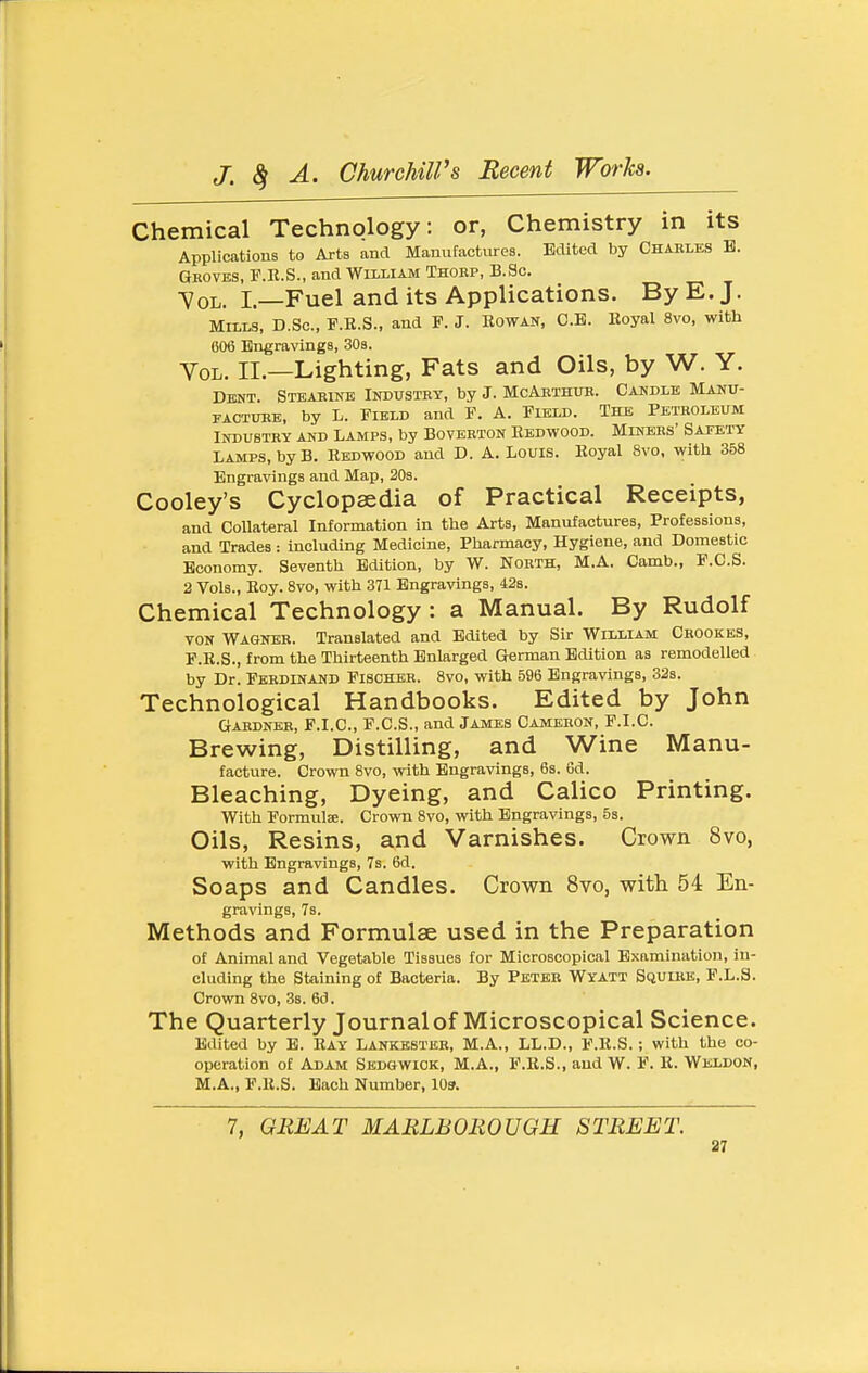 Chemical Technology: or, Chemistry in its Applications to Arts and Manufactures. Edited by Chables B. Gboves, F.R.S., and William Thorp, B.Sc. Vol. I—Fuel and its Applications. By E. J. Mills, D.Sc, F.B.S., and F. J. Rowan, C.B. Eoyal 8vo, with 606 Engravings, 30s. Vol. II.—Lighting, Fats and Oils, by W. Y. DiajT. Steakine Inbustey, by J. McAbthub. Candle Manu- FACTUBE, by L. Field and F. A. Field. The Petroleum Industry and Lamps, by Boverton Redwood. Miners' Safety Lamps, by B. Redwood and D. A. Louis. Royal 8vo, with 358 Engravings and Map, 20s. Cooley's Cyclopaedia of Practical Receipts, and Collateral Information in the Arts, Manufactures, Professions, and Trades : Including Medicine, Pharmacy, Hygiene, and Domestic Economy. Seventh Edition, by W. North, M.A. Camb., F.C.S. 2 Vols., Roy. 8vo, with 371 Engravings, 42s. Chemical Technology: a Manual. By Rudolf VON Wagner. Translated and Edited by Sir William Crookes, F.R.S., from the Thirteenth Enlarged German Edition as remodelled by Dr. Ferdinand Fischer. 8vo, with 596 Engravings, 32s. Technological Handbooks. Edited by John Gardner, F.I.C, F.C.S., and James Cameron, F.I.C. Brewing, Distilling, and Wine Manu- facture. Crown Bvo, with Engravings, 6s. 6d. Bleaching, Dyeing, and Calico Printing. With Formulae. Crown 8vo, with Engravings, 53. Oils, Resins, and Varnishes. Crown 8vo, with Engravings, 7s. 6d. Soaps and Candles. Crown 8vo, with 54 En- gravings, 78. Methods and Formulae used in the Preparation of Animal and Vegetable Tissues for Microscopical Examination, in- cluding the Staining of Bacteria. By Peteb Wyatt Squire, F.L.S. Crown 8vo, 3s. 6d. The Quarterly Journal of Microscopical Science. Edited by E. Ray Lankbstbb, M.A., LL.D., F.R.S.; with the co- operation of Adam Sedgwick, M.A., F.R.S., and W. F. R. Weldon, M.A., F.R.S. Each Number, 109. 7, GREAT MARLBOROUGH STREET.