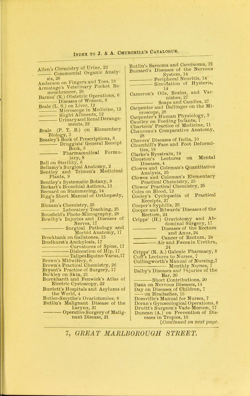 Allen's Chemistry of Urine, 22 Commercial Organic Analy- sis, 26 , m 1 o Anderson on Fingers and Toes, 18 Armatage's Veterinary Pocltet Re- membrancer, 28 a Barnes' (R.) Obstetric Operations, b . • Diseases of Women, 6 Beale (L. S.) on Liver, 12 . Microscope in Medicine, IJ . . Slight Ailments, 12 . Urinary and Kenal Derange- ments, 22 Beale (P. T. B.) on Elementary Biology, 3 Beasley's Book of Prescriptions, 8 Druggists' General Receipt Book, 8 Pharmaceutical Formu- lary, 8 Bell on Sterility, 6 Bellamy's Surgical Anatomy, 2 Bentley and Trimen's Medicinal Plants, 9 Bentley's Systematic Botany, 9 Berkart's Bronchial Asthma, 13 Bernard on Stammering, 14 Bigg's Short Manual of Orthopsdy, 18 Bloxam's Chemistry, 25 Laboratory Teaching, 25 Bousfield's Photo-Micrography, 28 Bowlby's Injuries and Diseases of' Nerves, 17 Surgical Pathology and Morbid Anatomy, 17 Brockbank on Gallstones, 15 Brodhurst's Anchylosis, 17 Curvatures of Spine, 17 Dislocation of Hip, 17 TalipesEquino-Varus, 17 Brown's Midwifery, 6 Brown's Practical Chemistry, 26 Bryant's Practice of Surgery, 17 Buikley on Shin, 21 Burckhardt and Fenwick's Atlas of Electric Cystoscopy, 22 Burdett's Hospitals and Asylums of the World, 4 Butler-Smythe's Ovariotomies, 6 Butlin's Malignant Disease of the Larynx, 21 Operative Surgery of Malig- nant Disease, 31 Butlin's Sarcoma and Carcinoma, 21 Buzzard's Diseases of the Nervous System, 14 . Peripheral Neuritis, 14 Simulation of Hysteria, 14 Cameron's Oils, Resins, and Var- nishes, 27 . Soaps and Candles, 27 Carpenter and Dallinger on the Mi- croscope, 28 . , o Carpenter's Human Physiology, 3 Cautley on Feeding Infants, 7 Charteris' Practice of Medicine, 11 Chauveau's Comparative Anatomy, 28 Chevers' Diseases of India, 10 Churchill's Face and Foot Deformi- ties, 18 Clarke's Eyestrain, 19 . , Clouston's Lectures on Mental Clowes and Coleman's Quantitative Analysis, 25 Clowes and Coleman's Elementary Practical Chemistry, 25 Clowes' Practical Chemistry, 25 Coles on Blood, 12 Cooley's Cyclopsedia of Practical Receipts, 27 Cooper's Syphilis, 23 Cooper and Edwards' Diseases of the Rectum, 24 Oripps' (H.) Ovariotomy and Ab- dominal Surgery, 17 • Diseases of the Rectum and Anus, 24 Cancer of Rectum, 24 Air and Fseces in Urethra, 24 Cripps' (R. A.) Galenic Pharmacy, 8 Cuff s Lectures to Nurses, 7 Cullingworth's Manual of Nursing,? Monthly Nurses, 7 Dalby's Diseases and Injuries of the Bar, 20 Short Contributions, 20 Dana on Nervous Diseases, 14 Day on Diseases of Children, 7 on Headaches, 15 Domville's Manual for Nurses, 7 Doran's GynEecological Operations, 6 Druitt's Surgeon's Vade-Mecum, 17 Duncan (A.) on Prevention of Dis- eases in Tropics, 10 [Continued on next paye.