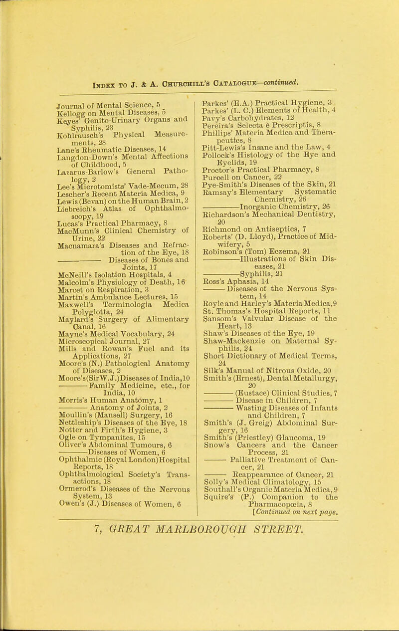 Journal of Mental Science, 5 Kellogg on Mental Diseases, o Ke^^es' Genito-Urinary Organs and Ss^jhilis, 23 Kohlrausch's Physical Measure- ments, 28 Lane's Rheumatic Diseases, 14 Langdon-Down's Mental Affections of Childhood, 5 Laiarus-Barlow's General Patho- logy. 2 Lee's Mierotomists' Vade-Mecum, 28 Lescher's Recent Materia Medica, 9 Lewis (Bevan) on the Human Brain, 2 Liebreich's Atlas of Ophthalmo- scopy, 19 Lucas's Practical Pharmacy, 8 MacMunn's Clinical Chemistry of Urine, 22 Macnamara's Diseases and Refrac- tion of the Eye, 18 Diseases of Bones and Joints, 17 McNeill's Isolation Hospitals, 4 Malcolm's Physiology of Death, 16 Marcet on Respiration, 3 Martin's Ambulance Lectures, 15 Maxwell's Terminologia Medica Polyglotta, 24 Maylard'a Surgery of Alimentary Canal, 16 Mayne's Medical Vocabulary, 24 Microscopical Journal, 27 Mills and Rowan's Fuel and its Applications, 27 Moore's (N.) Pathological Anatomy of Diseases, 2 Moore's(SirW. JODiseases of India,10 Family Medicine, etc., for India, 10 Morris's Human Anatomy, 1 Anatomy of Joints, 2 MouUin's (Mansell) Surgery, 16 Nettleship's Diseases of the Bye, 18 Notter and Firth's Hygiene, 3 Ogle on Tympanites, 15 Oliver's Abdominal Tumours, 6 Diseases of Women, 6 Ophthalmic (Royal London)Hospital lieports, 18 Ophthalmological Society's Trans- actions, 18 Ormerod's Diseases of the Nervous System, 13 Owen's (J.) Diseases of Women, 6 Parkes' (B.A.) Practical Hygiene, 3 Parkes' (L. C.) Elements ot Health, 4 Pavy'a Carbohydrates, 12 Pereira's Selecta 6 Prescriptis, 8 Phillips' Materia Medica and 'Thera- peutics, 8 Pitt-Lewis's Insane and the Law, 4 Pollock's Histology of the Bye and Eyelids, 19 Proctor's Practical Pharmacy, 8 Puroell on Cancer, 23 Pye-Smith's Diseases of the Skin, 21 Ramsay's Elementary Systematic Chemistry, 26 Inorganic Chemistry, 26 Richardson's Mechanical Dentistry, 20 Richmond on Antiseptics, 7 Roberts' (D. Lloyd), Practice of Mid- wifery, 5 Robinson s (Tom) Eczema, 21 Illustrations of Skin Dis- eases, 21 Syphilis, 21 Ross's Aphasia, 14 Diseases of the Nervous Sys- tem, 14 Royleand Harley's MateriaMedica,9 St. Thomas's Hospital Reports, 11 Sansom's Valvular Disease of the Heart, 13 Shaw's Diseases ot the Eye, 19 Shaw-Mackenzie on Maternal Sy- philis, 24 Short Dictionary of Medical Terms, 24 Silk's Manual of Nitrous Oxide, 20 Smith's (Ernest), Dental Metallurgy, 20 (Eustace) Clinical Studies, 7 Disease in Children, 7 Wasting Diseases of Infants and Children, 7 Smith's (J. Greig) Abdominal Sur- gery, 16 Smith's (Priestley) Glaucoma, 19 Snow's Cancers and the Cancer Process, 21 Palliative Treatment of Can- cer, 21 Reappearance of Cancer, 21 Solly's Medical Climatology, 15 Southall's OrganicMateria Medica,9 Squire's (P.) Companion to the Pharmacopoeia, 8 [Co7iti7iued on next page.