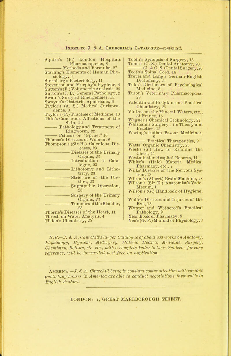 IiTDKx TO J. & A. Ohurchill's CATAxoaTTB—conMniMd. Squire's (P.) London Hospitals Pharmacopceias, 8 Methods and formula;. 27 Starling's Elements ot Human Phy- siology, 3 Sternberg's Bacteriology, 11 Stevenson and Murphy's Hygiene, 4 Sutton's (F.) Volumetric Analysis, 2(i Sutton's (J. B.) General Pathology, 2 Swain's Surgical Emergencies, 15 Swayne's Obstetric Aphorisms, 6 Taylor's (A. S.) Medical Jurispru- dence, 3 Taylor's (P.) Practice of Medicine, 10 Thin's Cancerous Affections of the Skin, 22 Pathology and Treatment of Eingworm, 22 Psilosis or  Sprue, 10 Thomas's Diseases of Women, 6 Thompson's (Sir H.) Calculous Dis- eases, 23 Diseases of the Urinary Organs, 23 Introduction to Cata- logue, 23 Lithotomy and Litho- trity, 23 Stricture of the Ure- thra, 23 Suprapubic Operation, 23 Surgery of the Urinary Organs, 23 Tumours of the Bladder, 23 Thome's Diseases of the Heart, 11 Thresh on Water Analysis, 4 Tilden's Chemistry, 25 Tobin's Synopsis of Surgery, 15 Tomes' (C. S.) Dental Anatomy, 20 (J. & C. S.)DentalSurgery,20 Tooth's Spinal Cord, 14 Treves and Lang's German-English Dictionary, 24 Tuke'a Dictionary of Psychological Medicine, 5 Tuson's Veterinary Pharmacopoeia, 28 Valentin and Hodgkinson's Practical Chemistry, 26 Vintras on the Mineral Waters, etc., of France, 15 Wagner's Chemical Technology, 27 Walsham's Surgery : its Theory and Practice, 15 Waring's Indian Bazaar Medicines, 9 Practical Therapeutics, 9 Watts' Organic Chemistry, 25 West's (S.) Kow to Examine the Chest, 11 Westminster Hospital Reports, 11 White's (Hale) Matenia Medica, Pharmacy, etc., 7 Wilks' Diseases ot the Nervous Sys- tem, 13 Wilson's (Albert) Brain-Machine, 28 Wilson's (Sir E.) Anatomist's Vade- Mecum, 1 Wilson's (G.) Handbook of Hygiene, 3 Wolfe's Diseases and Injuries of the Eye, 18 Wynter and Wethered's Practical Pathology, 2 Year Book of Pharmacy, 9 Yeo's (G. F.) Manual of Physiology. 3 N.B.—J. & A. Churchill's larger Calalocjiie of about 600 works on Anatomy, Physiology, Hygiene, Midwifery, Materia Medica, Medicine, Surgery, Chemistry, Botany, etc. etc., with a complete Index to their Sicbjects, for easy reference, will be forwarded post free on application. Amkbioa.—J. & A. Churchill being in constant communication with various ptMishing houses in America are able to conduct negotiatimis favourable to .English AuUiors.