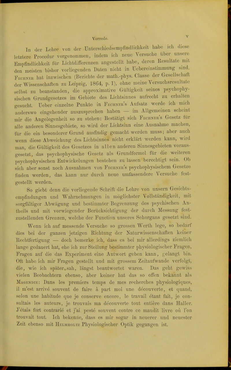 In der Lcliro von der Unierschiedsempftndliclikeit habe ich diese letztere Procedur vorg-enonimen, indem icli neue A^ersuche über unsere Empfindlichkeit iur Lichtdifferenzen angestellt habe, deren Resultate mit den meisten bisher vorliegenden Daten nicht in TJebereinstimmung sind. Fecunee hat inzwischen (Berichte der math.-phys. Classe der Gesellschaft der Wissenschaften zu Leipzig, 1864, p. 1), ohne meine Versuchsresultäte selbst zu beanstanden, die approximative Gültigkeit seines psychophy- sischen Grundgesetzes im Gebiete des Liclitsinnes aufrecht zu erhalten gesucht. lieber einzelne Punkte in Fechnee's Aufsatz werde ich mich anderswo eingehender auszusprechen haben — im Allgemeinen scheint mir die Angelegenheit so zu stehen: Bestätigt sich Fechner's Gesetz für alle anderen Sinnesgebiete, so wird der Lichtsinn eine Ausnahme machen, für die ein besonderer Grund ausfindig gemacht werden muss; aber auch \venn diese Abweichung des Lichtsinnes nicht erklärt werden kann, wnrd man, die Gültigkeit des Gesetzes in allen anderen Sinnesgebieten voraus- gesetzt, das psychophysische Gesetz als Grundformel für die weiteren psychophysischen Entwickelungen bestehen zu lassen berechtigt sein. Ob sich aber sonst noch Ausnahmen von Fechner's psychophysischem Gesetze finden werden, das kann nur durch neue umfassendere Versuche fest- gestellt werden. So giebt denn die vorliegende Schrift die Lehre von unsern Gesichts- empfindungen und Wahrnehmungen in möglichster Vollständigkeit, mit sorgfältiger Abwägung und bestimmter Begrenzung des psychischen An- theils und mit vorwiegender Berücksichtigung der durch Messung fest- zustellenden Grenzen, welche der Function unseres Sehorgans gesetzt sind. Wenn ich auf messende Versuche so grossen Werth lege, so bedarf dies bei der ganzen jetzigen Richtung der Naturwissensehaften keiner Rechtfertigung — doch bemerke ich, dass es bei mir allerdings ziemlich lange gedauert hat, ehe ich zur Stellung bestimmter physiologischer Fragen, Fragen auf die das Experiment eine Antwort geben kann, gelangt bin. Oft habe ich mir Fragen gestellt und mit grossem Zeitaufwande verfolgt, die, wie ich später^sah, längst beantwortet w^aren. Das geht gewiss vielen Beobachtern ebenso, aber keiner hat das so olfen bekannt als Magendie: Dans les premiers temps de mes recherches physiologiques, il m'est arrive souvent de faire a part moi une decoiiverte, et quand, Selon une habitude que je conserve encore, le travail etant fait, je con- sultais les auteurs, je trouvais ma decouverte tout entiere dans Hall er. J'etais fort contrarie et j'ai peste souvent contre ce maudit livre oü Ton troiivait tout. Ich bekenne, dass es mir sogar in neuerer und neuester Zeit ebenso mit IIelmholtz Physiologischer Optik gegangen ist.
