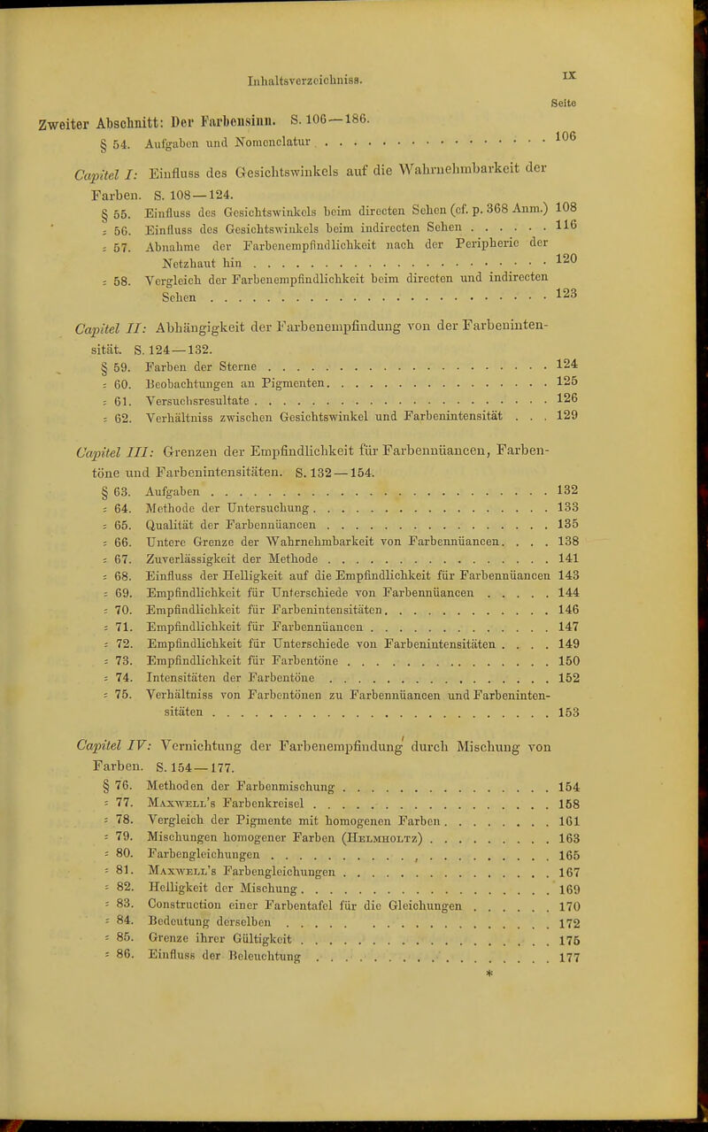 Seite Zweiter Abschnitt: Der Farbeusiiiii. S. 106—186. § 54. Aufgaben und Nomonclatur , Capitel I: Eiufluss des Gesichtswinkels auf die Waliruelimbarkeit der Farben. S. 108 — 124. § 55. Einfluss des Gesichtswinkels beim diroctcn Sellen (cf. p. 368 Anm.) 108 ; 56. Einfluss des Gesichtswinkels beim indirecten Sehen 116 : 57. Abnahme der Farbenempfindlichkeit nach der Peripherie der Netzhaut hin 120 ; 58. Vergleich der Farbenempfindlichkeit beim directen und indirecten Sehen 123 Capitel II: Abhängigkeit der Farbenempfinduug von der Farbeninten- sität. S. 124 — 132. § 59. Farben der Sterne 124 ; 60. Beobachtungen an Pigmenten 125 : 61. Versuchsresultate 126 : 62. Verhältniss zwischen Gesichtswinkel und Farbenintensität . . , 129 Capitel III: Grenzen der Empfindlichkeit für Farbeunüancen, Farben- töne und Farbenintensitäten. S. 132 —154. § 63. Aufgaben 132 = 64. Methode der Untersuchung 133 ; 65. Qualität der Farbennüancen 135 : 66. Untere Grenze der Wahrnehmbarkeit von Farbeiuiüanoen. . . . 138 ; 67. Zuverlässigkeit der Methode 141 = 68. Einfluss der Helligkeit auf die Empfindlichkeit für Farbennüancen 143 : 69. Empfindlichkeit für Unterschiede von Farbennüancen 144 ; 70. Empfindlichkeit für Farbenintensitäten 146 = 71. Empfindlichkeit für Farbennüancen 147 ; 72. Empfindlichkeit für Unterschiede von Farbenintensitäten .... 149 : 73. Empfindlichkeit für Farbentöne 150 : 74. Intensitäten der Farbentöne 152 : 75. Verhältniss von Farbentönen zu Farbennüancen und Farbeninten- sitäten 153 Capitel IV: Vernichtung der Farbenempfindung' durch Mischung von Farben. S. 154—177. § 76. Methoden der Farbenmischung 154 = 77. M,vx-\vell's Farbenkreisel 158 = 78. Vergleich der Pigmente mit homogenen Farben 161 - 79. Mischungen homogener Farben (Helmholtz) 163 : 80. Farbengleichungen , 165 : 81. Maxwell's Farbengleichungen 167 : 82. Helligkeit der Mischung 169 = 83. Construction einer Farbentafel für die Gleichungen 170 ■■ 84. Bedeutung derselben 172 = 85. Grenze ihrer Gültigkeit 175 : 86. Einfluss der Beleuchtung 177 *