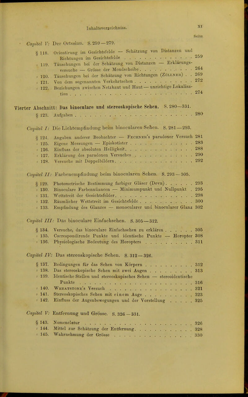 Seite • Capitel V: BcY Ortsshm. S.259—279. § 118. Oiientirung im Gesichtsfelde — Schätzung von Distanzen und Eichtuugen im Gesichtsfelde 259 : 119. Täuschungen bei der Schätzung von Distanzen — Erklärungs- versuche — Grösse der Mondscheibe 264 : 120. Täuschungen bei der Schätzung von Eichtungen (Zöli.neh) . . 269 : 121. Von dem sogenannten Yerkehrtsehen 272 - 122 Beziehungen zwischen Netzhaut iind Haut — unrichtige Lokalisa- tion . . . . ■ 274 Vierter Abschnitt: Das binoculare und stereoskopische Sehen. S. 280—331. § 123. Aufgaben 280 Capitel I: Die Lichtempfindung beim binocularen Selieu. S. 281—293. § 124. Angaben anderer Beobachter — Fechnek's paradoxer Versuch 281 : 125. Eigene Messungen — Episkotister 283 = 126. Einfluss der absoluten Helligkeit 288 : 127. Erklärung des paradoxen Versuches 290 -- 128. Versuche mit Doppelbildern 292 Capitel II: Farbenempfiudung beim binocularen Sehen. S. 293 —305. § 129. Photometrische Bestimmung farbiger Gläser (Dove) 293 r 130. Binoculare Farbennüancen — Minimumpunkt und Nullpunkt . 295 : 131. Wettstreit der Gesichtsfelder 298 : 132. Eäumlicher Wettstreit im Gesichtsfelde 300 5 133. Empfindung des Glanzes — monocularer und binocnlarer Glanz 302 Capitel III: Das binoculare Einfachsehen. S. 305—312. § 134. Versuche, das binoculare Einfachsehen zu erklären 305 ; 135. Correspondirende Punkte und identische Punkte — Horopter 308 ; 136. Physiologische Bedeutung des Horopters 311 Capitel IV: Das stereoskopische Sehen. S. 312 — 326. § 137. Bedingungen für das Sehen von Körpern 312 ; 138. Das stereoskopische Sehen mit zwei Augen 313 : 139. Identische Stellen und stereoskopisches Sehen — stereoidentische Punkte .316 ; 140. Wheatstone's Versuch 321 5 141. Stereoskopisches Sehen mit einem Auge 323 = 142. Einfluss der Augenbewegungen und der Vorstellung 325 Capitel V: Entfernung und Grösse. S. 326—331. § 143. Nomenclatur J526 : 144. Mittel zur Schätzung der Entfernung 328 : 145. Wahrnehmung der Grösse 330