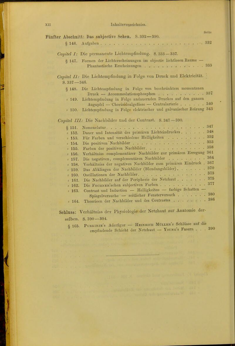 Seite Fünfter Abschnitt; Das subjoctivo Sehen. S. 332—390. § 146. Aufgaben 332 Capitel I: Die perraauente Licbtempfindung. S. 333 —337. § 147. Formen der Lichtcrsclieinungen im objectiv lichtlosen Eaume — Pliantastisclie Ersclieinungeu 333 Capitel II: Die Lichtempfindung in Folge von Dmck und Elektricität. ; S. 337—346. § 148. Die Lichteinpfindung in Folge von beschränktem momentanen Druck — Accommodationsphosphen 337 ; 149. Lichtempfindiing in Folge andauernden Druckes auf den ganzen Augapfel — Chorioidealgefässe— Centraiarterie 340 = 150. Lichtempfindung in Folge elektrischer und galvanischer Eeizung 343 Ccqntel III: Die Nachbilder uud der Contrast. S. 347—390. § 151. Nomcnclatur 347 = 152. Dauer und Intensität des primären Lichteindruckes 348 = 153. Für Farben und verschiedene Helligkeiten 352 = 154. Die positiven^Nachbilder 353 = 155. Farben der positiven Nachbilder 358 = 156. Verhältniss complementärer Nachbilder zur primären Erregung 361 : 157. Die negativen, coraplementären Nachbilder 364 = 158. Verhältniss der negativen Nachbilder zum primären Eindruck . 367 ; 159. Das Abklingen der Nachbilder (Blendungsbilder) 370 ; 160. Oscillationen der Nachbilder 373 = 161. Die Nachbilder auf der Peripherie der Netzhaut 375 ; 162. Die FECHUER'schen subjectiven Farben 377 163. Contrast und Induction — Helligkeiten — farbige Schatten — Spiegelversuche — seitlicher Fensterversuch 380 = 164. Theorieen der Nachbilder und des Contrastes 386 Schlnss: Verhältniss dei- Physiologie der Netzhaut zur Anatomie der- selben. S. 390 —394. § 165. Pukkinje's Aderfigur — Heinrich Müllers Schlüsse auf die empfindende Schicht der Netzhaut — Youno's Fasern ... 390