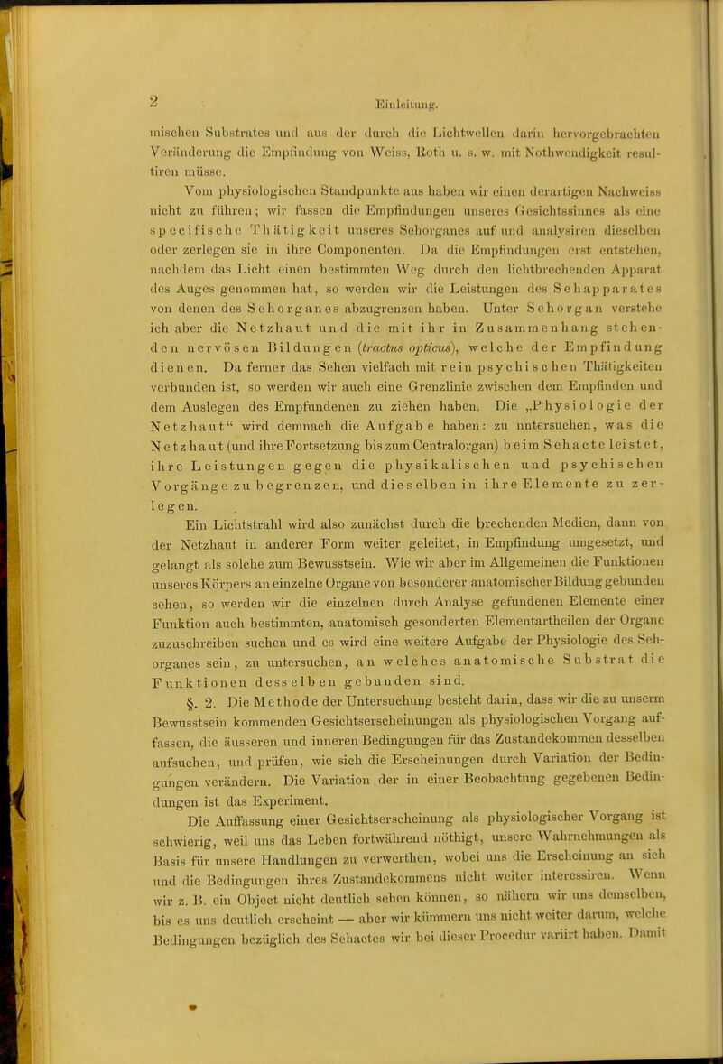mischen Substrates und um der durch die LichtwcUen darin hervorgeliracht^n Vcriinderung die Empfindung von Weiss, llotli u. .s. w. mit Nothwendigkeit resul- tiron müssci. Vom pliysiologischen Staudpuniito aus haben wir einen derartigem Nachweis« nicht zu f'üliren; wir fassen die Empfindungen unseres Gesiehtssinncß als eine spccifische Tliätigkeit unseres Sehorganes auf und analysiren dieselben oder zerlegen sie in ihre Componcnten. Da die Empfindungen erst entstehen, nachdem das Licht einen bestimmten Weg durch den lichtbrechenden Apparat des Auges genommen hat, so werden wir die Leistungen des Schapparates von denen des Sehorganes abzugrenzen haben. Unter Sehorgan verstehe ich aber die Netzhaut und die mit ihr in Zusammenhang stehen- den nervösen JMldnng en (tractus opticus), welche der Empfindung dienen. Da ferner das Sehen vielfach mit rein psychischen Thätigkeiten verbunden ist, so werden wir auch eine Grenzlinie zwischen dem Empfinden und dem Auslegen des Emijfundenen zu ziehen haben. Die „Physiologie der Netzhaut wird demnach die Aufgab e haben: zu untersuchen, was die Netzhaut (und ihre Fortsetzung bis zum Centraiorgan) beim Sehacte leistet, ihre Leistungen gegen die physikalischen und psychischen Vorgänge zu b egrenzen, und die s elb en i n ihre Elemente zu zer- legen. Ein Lichtstrahl wird also zunächst durch die brechenden Medien, dann von der Netzhaut in anderer Form weiter geleitet, in Empfindung umgesetzt, und gelangt als solche zum Bewusstsein. Wie wir aber im Allgemeinen die Funktionen unseres Körpers an einzelne Organe von besonderer anatomischer Bildung gebunden sehen, so werden wir die einzelnen durch Analyse gefundenen Elemente einer Funktion auch bestimmten, anatomisch gesonderten Elemcntartheilen der Organe zuzuschreiben suchen und es wird eine weitere Aufgabe der Physiologie des Seh- organes sein, zu untersuchen, an welches anatomische Substrat die Funktionen desselben gebunden sind. §. 2. Die Methode der Untersuchung besteht darin, dass wir die zu unserm Bewusstsein kommenden Gesichtserscheinungen als physiologischen Vorgang auf- fassen, die äusseren und inneren Bedinguugen für das Zustandekommen desselben aufsuchen, und prüfen, wie sich die Erscheinungen durch Variation der Bedin- gungen verändern. Die Variation der in einer Beobachtung gegebenen Bedin- dungen ist das Experiment. Die Auffassung einer Gesichtserscheinung als physiologischer Vorgang ist schwierig, weil uns das Leben fortwährend nöthigt, unsere Wahrnehmungen als Basis für unsere Handlungen zu verwcrthen, wobei uns die Erscheinung au sich und die Bedingungen ihres Zustandekommens nicht weiter intercssiren. Wenn wir z. B. ein Object nicht deutlich sehen können, so nähern wir uns demselben, bis es uns deutlich erscheint — aber wir kümmern uns nicht weiter darum, welche Bedingungen bezüglich des Sehactes wir bei dieser Procedur variirt haben. Damit