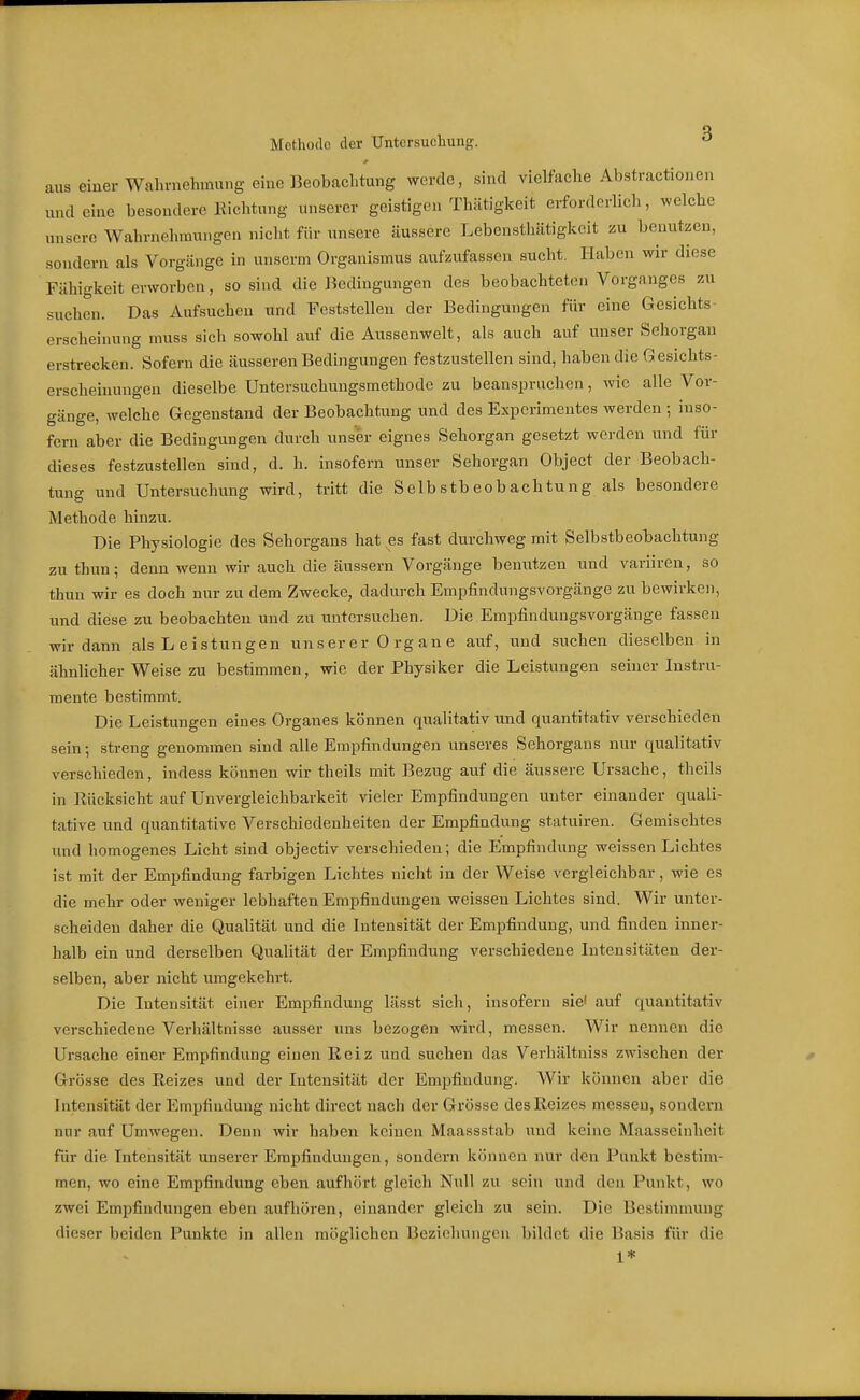 aus Methode der Untcrsucliuiig. ^ einer Wahrnehmung eine Beobachtung werde, sind vielfache Abstractionen und eine besondere Richtung unserer geistigen Thätigkeit erforderlich, welche unsere Wahrnehmungen nicht für unsere äussere Lebensthätigkeit zu benutzen, sondern als Vorgänge in unserm Organismus aufzufassen sucht. Haben wir diese Fähigkeit erworben, so sind die Bedingungen des beobachteten Vorganges zu suchen. Das Aufsuchen und Feststellen der Bedingungen für eine Gesichts- erscheinung muss sich sowohl auf die Aussenwelt, als auch auf unser Sehorgan erstrecken. Sofern die äusseren Bedingungen festzustellen sind, haben die Gesichts- erscheinungen dieselbe Untersuchungsmethode zu beanspruchen, wie alle Vor- gänge, welche Gegenstand der Beobachtung und des Experimentes werden •, inso- fern aber die Bedingungen durch unser eignes Sehorgan gesetzt werden und für dieses festzustellen sind, d. h. insofern unser Sehorgan Object der Beobach- tung und Untersuchung wird, tritt die Selbstbeobachtung als besondere Methode hinzu. Die Physiologie des Sehorgans hat es fast durchweg mit Selbstbeobachtung zu thun; denn wenn wir auch die äussern Vorgänge benutzen und variiren, so thun wir es doch nur zu dem Zwecke, dadurch Empfindungsvorgänge zu bewirken, und diese zu beobachten und zu untersuchen. Die Empfindungsvorgänge fassen wir dann als L eistungen unser er 0 rg an e auf, und suchen dieselben in ähnlicher Weise zu bestimmen, wie der Physiker die Leistungen seiner Instru- mente bestimmt. Die Leistungen eines Organes können qualitativ und quantitativ verschieden sein-, streng genommen sind alle Empfindungen unseres Sehorgans nur qualitativ verschieden, indess können wir theils mit Bezug auf die äussere Ursache, theils in Rücksicht auf Unvergleichbarkeit vieler Empfindungen unter einander quali- tative und quantitative Verschiedenheiten der Empfindung statuiren. Gemischtes und homogenes Licht sind objectiv verschieden; die Empfindung weissen Lichtes ist mit der Empfindung farbigen Lichtes nicht in der Weise vergleichbar, wie es die mehr oder weniger lebhaften Empfindungen weissen Lichtes sind. Wir unter- scheiden daher die Qualität und die Intensität der Empfindung, und finden inner- halb ein und derselben Qualität der Empfindung verschiedene Intensitäten der- selben, aber nicht umgekehrt. Die Intensität einer Empfindung lässt sich, insofern sie' auf quantitativ verschiedene Verhältnisse ausser uns bezogen wird, messen. Wir nennen die Ursache einer Empfindung einen Reiz und suchen das Verhältniss zwischen der Grösse des Reizes und der Intensität der Empfindung. Wir können aber die Intensität der Empfindung nicht direct nach der Grösse des Reizes messen, sondern nur auf Umwegen. Denn wir haben keinen Maassstab und keine Maasseinheit für die Intensität unserer Empfindungen, sondern können nur den Punkt bestim- men, wo eine Empfindung eben aufhört gleich Null zu sein und den Punkt, wo zwei Empfindungen eben aufhören, einander gleich zu sein. Die Bestimmung dieser beiden Punkte in allen möglichen Beziehungen bildet die Basis für die 1*