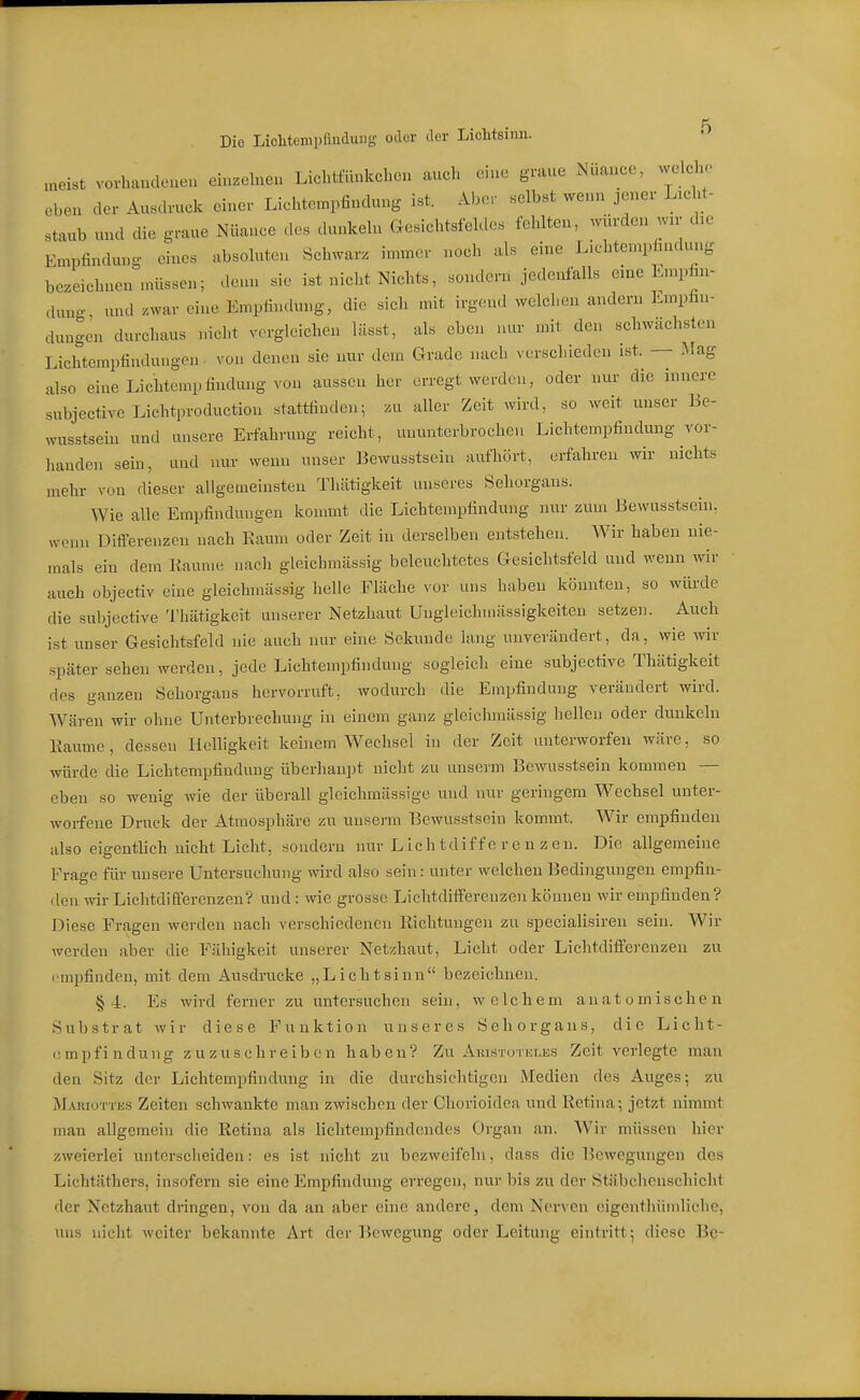 Die Liolitenipfluduiig- oder der Lichtsinii. ^ „aeist voi-haudcneu einzelnen Lichtfüukchen auch eine graue Nuance, welche eben der Ausdruck einer Lichtempfindung ist. Aber selbst wenn jener Licht- staub und die graue Nüance des dunkeln Gesichtsfeldes fehlten, würden wn- die Empfindung eines absoluten Schwarz immer noch als eine Lichtempfindung bezeichnen nüissen; denn sie ist niclit Nichts, sondern jedenfalls eme Lmpfin- duno. und zwar eine Empfindung, die sich mit irg(n.d welchen andern Empfin- dungen durchaus nicht vergleichen lässt, als eben nur mit den schwächsten Lichtemptindungen. von denen sie nur dem Grade nach verschieden ist. — Mag also eine Lichtcmpfindung von aussen her erregt werden, oder nur die innere subjective Lichtproduetion stattfinden; zu aller Zeit wird, so weit unser Be- wusstsein und unsere Erfahrung reicht, ununterbrochen Lichtempfindmig vor- handen sem, und nur wenn unser Bewusstsein aufhört, erfahren wir nichts mehr von dieser allgemeinsten Thätigkeit unseres Sehorgans. Wie alle Empfindungen konmit die Lichtempfindung nur zum Bewusstsein. wenn Differenzen nach Kaum oder Zeit in derselben entstehen. AVir haben nie- mals ein dem liaume nach gleichmässig beleuchtetes Gesichtsfeld und wenn wir auch objectiv eine gleichmässig helle Fläche vor uns haben könnten, so wiu-de die subjective Thätigkeit unserer Netzhaut Ungleichmässigkeitcn setzen. Auch ist unser Gesichtsfeld nie auch nur eine Sekunde lang unverändert, da, wie wir später sehen werden, jede Lichtempfindung sogleich eine subjective Thätigkeit des ganzen Sehorgans hervorruft, wodurch die Empfindung verändert wird. Wären wir ohne Unterbrechung in einem ganz gleichmässig hellen oder dunkeln Kaume, dessen Helligkeit keinem Wechsel in der Zeit unterworfen wäre, so würde die Lichtempfindung überhaupt nicht zu unserm Bewusstsein kommen — eben so wenig wie der überall gleichmässigc und nur geringem Wechsel unter- worfene Druck der Atmosphäre zu unserm Bewusstsein kommt. Wir empfinden also eigentlich nicht Licht, sondern nur L ic h t dif f e r e n z e u. Die allgemeine Frage für unsere Untersuchung wird also sein: unter welchen Bedingungen empfin- den wir Lichtdifferenzen? und : wie grosse Liclitdifferenzen können wir empfinden? Diese Fragen werdeu nach verschiedenen Richtungen zu specialisiren sein. Wir werden aber die Fähigkeit unserer Netzhaut, Licht oder Lichtdifferenzen zu i'mpfinden, mit dem Ausdrucke „Lichtsinn bezeichnen. § i. Es wird ferner zu untersuchen sein, welchem anatomischen Substrat wir diese Funktion unseres Sehorgans, die Licht- empfindung zuzuschreiben haben? Zu AHLSTOTur.ES Zeit vorlegte man den Sitz der Lichtempfiudung in die durchsichtigen Medien des Auges; zu jVLuiioTTKS Zeiten schwankte man zwischen der Chorioidea und Retina; jetzt nimmt man allgemein die Retina als lichtempfindendes Organ an. Wir müssen hier zweierlei unterscheiden: es ist nicht zu bezweifohi, dass die Bewegungen des Lichtäthers, insofern sie eine Empfindung erregen, nur bis zu der Stäbchenschicht der Netzhaut dringen, von da an aber eine andere, dem Nerven eigenthümliche, uns nicht weiter bekannte Art der Bewegung oder Leitung eintritt; diese Be-