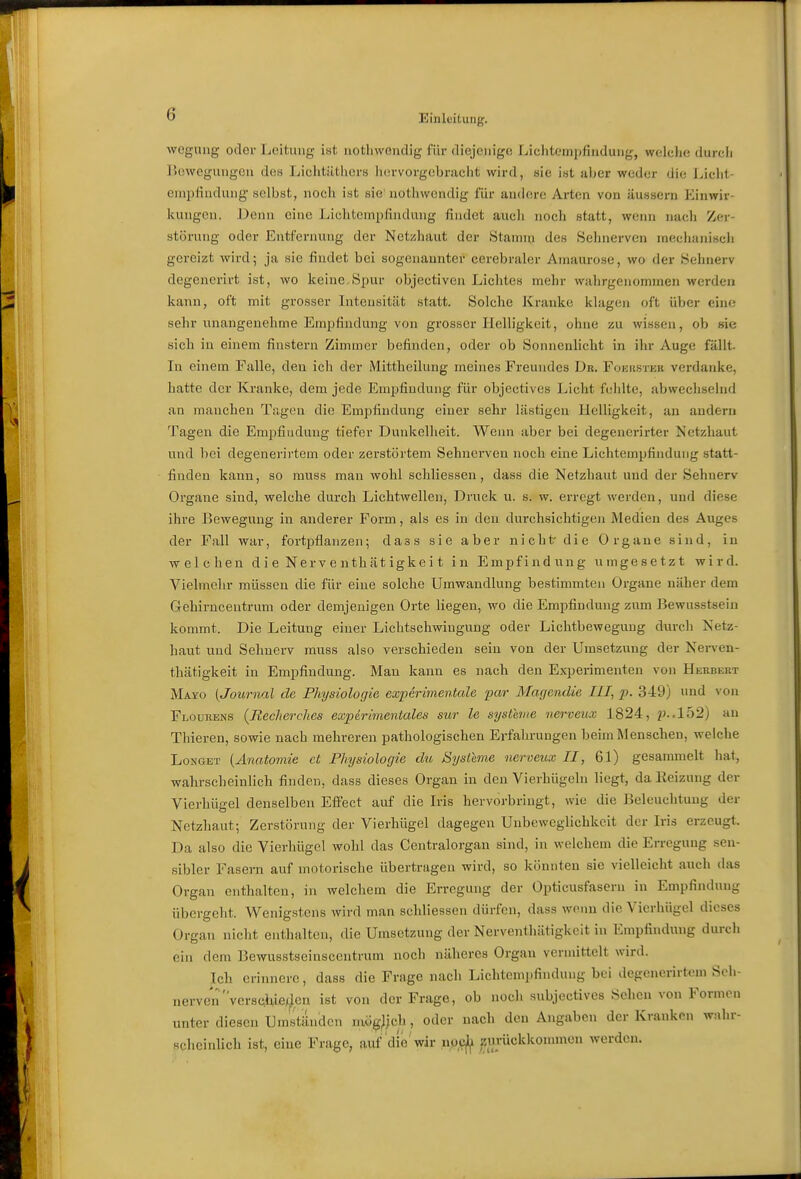 wcgung oder Leitung ist uothwendig für diejenige Lichtempfindung, welclie durcli Hewegungeu des Lichtilthcrn hervorgebracht wird, «ie ist aber weder die Licht- einpfindung selbst, noch ist sie' uotliwendig für andere Arten von äussern Einwir- kungen. Denn eine Lichtempfindung findet aucli noch statt, weini nadi Zer- störung oder Entfernung der Netzhaut der .Stannn des Sehnerven meclnmisch gereizt wird; ja sie findet bei sogenannter cerebraler Amaurose, wo der Sehnerv degenerirt ist, wo keine.Spur objectivoi Lichtes mehr wahrgenommen werden kann, oft mit grosser Intensität statt. Solche Kranke klagen oft über eine sehr unangenehme Empfindung von grosser Helligkeit, ohne zu wissen, ob sie sich in einem finstern Zimmer befinden, oder ob Sonnenliclit in ihr Auge fällt. In einem Falle, den ich der Mittheilung meines Freundes Dr. Foeiistek verdanke, hatte der Kranke, dem jede Empfindung für objectives Licht fehlte, abwechselnd an manchen Tagen die Empfindung einer sehr lästigen Helligkeit, an andern Tagen die Empfindung tiefer Dunkelheit. Wenn aber bei degenerirter Netzhaut und bei degenerii-tem oder zerstörtem Sehnerven noch eine Lichtempfindung statt- finden kann, so muss man wohl schliessen, dass die Netzhaut und der Sehnerv Organe sind, welche durch Lichtwellen, Druck u. s. w. erregt werden, und diese ihre Bewegung in anderer Form, als es in den durchsichtigen Medien des Auges der Fall war, fortijflanzen; dass sie aber nicht- die Organe sind, in welchen dieNerventhätigkeit in Empfindung umgesetzt wird. Vielmehr müssen die für eine solche Umwandlung bestimmten Organe näher dem Gehirncentrum oder demjenigen Orte liegen, wo die Empfindung zum Bewusstsein kommt. Die Leitung einer Lichtschwingung oder Lichtbeweguug durch Netz- haut und Sehnerv muss also verschieden sein von der Umsetzung der Nei-ven- thätigkeit in Empfindung. Man kann es nach den Experimenten von Herbert Mayo {Journal de Physiologie experimentelle par Magcndie III, p. 349) und von Flourens (Recherches experinientales sur le systhue nerveux 1824, p..l52) an Thieren, sowie nach mehreren pathologischen Erfahrungen beim Menschen, welche LoNGET [Anatomie et Physiologie du Systeme nerveux II, 61) gesammelt hat, wahrscheinHch finden, dass dieses Organ in den Vierhügeln liegt, da Heizung der Vierhügel denselben EflFect auf die Iris hervorbringt, wie die Beleuchtung der Netzhaut; Zerstörung der Vierhügel dagegen Unbeweglichkeit der Iris erzeugt. Da also die Vierhügcl wohl das Centraiorgan sind, in welchem die Erregung sen- sibler Fasern auf motorische übertragen wird, so könnten sie vielleicht auch das Organ enthalten, in welchem die Erregung der Opticusfasern in Empfindung übergeht. Wenigstens wird man schliessen dürfen, dass wenn die Vierlüigol dieses Organ nicht enthalten, die Umsetzung der Nerventhätigkcit in Empfinchmg durch ein dem Bewusstseinscentrum noch näheres Organ vermittelt wird. Ich erinnere, dass die Frage nach Lichtcmpfinduug bei degenerirtem Seh- nerven versc|iie/^en ist von der Frage, ob nocli subjectives Sehen von Formen unter diesen Umständen mö^^jch, oder nach den Angaben der Kranken wnhr- ficheinlich ist, eine Frage, auf die'wir noci^ ^urückkonnnen werden.
