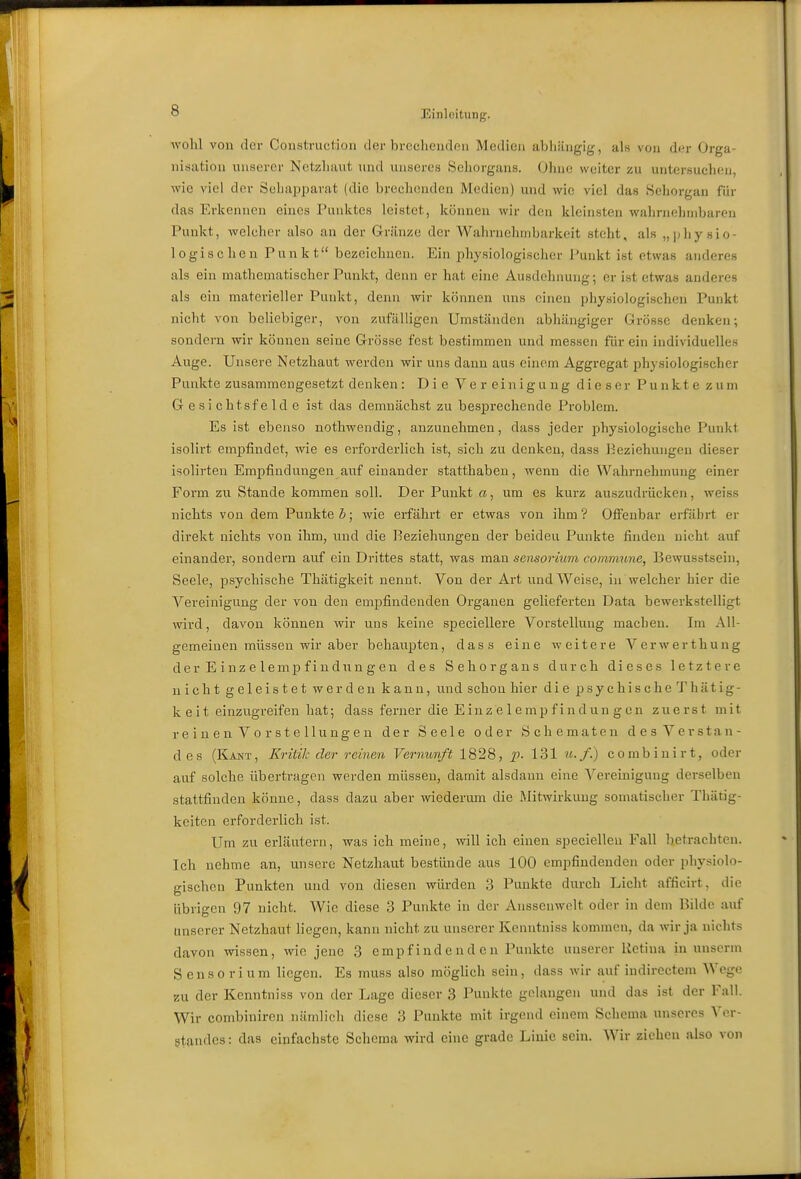 wohl von der Construction der bi-eclieuden Medien abliiingig, als von d<>r Orga- nisation unserer Netzliuut und unseres Sehorgans. Ohne weiter zu untersuchen, wie viel der Sehapparat (die brechenden Medien) und wie viel das Sehorgan für das Erkennen eines Punktes leistet, künuen wir den kleinsten wahrnehuibaren Punkt, welcher also an der Gränze der Wahrnehmbarkeit steht, als „physio- logischen Punkt bezeichnen. Ein physiologischer Punkt ist etwas anderes als ein mathematischer Punkt, denn er hat eine Ausdehnung; er ist etwas anderes als ein materieller Punkt, denn wir können uns einen physiologischen Punkt nicht von beliebiger, von zufälligen Umständen abhängiger Grösse denken; sondern wir können seine Grösse fest bestimmen und messen für ein individuelles Auge. Unsere Netzhaut werden wir uns dann aus einem Aggregat physiologischer Punkte zusammengesetzt denken: Die Vereinigung dieser Punkte zum G e si chtsf e Id e ist das demnächst zu besprechende Problem. Es ist ebenso nothwendig, anzunehmen, dass jeder physiologische Punkt isolirt empfindet, wie es erforderlich ist, sich zu denken, dass Beziehungen dieser isolirten Empfindungen auf einander statthaben, wenn die Wahrnehmung einer Form zu Stande kommen soll. Der Punkt ci, um es kurz auszudrücken, weiss nichts von dem Punktet; wie erfährt er etwas von ihm? Offenbar erfährt er direkt nichts von ihm, und die Beziehungen der beiden Punkte finden nicht auf einander, sondern auf ein Drittes statt, was mau sensorium commune, Bewusstsein, Seele, psychische Thätigkeit nennt. Von der Art iind Weise, in welcher hier die Vereinigung der von den empfindenden Organen gelieferten Data bewerkstelligt wird, davon können wir uns keine speciellere Vorstellung machen. Im All- gemeinen müssen wir aber behaupten, dass eine weitere Verwerthung der Einzelemp find nngen des Sehorgans durch dieses letztere nicht geleistet werden kann, und schon hier die psychische Thätig- keit einzugreifen hat; dass ferner die Einz e 1 e mp f i n dun g en zuerst mit r e i n e n V 0 r st e llung e n der Seele oder Schematen desVerstan- des (Kant, Kritik der reinen Vernunft 1828, p- 131 ?«•/.) combinirt, oder auf solche übertragen werden müssen, damit alsdann eine Vereinigung derselben stattfinden könne, dass dazu aber wiedermn die Mitwirkung somatischer Thätig- keiten erforderlich ist. Um zu erläutern, was ich meine, will ich einen specielleu Fall betrachten. Ich nehme an, unsere Netzhaut bestünde aus 100 empfindenden oder i)hysiolo- gischcn Punkten und von diesen würden 3 Punkte durch Licht afficirt, die übrigen 97 nicht. Wie diese 3 Punkte in der Ansscnwolt oder in dem Bilde auf unserer Netzhaut liegen, kann nicht zu unserer Kenntniss kommen, da wir ja nichts davon wissen, wie jene 3 empfindenden Punkte unserer Retina in unscrm Sensorium liegen. Es muss also möglich sein, dass wir auf indirectem Wege zu der Kenntniss von der Lage dieser 3 Punkte gelangen uiul das ist der Fall. Wir combiniren nämlich diese 3 Punkte mit irgend einem Schema unseres Ver- gtandcs: das einfachste Schema wird eine grade Linie sein. Wir ziehen also von