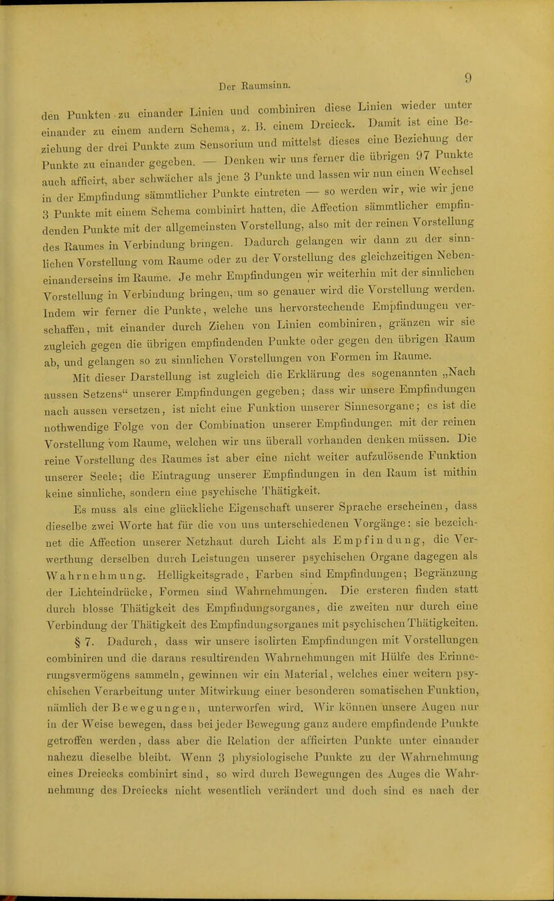 Der Eaumsinn. den Punkten , zu einander Linien nnd combiniren diese Limen w.eder unter einander zu einem andern Schema, z. B. einem Dreieek. Dannt ist eme Be- ziehung der drei Punkte zum Sensorium und mittelst dieses e:ne Beziehung der Punkte zu einander gegeben. - Denken wir uns ferner die übngen 97 Punkte auch afficirt, aber schwächer als jene 3 Punkte und lassen wir nun einen Wechsel in der Empfindung sämmtlicher Punkte eintreten - so werden wir, wie wir jene 3 Punkte mit einem Schema combinirt hatten, die AflPection sämmtlicher empfin- denden Punkte mit der allgemeinsten Vorstellung, also mit der reinen Vorstellung des Raumes in Verbindung bringen. Dadurch gelangen wir dann zu der sinn- lichen Vorstellung vom Räume oder zu der Vorstellung des gleichzeitagen Neben- einanderseins im Räume. Je mehr Empfindungen wir weiterhin mit der sinnlichen Vorstellung in Verbindung bringen, um so genauer wird die Vorstellung werden. Indem wir ferner die Punkte, welche uns hervorstechende Empfindungen ver- schaffen, mit einander durch Ziehen von Linien combiniren, gränzen wir sie zugleich gegen die übrigen empfindenden Punkte oder gegen den übrigen Raum ab, und gelangen so zu sinnlichen Vorstellungen von Foi-men im Räume. Mit dieser Darstellung ist zugleich die Erklärung des sogenannten „Nach aussen Setzens unserer Empfindungen gegeben; dass wir unsere Empfindungen nach aussen versetzen, ist nicht eine Funktion unserer Sinnesorgane; es ist die nothwendige Folge von der Combination unserer Empfindungen mit der reinen Vorstellung vom Räume, welchen wir uns überall vorhanden denken müssen. Die reine Vorstellung des Raumes ist aber eine nicht weiter aufzulösende Funktion unserer Seele; die Eintragung unserer Empfindungen in den Raum ist mithin keine sinnliche, sondern eine psychische Thätigkeit. Es muss als eine glückliche Eigenschaft unserer Sprache erscheinen, dass dieselbe zwei Worte hat für die von uns unterschiedenen Vorgänge: sie bezeich- net die Affection unserer Netzhaut durch Licht als Empfindung, die Ver- werthung derselben durch Leistungen unserer psychischen Organe dagegen als Wahrnehmung. Helligkeitsgrade, Farben sind Empfindungen; Begränzung der Lichteindrücke, Formen sind Wahrnehmungen. Die ersteren finden statt durch blosse Thätigkeit des Empfindungsorganes, die zweiten nur durch eine Verbindung der Thätigkeit des Empfindungsorganes mit psychischen Thätigkeiten. § 7. Dadurch, dass wir unsere isolirten Empfindungen mit Vorstellungen combiniren und die darans resultirenden Wahrnehmungen mit Hülfe des Erinne- rungsvermögens sammeln, gewinnen wir ein Material, welches einer weitern i^sj- chischen Verarbeitung unter Mitwirkung einer besonderen somatischen Funktion, nämhch der Be wegunge n, unterworfen wird. Wir können unsere Augen nur ia der Weise bewegen, dass bei jeder Bewegung ganz andere empfindende Punkte getroffen werden, dass aber die Relation der afficirten Punkte unter einander nahezu dieselbe bleibt. Wenn 3 physiologische Punkte zu der Wahrnehmung eines Dreiecks combinirt sind, so wird durch Bewegungen des Auges die Wahr- nehmung des Dreiecks nicht wesentlich verändert und doch sind es nach der
