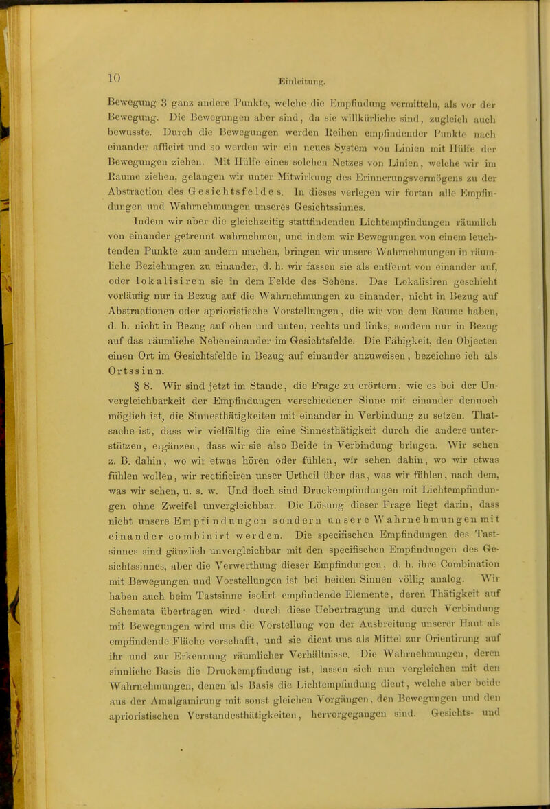 Einlüitun{'. Boweguug 3 ganz andere Punkte, welche die Empfindung vermitteln, als vor der Hewegung. l^ic Bewegungen aber sind, da sie willkürliche sind, zugleich auch bewusste. Durch die Bewegungen werden Keihen empfindender I'unkto nach einander afficirt und so werden wir ein neues System von Linien mit Hülfe der Bewegungen ziehen. Mit Hülfe eines solchen Netzes von Linien, welche wir im Eaume ziehen, gelangen vnv unter Mitwirkung des Erinnerungsvermögens zu der Abstraction des G esichtsf e Id e s. In dieses verlegen wir fortan alle Empfin- dungen und Wahrnehmungen unseres Gesichtssinnes. Indem wir aber die gleichzeitig stattfindenden Lichtempfindungen räumlicli von einander getrennt wahrnehmen, und indem wir Bewegungen von einem leuch- tenden Punkte zum andern machen, bringen wir unsere Wahrnehmungen in räum- liche Beziehungen zu einander, d. h. wir fassen sie als entfernt von einander auf, oder lokalisiren sie in dem Felde des Sehens. Das Lokalisiren geschieht vorläufig nur in Bezug auf die Wahrnehmungen zu einander, nicht in Bezug auf Abstractionen oder aprioristische Vorstellungen, die wir von dem Baume haben, d. h. nicht in Bezug auf oben und unten, rechts und links, sondern nur in Bezug auf das räumliche Nebeneinander im Gesichtsfelde. Die Fähigkeit, den Objecten einen Ort im Gesichtsfelde in Bezug auf einander anzuweisen, bezeichne ich als Ortssinn. § 8. Wir sind jetzt im Stande, die Frage zu erörtern, wie es bei der Un- vergleichbarkeit der Empfindungen verschiedener Sinne mit einander dennoch möglich ist, die Sinnesthätigkeiten mit einander in Verbindung zu setzen. That- sache ist, dass wir vielfältig die eine Sinnesthätigkeit durch die andere unter- stützen, ergänzen, dass wir sie also Beide in Verbindung bringen. Wir sehen z. B. dahin, wo wir etwas hören oder fühlen, wir sehen dahin, wo wir etwas fühlen wollen, wir rectificiren unser Urtheil über das, was wir fühlen, nach dem, was wir sehen, u. s. w. Und doch sind Druckempfiudungen mit Lichtempfindun- gen ohne Zweifel unvergleichbar. Die Lösung dieser Frage liegt darin, dass nicht unsere Empfi n dun gen sondern un s e r e W ahme hmungen mi t einander combiuirt werden. Die specifischeu Empfindungen des Tast- sinnes sind gänzlich unvergleichbar mit den specifischeu Empfindungen des Ge- sichtssinnes, aber die Verwerthung dieser Empfindungen, d. h. ihre Combination mit Bewegungen und Vorstellungen ist bei beiden Sinnen völlig aualog. Wir haben auch beim Tastsinne isolirt empfindende Elemente, deren Thiitigkeit auf Schemata übertragen wird : durch diese Uebertragung und durch Verbindung mit Bewegungen wird uns die Vorstellung von der Ausbreitung unserer Haut als empfindende Fläche verschafft, und sie dient uns als Mittel zur Orientirung auf ihr und zur Erkennung räumlicher Verhältnisse. Die Wahrnehmungen, deren sinnliche lUisis die Druckempfindung ist, lassen sich nun vergleichen mit den Wahrnehmungen, denen als Basis die Lichtempfindung dient, welche aber beide aus der Amalgamirung mit sonst gleichen Vorgängen, den Bewegungen und den aprioristischen Vcrstandcsthätigkeiten, hervorgegangen sind. Gesichts- und