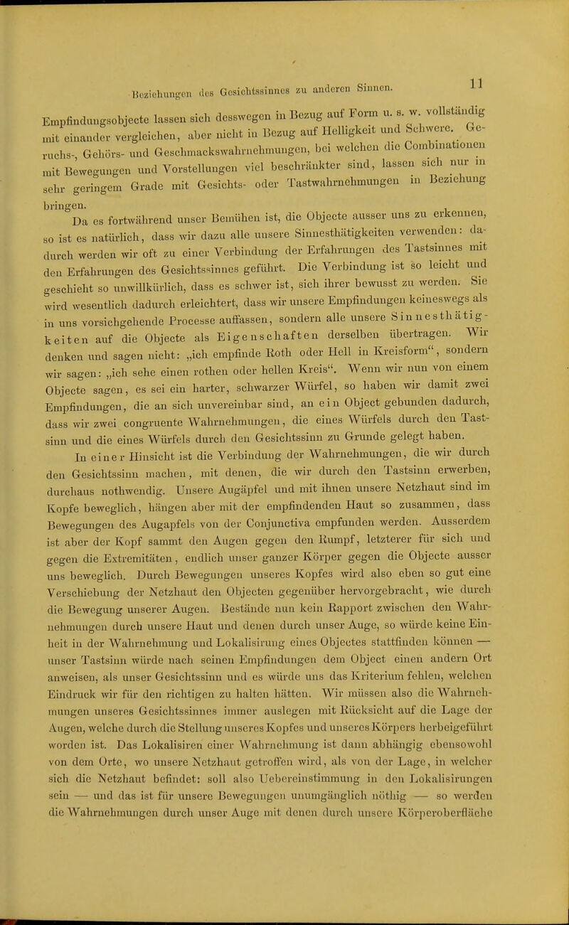 Hcziohungon des Gesichtssinnes zu anderen Sinnen. H Empfinduugsobjecte lassen sich desswcgen in Bcz.g auf Form u. s w vollständig unt einander vergleichen, aber nicht iu Bezug auf Helligkeit und Schwere Ge- ruchs- Gehörs- und Geschmackswahrueh.nungcn, bei welchen die Combniationen mit Bewegungen und Vorstellungen viel beschränkter sind, lassen sich nur m sehr geringem Grade mit Gesichts- oder Tastwahrnehmungen in Beziehung bringen. Da es fortwährend unser Bemühen ist, die Objecte ausser uns zu erkennen, so ist es natüi-lich, dass wir dazu alle unsere Sinnesthätigkeiten verwenden: da- durch werden wir oft zu einer Verbindung der Erfahrungen des Tastsinnes mit den Erfahrungen des Gesichtssinnes geführt. Die Verbindung ist so leicht und geschieht so unwillkürlich, dass es schwer ist, sich ihrer bewusst zu werden. Sie wird wesentlich dadurch erleichtert, dass wir unsere Empfindungen keineswegs als in uns vorsichgehende Processe auffassen, sondern alle unsere Sin ne s thätig- keiten auf die Objecte als Eigenschaften derselben übertragen. Wir denken und sagen nicht: „ich empfinde lioth oder Hell in Kreisform, sondern wir sagen: „ich sehe einen rothen oder hellen Kreis. Wenn wir nun von einem Objecte sagen, es sei ein harter, schwarzer Würfel, so haben wii- damit zwei Empfindungen, die an sich unvereinbar sind, an ein Object gebunden dadurch, dass wir zwei congruente Wahrnehmungen, die eines Wiufels durch den Tast- sinn und die eines Wiü-fels durch den Gesichtssinn zu Grunde gelegt haben. In einer Hinsicht ist die Verbindung der Wahrnehmungen, die wir durch den Gesichtssinn machen, mit denen, die wir durch den Tastsinn erwerben, durchaus nothwendig. Unsere Augäpfel und mit ihnen unsere Netzhaut sind im Kopfe beweglich, hängen aber mit der empfindenden Haut so zusammen, dass Bewegungen des Augapfels von der Conjunctiva empfunden werden. Ausserdem ist aber der Kopf sammt den Augen gegen den Kumpf, letzterer für sich und gegen die Extremitäten, endlich unser ganzer Körper gegen die Objecte ausser uns beweghch. Durch Bewegungen unseres Kopfes wird also eben so gut eine Verschiebung der Netzhaut den Objecten gegenüber hervorgebracht, wie durch die Bewegung unserer Augen. Bestände nun kein Eapport zwischen den Wahr- nehmungen durch unsere Haut und denen durch unser Auge, so würde keine Ein- heit in der Wahrnehmung und Lokalisiruiig eines Objectes stattfinden können — unser Tastsinn würde nach seinen Empfindungen dem Object einen andern Ort anweisen, als unser Gesichtssinn und es würde uns das Kriterium fehlen, welchen Eindnick wir für den richtigen zu halten hätten. Wir müssen also die Wahrneh- mungen unseres Gesichtssinnes immer auslegen mit Rücksicht auf die Lage der Augen, welche durch die Stellung unseres Kopfes und unseres Körpers herbeigeführt worden ist. Das Lokalisiren einer Wahrnehmung ist dann abhängig ebensowohl von dem Orte, wo unsere Netzhaut getroffen wird, als von der Lage, in welcher sich die Netzhaut befindet: soll also Uebereinstimmung in den Lokalisiruugcu sein — und das ist für unsere Bewegungen unumgänglich nöthig — so werden die Wahrnehmungen durch unser Auge mit denen durch unsere Körperoberfläche