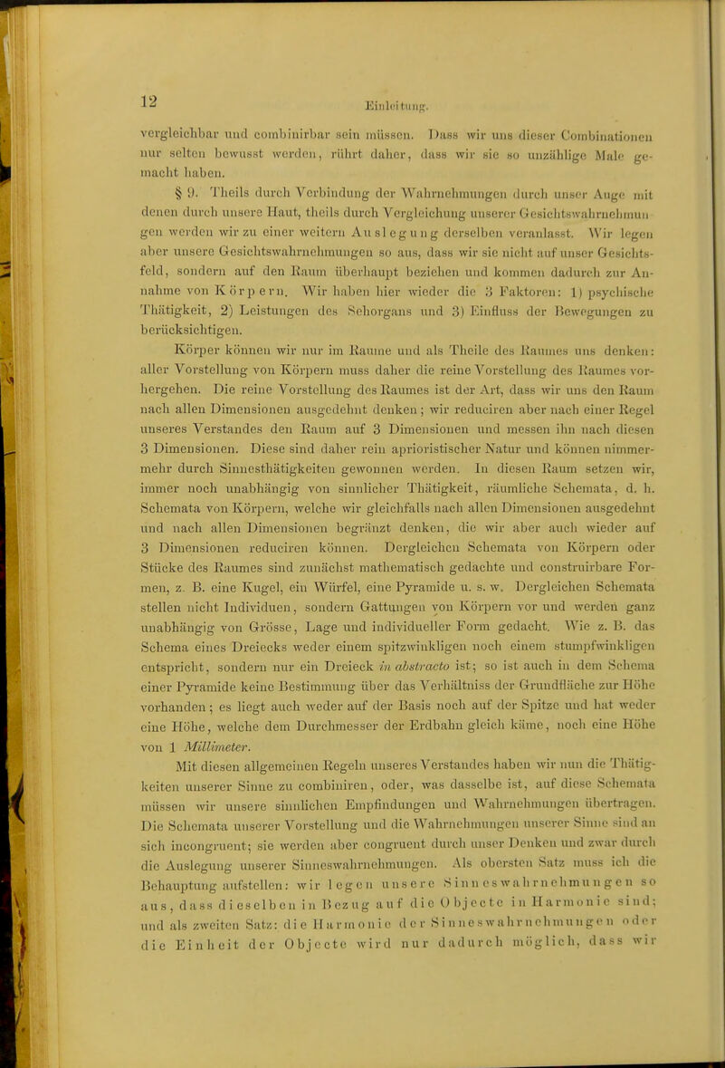 Eiiilciliiiif''. vergleichbar und combinirbar sein müssen. Dass wir uns dieser Cornbinatioiien nur selten bcwusst worden, rührt daher, dass wir sie so unzählige Male; ge- macht haben. § y. Theils durch Verbindung der Wahrnehmungen tUirch unser Auge mit denen durch unsere Haut, theils durch Vcrglcichung unserer Gesichtswahruelimun gen werden wir zu einer weitem Auslegung derselben veranlasst. Wir legei» aber unsere Gesichtswahrnehmungeu so aus, dass wir sie nicht auf unser Gesichts- feld, sondern auf den Eaum überhaupt beziehen und kommen dadurcli zur An- nahme von Körpern. Wir haben hier wieder die 3 Faktoren: 1) psychische Thätigkeit, 2) Leistungen des Sehorgans und 3) Kinflnss der ]^)ewogungen zu berücksichtigen. Körper können wir nur im Kaume und als Theile des liaumes uns denkoi: aller Vorstellung von Körpern muss daher die reine Vorstellung des Kaumes vor- hergehen. Die reine Vorstellung des Kaumes ist der Art, dass wir uns den Kaum nach allen Dimensionen ausgedehnt denken ; wir reduciren aber nach einer Kegel unseres Verstandes den Kaum auf 3 Dimensionen und messen ihn nach diesen 3 Dimensionen. Diese sind daher rein aprioristischer Natur und können nimmer- mehr durch Sinuesthätigkeiten gewonnen werden. In diesen Kaum setzen wir, immer noch unabhängig von sinnlicher Thätigkeit, räumliche Schemata, d, h. Schemata von Körpern, welche wir gleichfalls nach allen Dimensionen ausgedehnt und nach allen Dimensionen begränzt denken, die wir aber auch wieder auf 3 Dimensionen reduciren können. Dergleichen Schemata von Körpern oder Stücke des Kaumes sind zunächist raathematisch gedachte und constrairbare For- men, z. B. eine Kugel, ein Würfel, eine Pyramide u. s. w. Dergleichen Schemata stellen nicht Individuen, sondern Gattungen von Körpern vor und werden ganz unabhängig von Grösse, Lage und individueller Form gedacht. Wie z. B. das Schema eines Dreiecks weder einem spitzwinkligen noch einem stumpfwinkligen entspricht, sondern nur ein Dreieck in abstracto ist; so ist auch in dem Schema einer Pyramide keine Bestimmung über das Verhältniss der Grundfläche zur Höhe vorhanden; es liegt auch weder auf der Basis noch auf der Spitze und hat weder eine Höhe, welche dem Durchmesser der Erdbahn gleich käme, noch eine Höhe von 1 Millimeter. Mit diesen allgemeinen Regeln unseres Verstandes haben wir nun die Thätig- keiten unserer Sinne zu combiniren, oder, was dasselbe i.st, auf diese Schemata müssen wir unsere siiuiUchen Empfindungen und Wahrnehmungen übertragen. Die Schemata unserer Vorstellung und die Wahrnehmungen unserer Sinne sind an sich ineongj-uent; sie werden aber congruent durch unser Denken und zwar (hu-ch die Auslegung unserer Sinneswahrnehmungen. Als obersten Satz nuiss ich die Behauptung aufstellen: wir legen unsere S in n e s w a h r n chmu n g e n so aus, dass di eselbcn in Bezug auf die Objecte in Harmonie sind; und als zweiten Satz: die Harmonie der S i n ne s wah r n chmun ge n oder die Einheit der Objecte wird nur dadurch möglich, dass wir