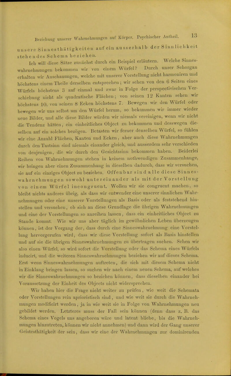 unsere S inues thütigkeiten auf ein au ss erl. a 1 b der S inu 1 ichk eit stehendes Scliema beziehen. Ich will diese Sätze zunächst durch ein Beispiel erläutern. Welche Sinnes- wahrnehmuugen bekommen wir von einem Würfel? Durch unser Sehorgan erhalten wir Anschauungen, welche mit unserer Vorstellung nicht harmoniren und höchstens einem Theilc derselben entsprechen; wir sehen von den 6 Seiten eines Würfels höchstens 3 auf einmal und zwar in Folge der perspectivischen Ver- schiebung nicht als quadratische Flächen; von seinen 12 Kanten sehen wir höchstens 10, von seinen 8 Ecken höchstens 7. Bewegen wir den Würfel oder bewegen wir uns selbst um den Würfel herum, so bekommen wir immer wieder neue Bilder, und alle diese Bilder würden wir niemals vereinigen, wenn wir nicht die Tendenz hätten, ein einheitüches Object zu bekommen und desswegen die- selben auf ein solches bezögen. Betasten wir ferner denselben Wüi-fel, so fühlen wir eine Anzahl Flächen, Kanten und Ecken, aber auch diese Wahrnehmungen durch den Tastsinn sind niemals einander gleich, und ausserdem sehr verschieden von denjenigen, die wir durch den Gesichtssinn bekommen haben. Beiderlei Eeihen von Wahi-nehmungen stehen in keinem nothwendigen Zusammenhange, wir bringen aber einen Zusammenhang in dieselben dadurch, dass wir versuchen, sie auf ein einziges Object zu beziehen. Offenbar sind alle diese Sinnes- wahrnehmungen sowohl untereinander als mit der Vorstellung von einem Würfel incongruent. Wollen wir sie congruent machen, so bleibt nichts anderes übrig, als dass wir entwender eine unserer sinnlichen Wahr- nehmungen oder eine unserer Vorstellungen als Basis oder als feststehend hin- stellen und versuchen, ob sich an diese Grundlage die übrigen Wahrnehmungen und eine der Vorstellungen so anreihen lassen, dass ein einheitliches Object zu Stande kommt. Wie wir uns aber täglich im gewöhnlichen Leben überzeugen können, ist der Vorgang der, dass durch eine Sinneswahrnehmung eine Vorstel- lung hervorgerufen Avird, dass wir diese Vorstellung sofort als Basis hinstellen und auf sie die übrigen Sinneswahrnehmungen zu übertragen suchen. Sehen wir also einen Wiü-fel, so wird sofort die Vorstellung oder das Schema eines Würfels inducirt, und die weiteren Sinneswahrnehmungen beziehen wir auf dieses Schema. Erst wenn Sinneswahruehmungen auftreten, die sich mit diesem Schema nicht in Einklang bringen lassen, so suchen wir nach einem neuen Schema, auf welches wir die Sinneswahrnehmungen so beziehen können, dass dieselben einander bei Voraussetzung der Einheit des Objects nicht widersprechen. Wir haben hier die Frage nicht weiter zu prüfen, wie weit die Schemata oder Vorstellungen rein aprioristisch sind, und wie weit sie durch die Wahrneh- mungen modlficirt werden, ja in wie weit sie in Folge von Wahrnehmungen neu gebildet werden. Letzteres muss der Fall sein können (denn dass z. B. das Schema eines Vogels uns angeboren wäre und latent bliebe, bis die Wahrneh- mungen hinzutreten,.können wir nicht annehmen) und dann wird der Gang unserer Geistesthätigkeit der sein, dass wir eine der Wahrnehmungen zur dominirenden