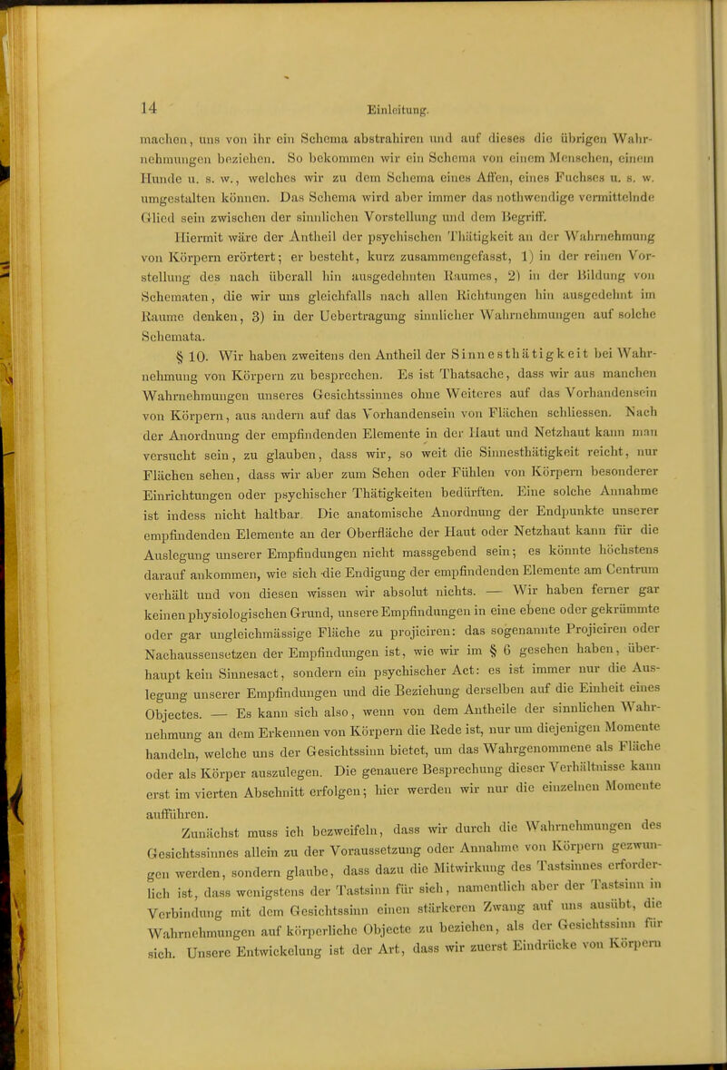 machen, uns von ilir ein Schema abstrahireu und auf dieses die übrigen Wahr- nehmungen beziehen. So bekommen wir ein Schemu von einem Mensclien, einem Hunde u. s. w., welches wir zu dem Schema eine» Affen, eines Fuchses u, s. w. umgestalten können. Das Schema wird aber immer das nothwendige vermittelnde Glied sein zwischen der sinidichen Vorstellung und dem Begi'iff. Hiermit wäre der Antheil der psychischen Tliätigkeit an der Wahrnehmung von Körpern erörtert; er besteht, kurz zusammengefasst, 1) in der reinen Vor- stellung des nach überall hin ausgedehnten liaumes, 2) in der Bildung von Schematen, die wir uns gleichfalls nach allen Kichtungen hin ausgedehnt im ßaume denken, 3) in der Uebertragung sinnlicher Wahrnehmungen auf solche Schemata. § 10. Wir haben zweitens den Antheil der Sinnesthätigkeit bei Wahr- nehmung von Körpern zu besprechen. Es ist Thatsache, dass wir aus manchen Wahrnehmungen unseres Gesichtssinnes ohne Weiteres auf das Vorhandensein von Körpern, aus andern auf das Vorhandensein von Flächen schliessen. Nach der Anordnung der empfindenden Elemente in der Haut und Netzhaut kann nnn versucht sein, zu glauben, dass wir, so weit die Sinnesthätigkeit reicht, nur Flächen sehen, dass wir aber zum Sehen oder Fühlen von Körpern besonderer Einrichtungen oder psychischer Thätigkeiteu bedürften. Eine solche Annahme ist indess nicht haltbar. Die anatomische Anordnung der Endpunkte unserer empfindenden Elemente an der Oberfläche der Haut oder Netzhaut kann für die Auslegung unserer Empfindungen nicht massgebend sein; es könnte höchstens darauf ankommen, wie sich -die Endigung der empfindenden Elemente am Centrum verhält und von diesen wissen wir absolut nichts. — Wir haben femer gar keinen physiologischen Grund, unsere Empfindungen in eine ebene oder gekrümmte oder gar ungleichmässige Fläche zu projicireu: das sogenannte Projiciren oder Nachausseusetzen der Empfindungen ist, wie wir im § 6 gesehen haben, über- haupt kein Sinnesact, sondern ein psychischer Act: es ist immer nur die Aus- legung unserer Empfindungen und die Beziehung derselben auf die Einheit eines Objectes. — Es kann sich also, wenn von dem Antheile der sinnUchen Wahr- nehmung an dem Erkennen von Körperu die Kede ist, nur um diejenigen Momente handeln, welche uns der Gesichtssinn bietet, um das Wahrgenommene als Fläche oder als Körper auszulegen. Die genauere Besprechung dieser Verhältnisse kann erst im vierten Abschnitterfolgen; hier werden wir nur die einzelneu Momente aufFühren. Zunächst muss ich bezweifeln, dass wir durch die Wahrnehmungen des Gesichtssinnes allein zu der Voraussetzung oder Annahme von Körpern gezwun- gen werden, sondern glaube, dass dazu die Mitwirkung des Tastsinnes erforder- lich ist, dass wenigstens der Tastsinn für sich, namentlich aber der Tastsuui m Verbindung mit dem Gesichtssinn einen stärkeren Zwang auf uns ausübt, die Walirnehmungen auf körperliche Objecte zu beziehen, als der Gesichtssinn fiir sich. Unsere Entwickelung ist der Art, dass wir zuerst Eindrücke von Körpern