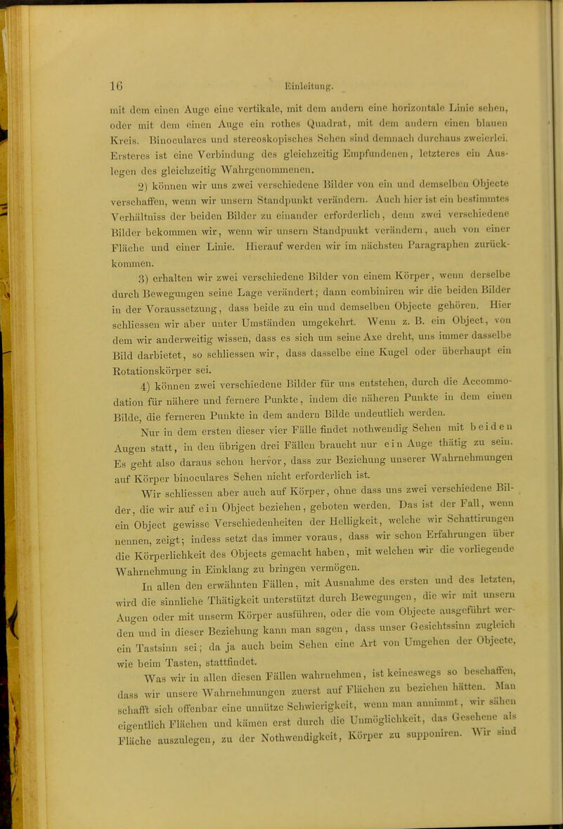 mit dem einen Auge eine vertikale, mit dem andern eine horizontale Linie sehen, oder mit dem einen Auge ein rothes Quadrat, mit dem andern einen blauen Kreis. Binoculares und stereoskopisches Sehen sind demnach durchaus zweierlei. Ersteres ist eine Verbhidung des gleichzeitig Empfundenen, letzteres ein Aus- legen des gleichzeitig Wahrgenommenen. 2) können wir uns zwei verschiedene Bilder von ein und demselben Objecte verschaffen, wenn wir unsern Standpunkt verändeni. Auch hier ist ein bestimmtes Verhältniss der beiden Bilder zu einander erforderlieh, denn zwei verschiedene Bilder bekommen wir, wenn wir unsern Standpunkt verändern, auch von einer Fläche und einer Linie. Hierauf werden wir im nächsten Paragraphen zurück- kommen. 3) erhalten wir zwei verschiedene Bilder von einem Körper, wenn derselbe durch Bewegungen seine Lage verändert; dann combinireu wir die beiden Bilder in der Voraussetzung, dass beide zu ein und demselben Objecte gehören. Hier schliessen wir aber unter Umständen umgekehrt. Wenn z. B. ein Object, von dem wir anderweitig wissen, dass es sich um seiue Axe dreht, uns immer dasselbe Bild darbietet, so schliessen wir, dass da.sselbe eine Kugel oder überhaupt ein Rotationskörper sei. 4) können zwei verschiedene Bilder für uns entstehen, durch die Accommo- dation für nähere und fernere Punkte, indem die näheren Punkte in dem einen Bilde, die ferneren Punkte in dem andern Bilde undeutlich werden. Nur in dem ersten dieser vier Fälle findet nothwendig Sehen mit beiden Augen statt, in den übrigen drei Fällen braucht nur ein Auge thätig zu sein. Es geht also daraus schon hervor, dass zur Beziehung unserer Wahrnehmungen auf Körper binoculares Sehen nicht erforderlich ist. Wir schliessen aber auch auf Körper, ohne dass uns zwei verschiedene Bil- der, die wir auf ein Object beziehen, geboten werden. Das ist der Fall, weun ein Object gewisse Verschiedenheiten der HeUigkeit, welche wir Schattiruugen nennen, zeigt; indess setzt das immer voraus, dass wir schon Erfahrungen über die Körperlichkeit des Objects gemacht haben, mit welchen wir die vorliegende Wahrnehmung in Einklang zu bringen vermögen. In allen den erwähnten Fällen, mit Ausnahme des ersten und des letzten, wird die sinnliche Thätigkeit unterstützt durch Bewegungen, die wir mit unsern Au-en oder mit unserm Körper ausführen, oder die vom Objecto ausgeführt wer- den und in dieser Beziehung kann man sagen , dass unser Gesichtssinn zugleich ein Tastsinn sei; da ja auch beim Sehen eine Art von Umgehen der Objecte, wie beim Tasten, stattfindet. Was wir in allen diesen Fällen wahrnehmen, ist keineswegs so beschaften, dass wir unsere Wahrnehmungen zuerst auf Flächen zu beziehen hätten. Man schafft sich offenbar eine unnütze Schwierigkeit, wenn mau annimmt, wir sahen eigentlich Flächen und kämen erst durch die Unmöglichkeit, das Gesehene als Fläche auszulegen, zu der Nothwendigkeit, Körper zu supponiren. Wir sind