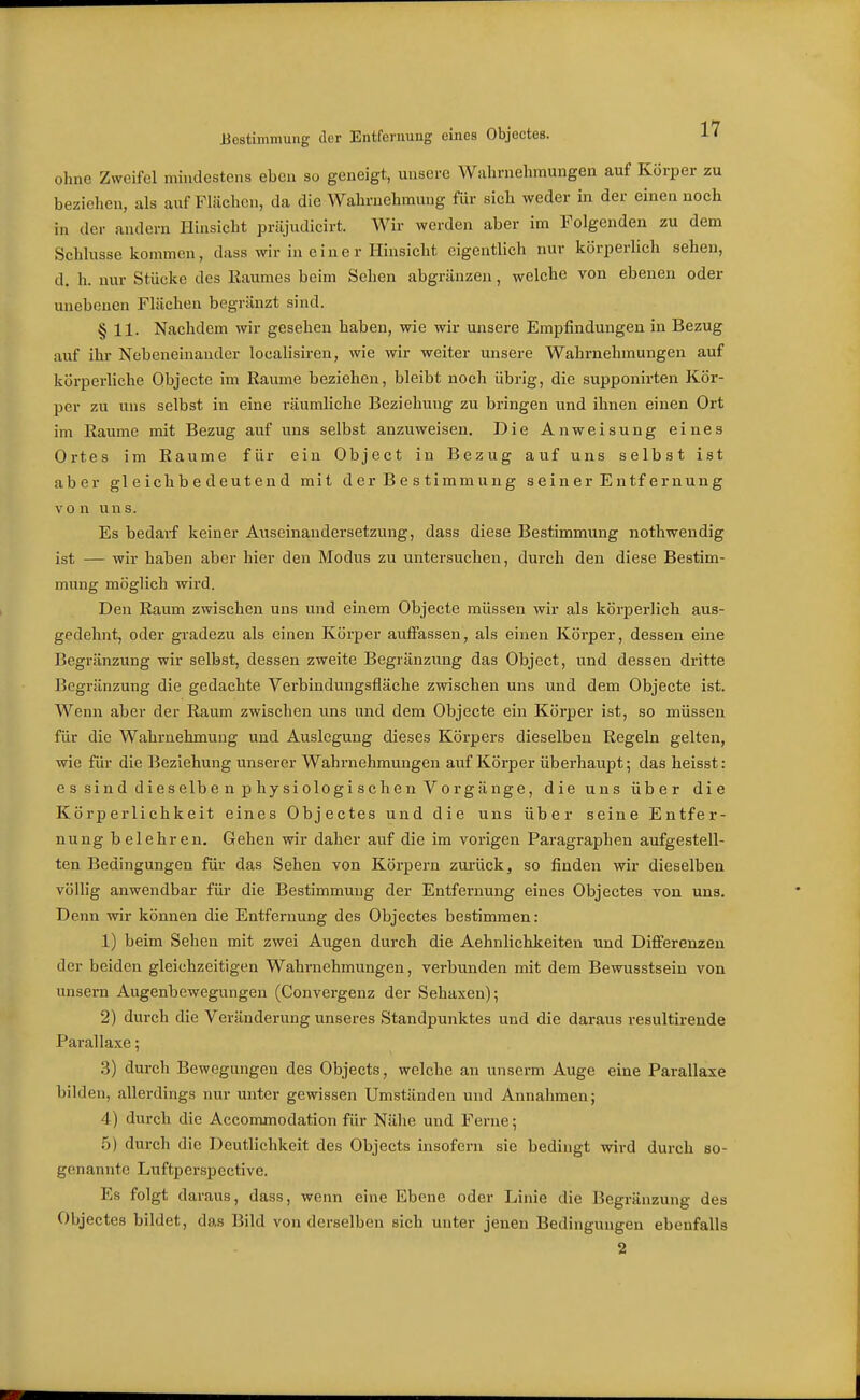 Bestimmung der Entfernung eines Objectes. 1' ohne Zweifel mindestens eben so geneigt, unsere Wahrnehmungen auf Körper zu beziehen, als auf Flächen, da die Wahrnehmung für sich weder in der einen noch in der andern Hinsicht priijudicirt. Wir werden aber im Folgenden zu dem Schlüsse kommen, dass wir in eine r Hinsicht eigentlich nur körperlich sehen, d. h. nur Stücke des Eaumes beim Sehen abgränzen, welche von ebenen oder unebenen Flüchen begränzt sind. § 11. Nachdem wir gesehen haben, wie wir unsere Empfindungen in Bezug auf ihr Nebeneinander localisiren, wie wir weiter unsere Wahrnehmungen auf körperliche Objecte im Räume beziehen, bleibt noch übrig, die supponirten Kör- per zu uns selbst in eine räumliche Beziehung zu bringen und ihnen einen Ort im Räume mit Bezug auf uns selbst anzuweisen. Die Anweisung eines Ortes im Räume für ein Objeet in Bezug auf uns selbst ist aber gleichbedeutend mit d er B e s timm u ng s e i n er E ntf er nun g von uns. Es bedarf keiner Auseinandersetzung, dass diese Bestimmung nothwendig ist — wir haben aber hier den Modus zu untersuchen, durch den diese Bestim- mung möglich wird. Den Raum zwischen uns und einem Objecte müssen wir als körperlich aus- gedehnt, oder gradezu als einen Körper auffassen, als einen Körper, dessen eine Begrenzung wir selbst, dessen zweite Begränzung das Objeet, und dessen dritte Begrenzung die gedachte Verbindungsfläche zwischen uns und dem Objecte ist. Wenn aber der Raum zwischen uns und dem Objecte ein Körper ist, so müssen für die Wahrnehmung und Auslegung dieses Körpers dieselben Regeln gelten, wie für die Beziehung unserer Wahrnehmungen auf Körper übei'haupt; das heisst: e s si n d di e s elb e n p hy si ologi sehe n V o r g ä nge, die uns über die Körperlichkeit eines Objectes und die uns über seine Entfer- nung belehren. Gehen wir daher auf die im vorigen Paragraphen aufgestell- ten Bedingungen für das Sehen von Körpern zm-ück, so finden wir dieselben völlig anwendbar für die Bestimmung der Entfernung eines Objectes von uns. Denn wir können die Entfernung des Objectes bestimmen: 1) beim Sehen mit zwei Augen durch die Aehnlichkeiten und Differenzen der beiden gleichzeitigen Wahrnehmungen, verbunden mit dem Bewusstsein von nnsem Augenbewegungen (Convergenz der Sehaxen); 2) durch die Veränderung unseres Standpunktes und die daraus resultirende Parallaxe; 3) durch Bewegungen des Objects, welche an unserm Auge eine Parallaxe bilden, allerdings nur unter gewissen Umständen und Annahmen; 4) durch die Accommodation für Nähe und Ferne 5 .5) durch die Deutlichkeit des Objects insofern sie bedingt wird durch so- genannte Luftperspective. Es folgt daraus, dass, wenn eine Ebene oder Linie die Begränzung des Objectes bildet, das Bild von derselben sich unter jenen Bedingungen ebenfalls 2