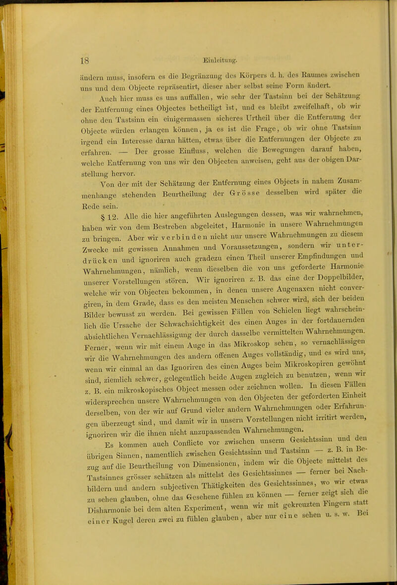ändern mus.s, insofern es die Begränzuug de« Körpers d. h. des Raumes zwischen uns und dem Objccte rcpriiseutirt, dieser aber selbst seine Form ändert. Auch hier muss es uns auffallen, wie sehr der Tastsinn bei der Schätzung der Entfernung eines Objectes bctheiligt ist, und es bleibt zweifelhaft, ob wir ohne den Tastsinn ein einigermassen sicheres Urtheil über dio Entfernung der Objccte würden erlangen können, ja es ist die Frage, ob wir ohne Tastsinn irgend ein Interesse daran hätten, etwas über die Entfernungen der Objccte zu erfahren. — Der grosse Einfluss, welchen die Bewegungen darauf haben, welche Entfernung von uns wir den Objcctcn anweisen, geht aus der obigen Dar- stellung hervor. Von der mit der Schätzung der Entfernung eines Objects in nahem Zusam- menhange stehenden Beurtheilung der Grösse desselben wird später die Rede sein. § 12. Alle die hier angeführten Auslegungen dessen, was wir wahrnehmen, haben wir von dem Bestreben abgeleitet, Harmonie in unsere Wahrnehmungen zu bringen. Aber wir verbin den nicht nur unsere Wahrnehmungen zu diesem Zwecke mit gewissen Annahmen und Voraussetzungen, sondern wir unter- drücken und ignoriren auch gradezu einen Theil unserer Empfindungen und Wahrnehmungen, nämlich, wenn dieselben die von uns geforderte Harmonie unserer Vorstellungen stören. Wir ignoriren z. B. das eine der Doppelbilder, welche wir von Objecten bekommen, in denen unsere Augenaxen mcht conver- giren in dem Grade, dass es den meisten Menschen schwer wird, sich der beiden Bilder bewusst zu werden. Bei gewissen Fällen von Schielen liegt wahrschein- lich die Ursache der Schwachsichtigkeit des einen Auges in der fortdauernden absichtlichen Vernachlässigung der durch dasselbe vermittelten Wahrnehmungen. Ferner, wenn wir mit einem Auge in das Mikroskop sehen, so vernachlässigen wir die Wahrnehmungen des andern offenen Auges vollständig, und es wird uns, wenn wir einmal an das Ignoriren des einen Auges beim Mikroskopiren gewohnt sind, ziemlich schwer, gelegentlich beide Augen zugleich zu benutzen, wenn wir z B ein mikroskopisches Object messen oder zeichnen wollen. In diesen Fa len widersprechen unsere Wahrnehmungen von den Objecten der gefordeiten Einheit derselben, von der wir auf Grund vieler andern Wahrnehmungen oder Erfahrun- o-en überzeugt sind, und damit wir in unsern Vorstellungen nicht irriürt werden, Lnoriren wir die ihnen nicht anzupassenden Wahrnehmungen. Es kommen auch Conflicte vor zwischen unserm Gesichtssinn und den übrigen Sinnen, namentlich zwischen Gesichtssinn und Tastsinn - z. B. in Be- .ug auf die Beurtheilung von Dimensionen, indem wir die Objecte mittelst d s Tastsinnes grösser schätzen als mittelst des Gesichtssinnes - ferner bei Nach- bildern und andern subjectiven Thätigkeiten des Gesichtssinnes, wo wir et^^s zu sehen glauben, ohne das Gesehene fühlen zu können - ferner zeigt sich d e Disharmonie bei dem alten Experiment, wenn wir mit gekreuzten Ungern s . einer Kugel deren zwei zu fühlen glauben, aber nur eine sehen u. s. w.