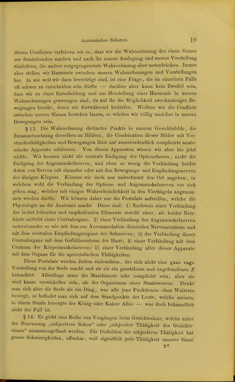diesen Couflicten verfahreu wir so, dass wir die Wahrnehmung des einen Sinnes zur dominirenden machen und nach ihr unsere Auslegung und unsere Vorstellung einrichten, die andere entgegengesetzte Wahrnehmung aber unterdrücken. Immer aber stellen wir Harmonie zwischen unsern Wahrnehmungen und Vorstellungen her. In wie weit wir dazu berechtigt sind, ist eine Frage, die im einzelnen Falle oft schwer zu entscheiden sein dürfte — darüber aber kann kein Zweifel sein, dass wir zu einer Entscheidung und zur Herstellung einer Harmonie in unsern Wahrnehmungen gezwungen sind, da auf ihr die Möglichkeit zweckmässiger Be- wegungen beruht, deren wir fortwährend bedürfen. Wollten wir die Conflicte zwischen unsern Sinnen bestehen lassen, so würden wir völlig unsicher in unsern Bewegungen sein, §13. Die Wahrnehmung distincter Punkte in unserm Gesichtsfelde, die Zusammensetzung derselben zu Bildern, die Corabination dieser Bilder mit Ver- standesthätigkeiten und Bewegungen lässt auf ausserordentlich complicirte anato- mische Apparate schliessen. Von diesen Appai'aten wissen wir aber bis jetzt nichts. Wir kennen nicht die centrale Endigung der Opticusfasern , nicht die Endigung der Augenmuskelnerven, und eben so wenig die Verbindung beider Arten von Nerven mit einander oder mit den Bewegungs- und Empfindungsnerven des übrigen Körpers. Können wir doch nur unbestimmt den Ort angeben, in welchem wohl die Verbindung der Opticus- und Augenmuskelnerven vor sich gehen mag, welcher mit einiger Wahrscheinlichkeit in den Vierhügeln angenom- men werden dürfte. Wir können daher nur die Postulate aufstellen, welche die Physiologie an die Anatomie macht. Diese sind: 1) Nachweis einer Verbindung der isolirt leitenden und empfindenden Elemente sowohl einer, als beider Netz- häute mittelst eines Centraiorgans. 2) einer Verbindung der Augenmuskelnerven untereinander so wie mit dem zur Accommodation dienenden Nervencentrum und mit dem centralen Empfindungsorgane der Sehnerven; 3) der Verbindung dieser Centj-alorgane mit dem Gefühlscentrum der Haut; 4) einer Verbindung mit dem Centrum der Körpermuskelnerven; 5) einer Verbindung aller dieser Apparate mit dem Organe für die aprioristischen Thätigkeiten. Diese Postulate werden Jedem einleuchten, der sich nicht eine ganz vage Vorstellung von der Seele macht und sie als ein gesetzloses und ungebundenes X betrachtet. Allerdings muss die Maschinerie sehr complicirt sein, aber sie wird kaum verwickelter sein, als der Organismus eines Staatswesens. Denkt man sich aber die Seele als ein Ding, was alle jene Funktionen ohne Weiteres besorgt, so befindet man sich auf dem Standpunkte der Leute, welche meinen, in einem Staate besorgte der König oder Kaiser Alles — was doch bekanntlich nicht der Fall ist. § 14. Es giebt eine Reihe von Vorgängen beim Gesichtssinne, welche unter der Benennung „subjectives Sehen oder „subjective Thätigkeit des Gesichts- sinnes zusammengefasst werden. Die Definition der subjectiven Thätigkeit hat grosse Schwierigkeiten, ofi-enbar, weil eigentlich jede Thätigkeit unserer Sinne 2*