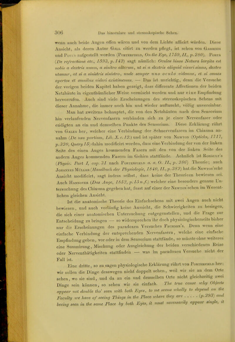 wenn tiuch beide Augen offen wären und von dem Lichte ai'ficirf, würden. Diese Ansiclit, als deren Autor Gall, eitirt zu wercUni pflegt, ist sciion von Gassknj)i und Pol;-] A aufgestellt worden (P<JitTHRi''n;Ln, Oiiilic Eye, 1750,11., p.280). I^oiita {De re/ractione etc., 1603, sagt niiiniich: Oculos /mion Natura lurgita est nobis a dextris nimiii, a sinüro alterum, ut ni a dextris aliquid visuri eimu«, dextro ntamur, at ni a sinistris sim'ntro, unde semper uno oculo ludemus, et si omncH apcrtos et omnibus videri cxistimcvius. — Das ist unrichtig, denn die Versuche der vorigen beiden Kapitel haben gezeigt, dass differente Affectionen der beiden Netzhäute in eigcuthümlicher Weise vermischt werden und nur eine Emj)findung hervorrufen. Auch sind viele Erscheinungen des stereoskopischen Selieus mit dieser Annahme, die immer noch hin vmd wieder auftaucht, völlig unvereinbar. Man hat zweitens behauptet, die von den Netzhäuten nach dem Sensorium hin verlaufenden Nervenfasern vorbänden sich zu je einer Nervenfaser oder endigten an ein und demselben Funkte des Sensorium. Diese Erklärung rührt von Galen her, welcher eine Verbindung der Sehnervenfasern im Cbiasma an- nahm {De usu iwrtiimi, Lib. X. c. 12.) \im\ ist später von Newton {Opticks, 1717, p.320, Query 15) dahin modificivt worden, dass eine Verbindung der von der linken Seite des einen Auges kommenden Fasern mit den von der linken Seite des andern Auges kommenden Fasern im Gehirn stattfände. Aehnlich ist Roiuults {Physic. Part I, aap. 31 nach Portehfield a. a.O. U., p. 286) Theorie; auch Johannes Müller (^ra«cZ(!>?«c/t der Physiologie, 1840, IL, p. 382) hat die NEWTON'sche Ansicht modificirt, sagt indess selbst, dass keine der Theorieen bewiesen sei. Auch Hannover {Das Atige, 1S52, p.l5u.f.) welcher eine besonders genaue Un- tersuchung des Chiasma gegeben hat, fusst auf einer der NEwroN'schen im Wesent- lichen gleichen Ansieht. Ist die anatomische Theorie des Eiufachsehens mit zwei Augen auch nicht bewiesen, und auch vorläufig keine Aussicht, die Schwierigkeiten zu besiegen, die sich einer anatomischen Untersuchung entgegenstellen, und die Frage zur Entscheidung zu bringen — so widersprechen ihr doch physiologischerseits bisher nur die Erscheinungen des paradoxen Versuches Fechner's. Denn wenn eine einfache Verbindung der entsprechenden Nervenfasern, welche eine einfache Empfindung geben, vor oder in dem Sensorium stattfände, so müsste ohne weiteres eine Summirung, Mischung oder Ausgleichung der beiden verschiedenen Kelze oder Nerventhätigkeiten stattfinden — was im paradoxen Versuclio nicht der Fall ist. Eine dritte, so zu sagen physiologische Erklärung rührt von PoRTEKFJEi.n her: wir sollen die Dinge desswegen nicht doppelt sehen, weil wir sie an dem Odo sehen, wo sie sind, und da an ein und demselben Orte nicht gleichzeitig zwei Dinge sein können, so sehen wir sie einfach. The true cause why Objecto appear not double tho' seen with both Eycs, to me semm wholbj (o dcpend on Ü>e Faculty we have of secing Things in the Place where Üiey are {p.2,93) and beeing seen in the eame Place by both Eyes, it must necessarily appear singlc, it