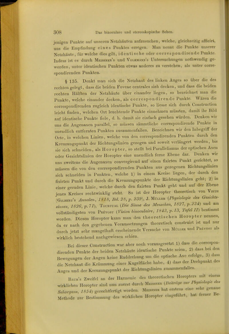 jenigen Punkte auf unseren Netzhäuten aufzusuchen, welche, gleichzeitig afficirt, uns die Empfindung eines Punktes erregen. Man nennt die Punkte unserer Netzhäute, für welche dies gilt, i d e n ti s ch e oder c o r r e s p o n d i re n d e Punkte. Indess ist es durch Meissneu's und Volkmann's Untersuchungen nothweudig ge- worden, unter identischen Punkten etwas anderes zu verstehen, als unter corre- spondirenden Punkten. § 135. Denkt man sich die Netzhaut des linken Auges so über die des rechten gelegt, dass die beiden Foveae centrales sich decken, und dass die beiden rechten Hälften der Netzhäute über einander liegen, so bezeichnet man die Punkte, welche einander decken, als cor respon dir ende Punkte. Wären die correspondirenden zugleich identische Punkte, so Hesse sich durch Construction leicht finden, welchen Ort leuchtende Punkte einnehmen müssten, damit ihr Bild auf identische Puukte fiele, d. h. damit sie einfach gesehen würden. Denken wir uns die Augenaxen parallel, so müssen sämmtlichc correspondirende Puukte in unendlich entfernten Punkten zusammenfallen. Bezeichnen wir den Inbegrifl' der Orte, in welchen Linien, welche von den correspondirenden Punkten durch den Kreuzungspunkt der Eichtungslinien gezogen und soweit verlängert werden, bis sie sich schneiden, als Horopter, so stellt bei ParalleHsmus der optischen Axeu oder Gesichtslinien der Horopter eine unendlich ferne Ebene dar. Deuken wir uns zweitens die Augenaxen convergirend auf einen fixirten Punkt gerichtet, so müssen die von den correspondirenden Punkten aus gezogenen Eichtungslinien sich schneiden in Punkten, welche 1) in einem Kreise Uegeu, der durch den fixirten Punkt und durch die Kreuzungspunkte der Eichtungslinien geht-, 2) in einer geraden Linie, welche durch den fixirten Punkt geht und auf der Ebene jenes Kreises rechtwinkUg steht. So ist der Horopter theoretisch von Vieth (Gilberts Annalen, 1818, 26', 255), J. Müller {Physiologie des Gesichts- sinnes 1826, v.71\ TouRTüAL {Die Sinne des Menschen, 1827, p. 234) und am vollständigsten von Prävost {Vision hinoculaire, 1843, p. 13, Tafel II) bestimmt worden. Diesen Horopter kann man den theoretischen Horopter nennen, da er nach den gegebenen Voraussetzungen theoretisch construirt ist und nur durch jetzt sehr mangelhaft erscheinende Versuche von Müller und Prkvost als wirklich bestehend nachgewiesen schien. Bei dieser Construction war aber noch vorausgesetzt 1) dass die correspon- direnden Punkte der beiden Netzhäute identische Punkte seien, 2) dass bei den Beweo.ungen der Augen keine Eaddrehung um die optische Axc erfolge, 3) dass die Netzhaut die Krümmung einer Kugelfläche habe, 4) dass der Drehpunkt des Auges und der Kreuzungspunkt der Eichtungslinien zusammenfallen. Baum's Zweifel an der Harmonie des theoretisch.Mi Horopters mit einem wirklichen Horopter sind nun zuerst durch ME.ss^•Ku {ßeitrHoe zur Phys.dog.c d.. Sehorrjans, 1854) gerechtfertigt worden. Meissner hat erstens eine sehr genaue Methode zur Bestimmung des wirklichen Horopter eingeführt, hat ferner Be-