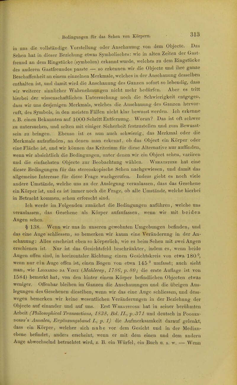 in uns die vollständige Vorstellung odei- Anschauung von dem Objectc. Das Sehen hat in dieser Beziehung etwas Symbolisches: wie in alten Zeiten der Gast- freund an dem Kingstücke (symbolon) erkannt wurde, welches zu dem Ringstücke des anderen Gastfreundes passte — so erkennen wir die Objecto und ihre ganze Beschaffenheit an einem einzelnen Merkmale, welches in der Anschauung desselben enthalten ist, und damit wird die Anschauung des Ganzen sofort so lebendig, dass wir weiterer sinnlicher Wahrnehmungen nicht mehr bedürfen. Aber es tritt hierbei der wissenschaftliclien Untersuchung noch die Schwierigkeit entgegen, dass wir uns desjenigen Merkmals, welches die Anschauung des Ganzen hervor- ruft, des Symbols, in den meisten Fällen nicht klar bewusst werden. Ich erkenne z.B. einen Bekannten auf 1000 Schritt Entfernung. Woran? Das ist oft schwer zu untersuchen, und selten mit einiger Sicherheit festzustellen und zum Bewusst- sein zu bringen. Ebenso ist es nun auch schwierig, das Merkmal oder die Merkmale aufzufinden, an denen man erkennt, ob das Object ein Körper oder eine Fläche ist, und wir können das Kriterium für diese Alternative nur auffinden, wenn wir absichtlich die Bedingungen, unter denen wir ein Object sehen, variiren und die einfachsten Objecte zur Beobachtung wählen. Wheatstone hat eine dieser Bedingungen für das stereoskopische Sehen nachgewiesen, und damit das allgemeüae Interesse für diese Frage wachgerufen. Indess giebt es noch viele andere Umstände, welche uns zu der Auslegung veranlassen, dass das Gesehene ein Körper ist, und es ist immer noch die Frage, ob alle Umstände, welche hierbei in Betracht kommen, schon erforscht sind. Ich werde im Folgenden zunächst die Bedingungen anführen, welche uns veranlassen, das Gesehene als Körper aufzufassen, wenn wir mit beiden Augen sehen. § 138. Wenn wir uns in unseren gewohnten Umgebungen befinden, und das eine Auge schliessen, so bemerken wir kaum eine Veränderung in der An- schauung: Alles erscheint eben so körperlich, wie es beim Sehen mit zwei Augen erschienen ist. Nur ist das Gesichtsfeld beschränkter, indem es, wenn beide Augen offen sind, in horizontaler Richtung einen Gesichtskreis von etwa 180 wenn nur ein Auge offen ist, einen Bogen von etwa 145 umfasst; auch sieht man, wie Lionahdo da Vinci {MaMerey, 1786, p. 80; die erste Auflage ist von 1584) bemerkt hat, von den hinter einem Körper befindlichen Objecten etwas weniger. Offenbar bleiben im Ganzen die Anschauungen und die übrigen Aus- legungen des Gesehenen dieselben, wenn wir das eine Auge schliessen, und dess- wegen bemerken wir keine wesentlichen Veränderungen in der Beziehung der Objecte auf einander und auf uns. Er-st Wheatstone hat in seiner berühmten Arbeit (Pliilosopldcal Tramactions, 1838, Bd. IL, p.-371 und deutsch in Poogen- dorpf's Ännalen, Ergänzungshand I., p. 1) die Aufmerksamkeit darauf gelenkt, dass ein Körper, welcher sich nahe vor dem Gesicht und in der Median- ebene befindet, anders erscheint, wenn er mit dem einen und dem andern Auge abwechselnd betrachtet wird, z. B. ein Würfel, ein Buch u. s. w. — Wenn