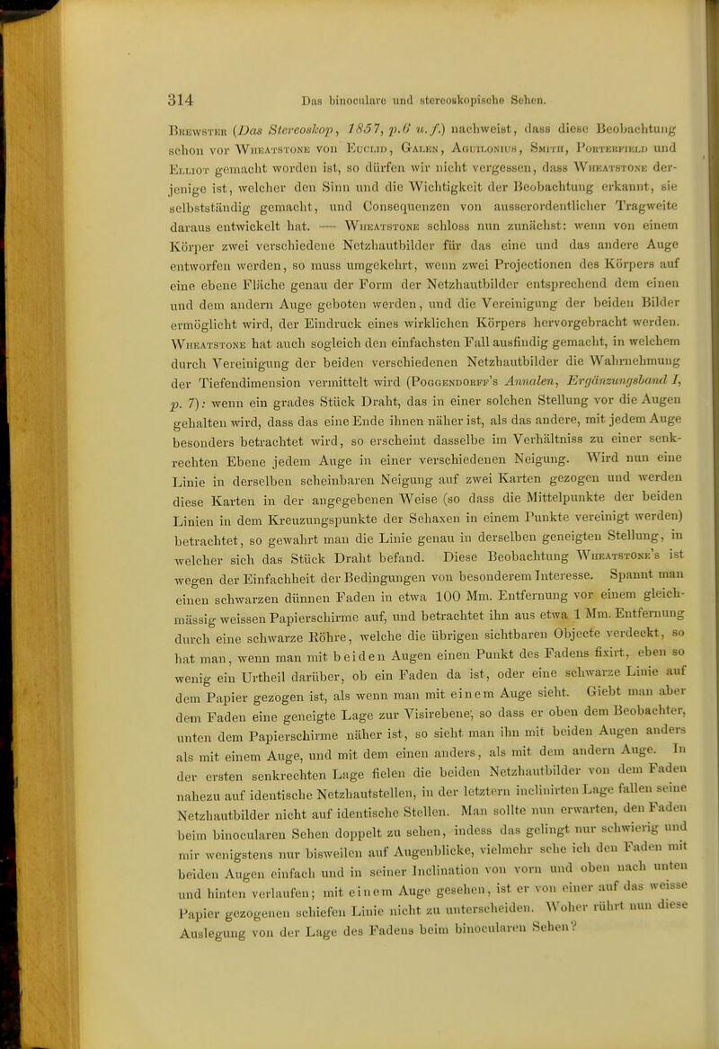 Brewster {Das Stereoskop, 1837, p.O u.f.) nachweist, dass diese Beobachtung schon vor AViieatstone von Euclid, Galen, Aguu.onuih, Smith, Porteiifiel» und P^LLioT gemacht worden ist, so dürfen wir nicht vergessen, dass Whkatstone der- jenige ist, welcher den Sinn und die Wiclitigkcit der Beobachtung erkannt, sie selbstständig gemacht, und Consequenzen von ausserordentlicher Tragweite daraus entwickelt hat. — Wueatstone schloss nun zunächst: weim von einem Körjier zwei verschiedene Nctzhautbilder für das eine und das andere Auge entworfen werden, so rauss umgekehrt, wenn zwei Projectionen des Körpers auf eine ebene Fläche genau der Form der Nctzhautbilder entsprechend dem einen und dem andern Auge geboten werden, und die Vereinigung der beiden Bilder ermöglicht wird, der Eindruck eines wirklichen Körpers hervorgebracht werden. Wheatstone hat auch sogleich den einfachsten Fall ausfindig gemacht, in welchem durch Vereinigung der beiden verschiedenen Nctzhautbilder die Walirnehmung der Tiefendiraension vermittelt wird (Pogoendorff's AnnaUn, Erfjünzunf/shand I, p. 7): wenn ein grades Stück Draht, das in einer solchen Stellung vor die Augen gehalten wird, dass das eine Ende ihnen näher ist, als das andere, mit jedem Auge besonders betrachtet wird, so erscheint dasselbe im Verhältniss zu einer senk- rechten Ebene jedem Auge in einer verschiedenen Neigung. Wird nun eine Linie in derselben scheinbaren Neigung auf zwei Karten gezogen und werden diese Karten in der angegebenen Weise (so dass die Mittelpunkte der beiden Linien in dem Kreuzungspunkte der Sehaxen in einem Punkte vereinigt werden) betrachtet, so gewahrt man die Linie genau in derselben geneigten Stellung, in welcher sich das Stück Draht befand. Diese Beobachtung Wheatstose's ist wegen der Einfachheit der Bedingungen von besonderem Interesse. Spannt man einen schwarzen dünnen Faden in etwa 100 Mm. Entfernung vor einem gleich- massig weissen Papierschirme auf, und betrachtet ihn aus etwa 1 Mm. Entfernung diirch eine schwarze Röhre, welche die übrigen sichtbaren Objecte verdeckt, so hat man, wenn man mit beiden Augen einen Punkt des Fadens fixirt, eben so wenig ein Urtheil darüber, ob ein Faden da ist, oder eine schwarze Linie auf dem Papier gezogen ist, als wenn man mit einem Auge sieht. Giebt man aber dem Faden eine geneigte Lage zur Visirehene, so dass er oben dem Beobachter, unten dem Papierschirme näher ist, so sieht man ihn mit beiden Augen anders als mit einem Auge, und mit dem einen anders, als mit dem andern Auge. In der ersten senkrechten Lage fielen die beiden Netzhautbilder von dem Faden nahezu auf identische Netzhautstellen, in der letztem inclinirten Lage fallen seine Netzhautbilder nicht auf identische Stellen. Man sollte nun erwarten, den Faden beim binocularen Sehen doppelt zu sehen, indess das gelingt nur schwierig und mir wenigstens nur bisweilen auf Augenblicke, vielmehr sehe ich den Faden mit beiden Augen einfach und in seiner Inclination von vorn und oben nach unten und hinton verlaufen; mit einem Auge gesehen, ist er von einer auf das weisse Papier gezogenen schiefen Linie nicht zu unterscheiden. Woher rührt nun diese Auslegung von der Lage des Fadens beim binocularen Sehen?