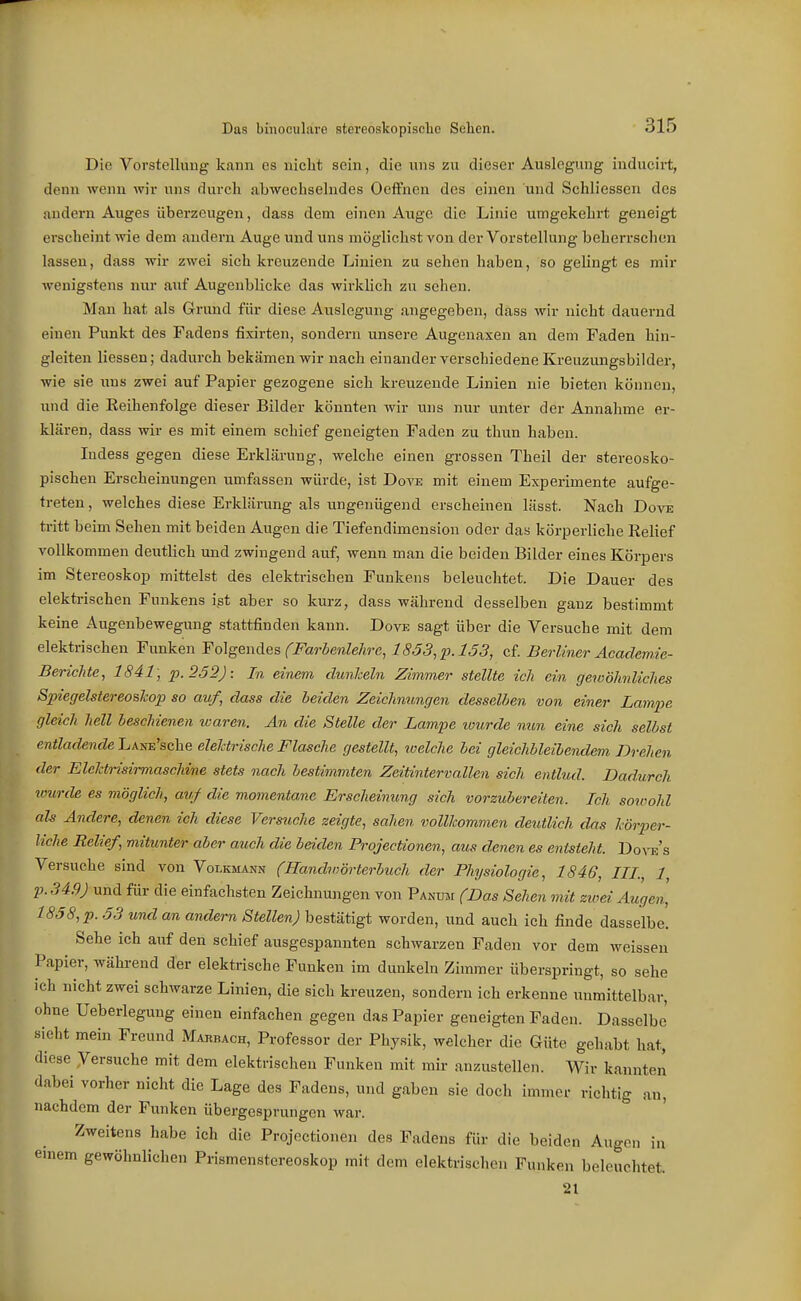 Die Vorstellung kann es nicht sein, die uns zu dieser Auslegung inducii-t, denn wenn wir uns durch abwechselndes Oeffnen des einen und Schliessen des andern Auges überzeugen, dass dem einen Awge die Linie umgekehrt geneigt erscheint vne dem andern Auge und uns möglichst von der Vorstellung beherrschen lassen, dass wir zwei sich kreuzende Linien zu sehen haben, so gelingt es mir wenigstens nur auf Augenblicke das wirklich zu sehen. Man hat als Grund für diese Auslegung angegeben, dass wir nicht dauernd einen Punkt des Fadens fixirten, sondern unsere Augenaxen an dem Faden hin- gleiten Hessen; dadurch bekämen wir nach einander verschiedene Kreuzungsbilder, wie sie ims zwei auf Papier gezogene sich kreuzende Linien nie bieten können, und die Keihenfolge dieser Bilder könnten wir uns nur unter der Annahme er- klären, dass wir es mit einem schief geneigten Faden zu thun haben. ludess gegen diese Erklärung, welche einen grossen Theil der stereosko- pischen Erscheinungen umfassen würde, ist Dove mit einem Experimente aufge- treten , welches diese Erklärung als ungenügend erscheinen lässt. Nach Dove tritt beim Sehen mit beiden Augen die Tiefendimension oder das körperliche Relief vollkommen deutlich und zwingend auf, wenn man die beiden Bilder eines Körpers im Stereoskop mittelst des elektrischen Funkens beleuchtet. Die Dauer des elektrischen Funkens ist aber so kurz, dass während desselben ganz bestimmt keine Augenbewegung stattfinden kann. Dove sagt über die Versuche mit dem elektrischen Funken Folgendes fFarbenlehrc, 1853,'p.153, cf. Berliner Academ.ie- Berichte, 1841; p.252): In einem dunkeln Zimmer stellte ich ein gewöhnliches Spiegelstereoskop so auf, dass die beiden Zeichnungen desselben von einer Lampe gleich hell beschienen icaren. An die Stelle der Lampe ivurde mm eine sich selbst entladende LANE'sche elektrische Flasche gestellt, welche bei gleichbleibendem Drehen der Elcktrisirmaschine stets nach bestimmten Zeitintervcdlen sich entlud. Dadurch wurde es möglich, auf die momentane Erscheinung sich vorzubereiten. Ich sowohl als Andere, denen ich diese Versuche zeigte, sahen vollkommen deutlich das körper- liche Relief, mitunter aber auch die beiden Projectionen, aus denen es entsteht. Dora's Versuche sind von Volkmann (Hanchnörterbuch der Physiologie, 1846, III, 1, p.349) und für die einfachsten Zeichnungen von Panum (Das Sehen mit zioei Augen, 1858, p. 53 und an andern Stellen) bestätigt worden, und auch ich finde dasselbe. Sehe ich auf den schief ausgespannten schwarzen Faden vor dem weissen Papier, während der elektrische Funken im dunkeln Zimmer überspringt, so sehe ich nicht zwei schwarze Linien, die sich kreuzen, sondern ich erkenne unmittelbar, ohne Ueberiegung einen einfachen gegen das Papier geneigten Faden. Dasselbe' sieht mein Freund Marbach, Professor der Physik, welcher die Güte gehabt hat, diese yersuche mit dem elektrischen Funken mit mir anzustellen. Wir kannten dabei vorher nicht die Lage des Fadens, und gaben sie doch immer richtig an, nachdem der Funken übergesprungen war. Zweitens habe ich die Projectionen des Fadens für die beiden Augen in emem gewöhnlichen Prismenstereoskop mit dem elektrischen Funken beleuchtet 21