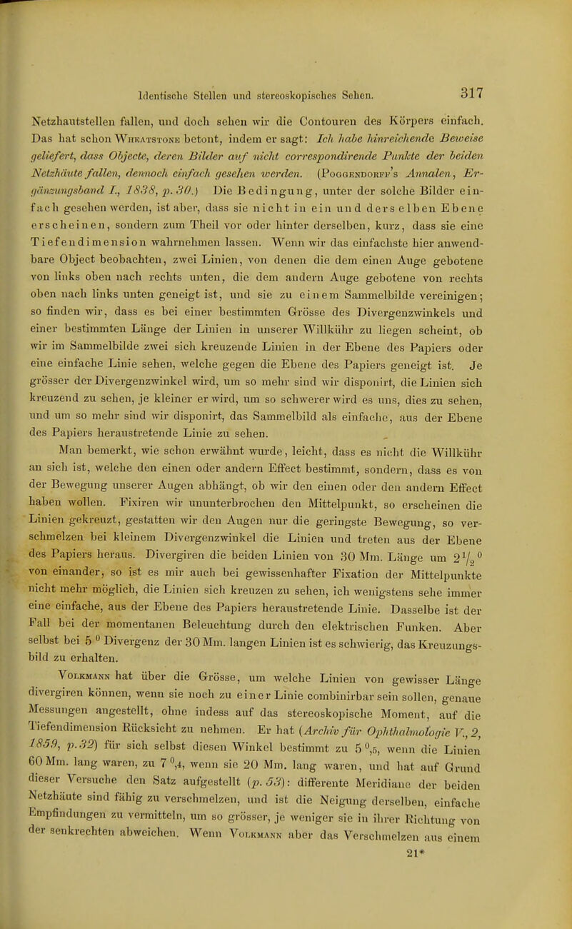 Netzbautstelleu fallen, und doch sehen wir die Contouren des Körpers einfach. Das hat schon Whkatstone betont, indem er sagt: Ich Jiahe hinreichende Beweise geliefert^ dass Objecte, deren Bildsr auf nicht correspondirende Punhte der beiden Netzhäute fallen, dennoch einfadi gesehen werden. (Poogendojjff's Annalen, Er- gänztmgsband /., 1838, p.SO.) Die Bedingung, unter der solche Bilder ein- fach gesehen werden, ist aber, dass sie nicht in ein und derselben Ebene erscheinen, sondern zum Theil vor oder hinter derselben, kurz, dass sie eine Tiefendimension wahrnehmen lassen. Wenn wir das einfachste hier anwend- bare Object beobachten, zwei Linien, von denen die dem einen Auge gebotene von links oben nach rechts unten, die dem andern Auge gebotene von rechts oben nach links unten geneigt ist, luid sie zu einem Sammelbilde vereinigen; so finden wir, dass es bei einer bestimmten G-rÖsse des Divergenz wink eis und einer bestimmten Länge der Linien in unserer Willkühr zu liegen scheint, ob wir im Sammelbilde zwei sich kreuzende Linien in der Ebene des Papiers oder eine einfache Linie sehen, welche gegen die Ebene des Papiers geneigt ist. Je grösser der Divergenzwinkel wird, um so mehr sind wir disponirt, die Linien sich kreuzend zu sehen, je kleiner er wird, um so schwerer wii-d es uns, dies zu sehen, und um so mehr sind wir disponirt, das Sammelbild als einfache, aus der Ebene des Papiers heraustretende Linie zu sehen. Man bemerkt, wie schon erwähnt wurde, leicht, dass es nicht die Willkühr an sicli ist, welche den einen oder andern Effect bestimmt, sondern, dass es von der Bewegung unserer Augen abhängt, ob wir den einen oder den andern Effect haben wollen. Fixiren wir ununterbrochen den Mittelpunkt, so erscheinen die Linien gekreuzt, gestatten wir den Augen nur die geringste Bewegung, so ver- schmelzen bei kleinem Divergenzwinkel die Linien und treten aus der Ebene des Papiers heraus. Divergiren die beiden Linien von 30 Mm. Länge um von einander, so ist es mir auch bei gewissenhafter Fixation der Mittelpunkte nicht mehr möglich, die Linien sich kreuzen zu sehen, ich wenigstens sehe immer eine einfache, aus der Ebene des Papiers heraustretende Linie. Dasselbe ist der Fall bei der momentanen Beleuchtung durch den elektrischen Funken. Aber selbst bei 5 *^ Divergenz der 30 Mm. langen Linien ist es schwierig, das Kreuzungs- bild zu erhalten. Volkmann hat über die Grösse, um welche Linien von gewisser Länge divergiren können, wenn sie noch zu einer Linie combinirbar sein sollen, genaue Messungen angestellt, ohne indess auf das stereoskopische Moment, auf die Tiefendimension Rücksicht zu nehmen. Er hat {Archiv für Ophthalmotogie V.,2, 1859, p.32) für sich selbst diesen Winkel bestimmt zu 5 V, wenn die Linien 60 Mm. lang waren, zu 7 V, wenn .sie 20 Mm. lang waren, und hat auf Grund dieser Versuche den Satz aufgestellt {p. 53): differente Meridiane der beiden Netzhäute sind fähig zu verschmelzen, und ist die Neigung derselben, einfache Empfindungen zu vermitteln, um so grösser, je weniger sie in ihrer Richtung von der senkrechten abweichen. Wenn Volkmann aber das Verschmelzen aus einem 21*