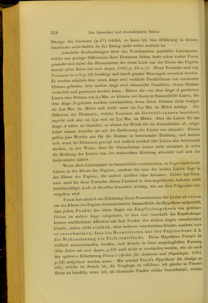 Zwange der Contoure (pSl) erklärt, bo kann ich eine Erklärung in diesem Ausdrucke nicht finden, da der Zwang nicht weiter motivirt ist. Aehnliche Beobachtungen über das Verschmelzen paralleler Linienpaare, welche nur geringe Differenzen ihrer Distanzen haben, hatte schon vorher Panum o-emacht und dabei das Heraustreten der einen Linie aus der Ebene des Papiers betont {Vas Sehen mit zwei Augen, 1858, p. 52 u.f.). Diese Versuche sind von VoucMANN {a.a.O.p.32) bestätigt und durch genaue Messungen erweitert worden. Es werden nämlich dem einen Auge zwei vertikale Parallellinien von constanter Distanz geboten, dem andern Auge zwei ebensolche Parallelen, deren Distanz verändert und gemessen werden kann. Haben die von dem Auge A gesehenen Linien eine Distanz von 3,5 Mm. so können mit ihnen im Sammelbilde Linien, die dem Auge B geboten werden, verschmelzen, wenn deren Distanz nicht weniger als 3,46 Mm. im Mittel und nicht mehr als 7,57 Mm. im Mittel beträgt. Die Differenz der Distanzen, welche Volicmann als Grenzdistanzen bezeiclmot, ergiebt sich also zu 1,84 und zu 2,27 Mm. im Mittel. Sind die Linien für das Auge A näher an einander, so nimmt der Werth für die Grenzdistanz ab, umge- kehrt nimmt derselbe zu mit der Entfernung der Linien von einander. Femer gelten jene Werths nur für die Distanz in horizontaler Richtung, und ändern sich, wenn die Distanzen geneigt und endlich vertikal (die Linien also horizontal) werden, in der Weise, dass die Grenzdistanz immer mehr abnimmt, je mehr die Eichtung der Linien von der senkrechten Richtung abweicht und sich der horizontalen nähert. Wenn diese Linienpaare im Sammelbilde verschmelzen, so liegen nicht beide Linien in der Ebene des Papiers, sondern die eine der beiden Linien liegt in der Ebene des Papiers, die andere darüber oder darunter. Leider hat Volk- MÄNN auch für diese Versuche diesen Umstand in dem angefühlten Aufsatze nicht berücksichtigt; doch ist derselbe besonders wichtig, wie aus dem Folgenden her- vorgehen wird. Panum hat nämlich zur Erklärung dieses Verschmelzens der Linien zu einem aus der Ebene des Papiers heraustretenden Sammelbilde die Hypothese aufgestellt, dass jedem Punkte des einen Auges ein Empfindungskreis von gewisser Grösse im andern Auge entspräche, so dass eine innerhalb des Empfindungs- kreises stattfindende Affection mit dem Punkte des andern Auges verschmelzen könnte, indess nicht einfach, ohne weiteres verschmelzen könnte, sondern nur so verschmelzen, dass ein Heraustreten aus der Papierebene d. h die Wahrnehmung der Tiefe stattfände. Diese Hypothese Parums ist vielfach missverstanden worden, und konnte in ihrer ursprünglichen Fassung (Das Sehen mit zwei Augen, v.62) auch nicht so verstanden werden, wie sie nach der späteren Erläuterung Pa.um's {Archiv für Anatomie und Physrolog>e, 1861, p.84) aufgefasst werden muss. Mir scheint V^s Hypothese d>e enizige zu Tein, welche im Stande ist, die Vorgänge zu erklären: leh glaube ni Pamm s Sinne zu handeln, wenn ich, als identische Punkte solche bezeichnend, welche