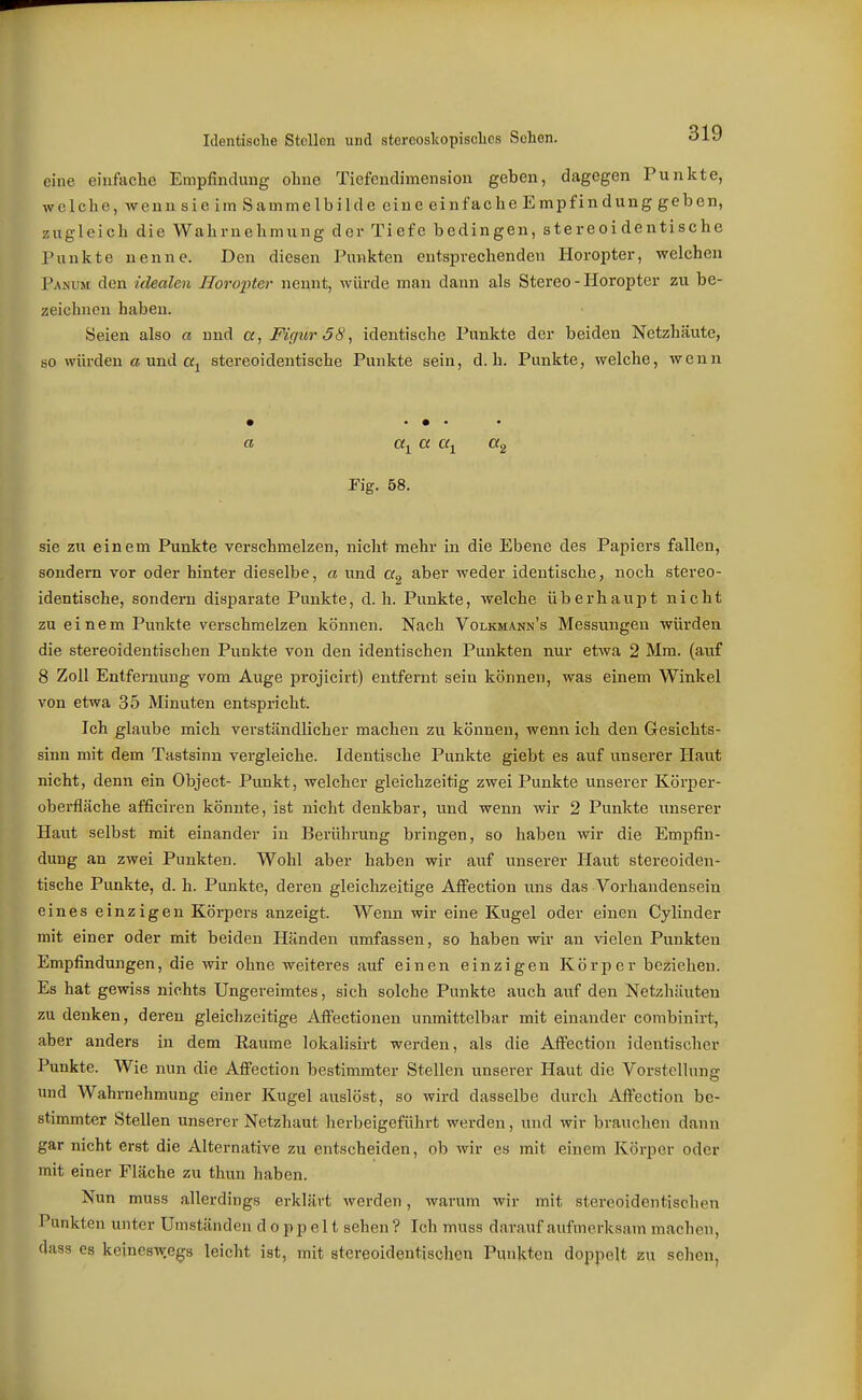 eine einfache Empfindung ohne Tiefendimension geben, dagegen Punkte, welche, wenn sie im Sammelbilde eine einfache Empfindung geben, zugleich die Wahrnehmung der Tiefe bedingen, stereoidentische Punkte nenne. Den diesen Punkten entsprechenden Horopter, welchen Pahvu den idealen Horopter nennt, würde man dann als Stereo - Horopter zu be- zeichnen haben. Seien also a und «, Figur 38, identische Punkte der beiden Netzhäute, so würden ß und «j stereoidentische Punkte sein, d.h. Punkte, welche, wenn • • • • • Fig. 58. sie zu einem Punkte verschmelzen, nicht mehr in die Ebene des Papiers fallen, sondern vor oder hinter dieselbe, a und aber weder identische, noch stereo- identische, sondern disparate Punkte, d.h. Punkte, welche überhaupt nicht zu e i n e m Punkte verschmelzen können. Nach Volkmann's Messungen würden die stereoidentischen Punkte von den identischen Punkten nur etwa 2 Mm. (auf 8 Zoll Entfernung vom Auge projicirt) entfernt sein können, was einem Winkel von etwa 35 Minuten entspricht. Ich glaube mich verständlicher machen zu können, wenn ich den Gesichts- sinn mit dem Tastsinn vergleiche. Identische Punkte giebt es auf unserer Haut nicht, denn ein Object- Punkt, welcher gleichzeitig zwei Punkte unserer Körper- oberfläche afficiren könnte, ist nicht denkbar, und wenn wir 2 Punkte unserer Haut selbst mit einander in Berührung bringen, so haben wir die Empfin- dung an zwei Punkten. Wohl aber haben wir auf unserer Haut stereoiden- tische Punkte, d. h. Punkte, deren gleichzeitige Atfection uns das Vorhandensein eines einzigen Körpers anzeigt. Wenn wir eine Kugel oder einen Cylinder mit einer oder mit beiden Händen umfassen, so haben wir an vielen Punkten Empfindungen, die wir ohne weiteres auf einen einzigen Körper bezichen. Es hat gewiss nichts Ungereimtes, sich solche Punkte auch auf den Netzhäuten zu denken, deren gleichzeitige AflFectionen unmittelbar mit einander combinirt, aber anders in dem Eaume lokalisirt werden, als die AflPection identischer Punkte. Wie nun die Afiection bestimmter Stellen unserer Haut die Vorstellung und Wahrnehmung einer Kugel auslöst, so wird dasselbe durch Affection be- stimmter Stellen unserer Netzhaut herbeigeführt werden, und wir brauchen dann gar nicht erst die Alternative zu entscheiden, ob wir es mit einem Körper oder mit einer Fläche zu thun haben. Nun muss allerdings erklärt werden, warum wir mit stereoidentischen Punkten unter Umständen doppelt sehen ? Ich muss darauf aufmerksam machen, dass es keineswegs leicht ist, mit stereoidentischon Punkten doppelt zu sehen,