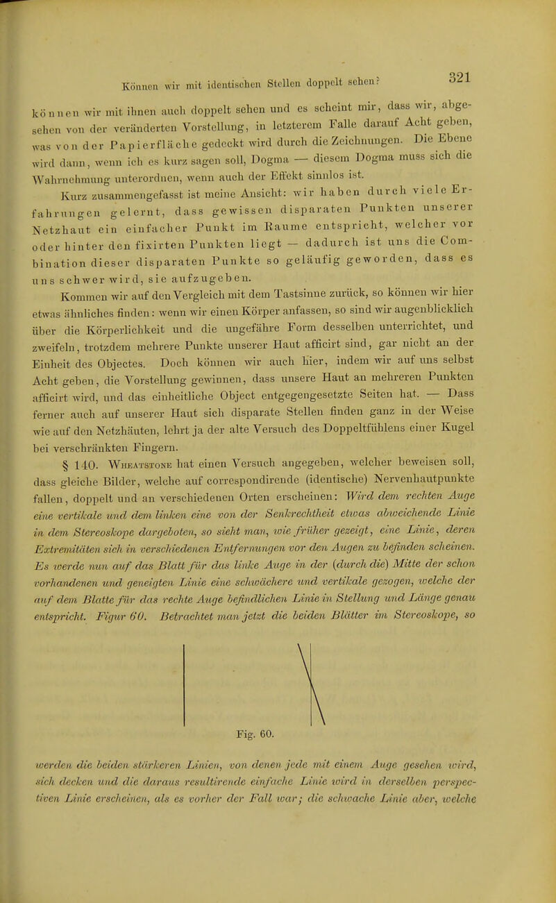 können ^yir mit ihnen auch doppelt sehen und es scheint mir, dass wir, abge- sehen von der veränderten Vorstellung, in letzterem Falle darauf Acht geben, was V0 n d er P ap i e rf 1 ä ch e gedeckt wird durch die Zeichnungen. Die Ebene wird dann, wenn ich es kurz sagen soll, Dogma — diesem Dogma muss sich die Wahrnehmung unterordnen, wenn auch der Effekt sinnlos ist. Kurz zusammengefasst ist meine Ansicht: wir haben durch viele Er- fahrungen gelernt, dass gewissen disparaten Punkten unserer Netzhaut ein einfacher Punkt im Eaume entspricht, welcher vor oder hinter den fixirten Punkten liegt - dadurch ist uns die Com- bination dieser disparateu Punkte so geläufig geworden, dass es uns schwer wird, sie aufzugeben. Kommen wir auf den Vergleich mit dem Tastsinne zurück, so können wir hier etwas ähnliches finden: wenn wir einen Körper anfassen, so sind wii- augenblicklich über die Körperlichkeit und die ungefähre Form desselben unterrichtet, und zweifeln, trotzdem mehrere Punkte unserer Haut afficirt sind, gar nicht an der Einheit des Objectes. Doch können wir auch hier, indem wir auf uns selbst Acht geben, die Vorstellung gewinnen, dass unsere Haut an mehreren Punkten afficirt wird, und das einheitliclie Object entgegengesetzte Seiten hat. — Dass ferner auch auf unserer Haut sich disparate Stellen finden ganz in der Weise wie auf den Netzhäuten, lehrt ja der alte Versuch des Doppeltfühlens einer Kugel bei verschränkten Fingern. § 140. Wheatstone hat einen Versuch angegeben, welcher beweisen soll, dass gleiche Bilder, welche auf correspondirende (identische) Nervenhautpunkte fallen, doppelt und an verschiedenen Orten erscheinen: Wird dem rechten Äuge eine vertikale und dem linken eine von der SenJcrechtheit ettoas abweichende Linie in dem Stereoshope dargeboten, so sieht m,an, wie früher gezeigt, eine Linie, deren Extremitäten sich in verschiedenen Entfernungen vor den Augen zu befinden scheinen. Es toerde nun auf das Blatt für das linke Auge in der {durch die) Mitte der schon vorhandenen und geneigten Linie eine schioächere und vertikale gezogen, welche der auf dem Blatte für das rechte Auge befindlichen Linie in Stellung und Länge genau entspricht. Figur 60. Betrachtet man jetzt die beiden Blätter im Stereoshope, so Fig. 60. werden die beiden stärkeren Linien, von denen jede mit einem Auge gesehen wird, sich decken und die daraus resultirende einfache Linie loird in derselben perspec- tiven Linie erscheinen, als es vorher der Fall tuar; die schwache Linie aber, welche