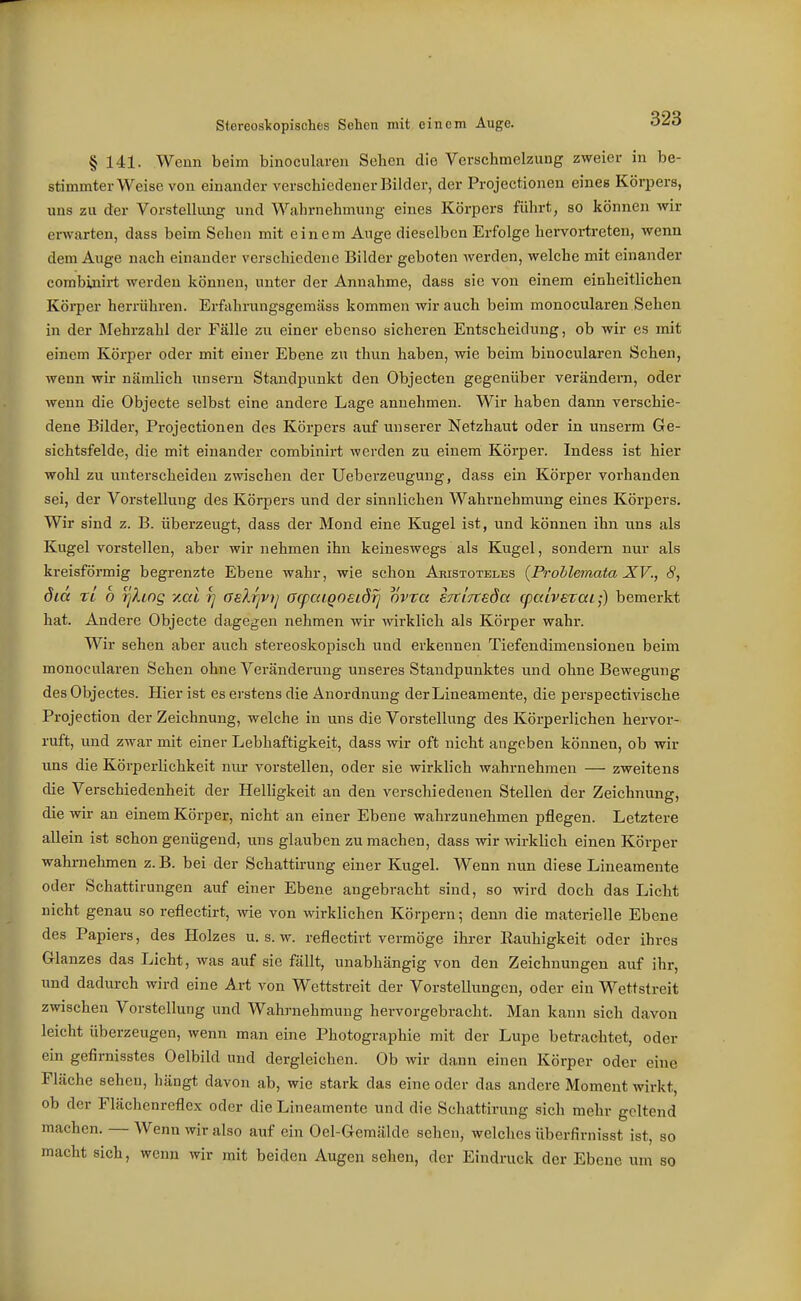 Stereoslcopisches Sehen mit einem Auge. o^o § 141. Wenn beim binocularen Sehen die Verschmelzung zweier in be- stimmter Weise von einander verschiedener Bilder, der Projcctionen eines Körpers, uns zu der VorstelUmg und Waln-nehmung eines Körpers führt, so können wir erwarten, dass beim Sehen mit einem Auge dieselben Erfolge hervortreten, wenn dem Auge nach einander verschiedene Bilder geboten werden, welche mit einander combinirt werden können, unter der Annahme, dass sie von einem einheitlichen Körper herrühren. Erfahrnngsgeraäss kommen wir auch beim monocularen Sehen in der Mehrzahl der Fälle zu einer ebenso sicheren Entscheidung, ob wir es mit einem Körper oder mit einer Ebene zu thun haben, wie beim binocularen Sehen, wenn wir nämlich unsern Standpunkt den Objecten gegenüber verändera, oder wenn die Objecto selbst eine andere Lage annehmen. Wir haben dann verschie- dene Bilder, Projectionen des Körpers auf unserer Netzhaut oder in unserm Ge- sichtsfelde, die mit einander combinirt werden zu einem Körper. Indess ist hier wohl zu unterscheiden zwischen der Ueberzeuguug, dass ein Körper vorhanden sei, der Vorstellung des Körpers und der sinnlichen Wahrnehmung eines Körpers. Wir sind z. B. überzeugt, dass der Mond eine Kugel ist, und können ihn uns als Kugel vorstellen, aber wir nehmen ihn keineswegs als Kugel, sondern nur als kreisförmig begrenzte Ebene wahr, wie schon Aristoteles {Prohlemata XV., 8, dicc rl b ijhog -/.at y] Gelrjvy acpaiQoeiörj ovra sTtivteda cpaivExai-) bemerkt hat. Andere Objecte dagegen nehmen wir wirklich als Körper wahr. Wir sehen aber auch stereoskopisch und erkennen Tiefendimensionen beim monocularen Sehen ohne Veränderung unseres Staudpunktes und ohne Bewegung des Objectes. Hier ist es erstens die Anordnung derLineamente, die perspectivische Projection der Zeichnung, welche in uns die Vorstellung des Körperlichen hervor- ruft, und zwar mit einer Lebhaftigkeit, dass wir oft nicht angeben können, ob wir uns die KörperUchkeit nur vorstellen, oder sie wirklich wahrnehmen — zweitens die Verschiedenheit der Helhgkeit an den verschiedenen Stellen der Zeichnung, die wir an einem Körper, nicht an einer Ebene wahrzunehmen pflegen. Letztere allein ist schon genügend, uns glauben zu machen, dass wir wirklich einen Körper wahrnehmen z. B. bei der Schattirung einer Kugel. Wenn nun diese Lineamente oder Schattirungen auf einer Ebene angebracht sind, so wird doch das Licht nicht genau so reflectirt, wie von wirklichen Körpern; denn die materielle Ebene des Papiers, des Holzes u. s. w. reflectirt vermöge ihrer Eauhigkeit oder ihres Glanzes das Licht, was auf sie fällt, unabhängig von den Zeichnungen auf ihr, und dadurch wird eine Art von Wettstreit der Vorstellungen, oder ein Wettstreit zwischen Vorstellung und Wahrnehmung hervorgebracht. Man kann sich davon leicht überzeugen, wenn man eine Photographie mit der Lupe betrachtet, oder ein gefirnisstes Oelbild und dergleichen. Ob wir dann einen Körper oder eine Fläche sehen, hängt davon ab, wie stark das eine oder das andere Moment wirkt, ob der Flächenreflex oder die Lineamente und die Schattirung sich mehr geltend machen. — Wenn wir also auf ein Oel-Gemälde sehen, welches überfirnisst ist, so macht sich, wenn wir mit beiden Augen sehen, der Eindruck der Ebene um so