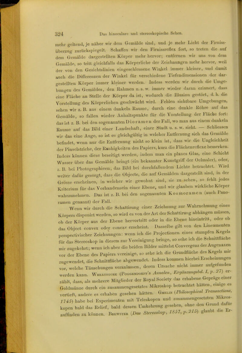 mehr geltend, je näher wir dein Gemälde sind, und je mehr Lieht der Firniss- überzug zurlickspiogclt. Schaffen wir den Firnissreflex fort, so treten die auf dein Gemälde dargestellten Körper mehr hervor; entfernen wir uns von dein Gemälde, so tritt gleichfalls das Körperliche der Zeichnungen mehr hervor, weil der von den Gesichtslinien eingeschlossene Wiakel immer klenier, und damit auch die Differenzen der Winkel für verscliiedene Tiefendimensionen der dar- gestellten Körper immer kleiner werden. Indess werden wir durch die Uinge- buno-cn des Gemäldes, den Rahmen u. s. w. immer wieder daran erinnert, dass eine^Fläche an Stelle der Körper da ist, wodurch die Illusion gestört, d.h. die Vorstellung des Körperlichen geschwächt wird. Fehlen sichtbare Umgebungen, sehen wir z. B. aus einem dunkeln Räume, durch eine dunkle Röhre auf das Gemälde, so fallen wieder Anhaltspunkte für die Vorstellung der Fläche fort: das ist z. B. bei den sogenannten Dio r am e n der Fall, wo man aus einem dunkeln Raiime auf das Bild einer Landschaft, einer Stadt u. s.w. sieht. — Schliessen wir das eine Auge, so ist es gleichgültig in welcher Entfernung sich das Gemälde befindet, wenn nur die Entfernung nicht so klein ist, dass wir die Ungleichheit der Pinselstriche, der Rauhigkeiten des Papiers, kurz die Flächenreflexe bemerken. Indess können diese beseitigt werden, indem man ein planes Glas, eine Schicht Wasser über das Gemälde bringt (ein bekannter Kunstgriff der Oelmaler), oder, z.B. bei Photographieen, das Bild bei durchfallendem Lichte betrachtet. Wird weiter diifür gesorgt, dass die Objecte, die auf Gemälden dargestellt sind, in der Grösse erscheinen, in welcher wir gewohnt sind, sie zu sehen, so fehlt jedes Kriterium für das Vorhandensein einer Ebene, und wir glauben wirkliche Körper wahrzunehmen. Das ist z. B. bei den sogenannten Kosmoramen (auch Pano- ramen genannt) der Fall. Wenn wir durch die Schattirung einer Zeichnung zur Wahrnehmung eines Körpers disponirt werden, so wird es von der Art der Schattirung abhängen müssen, ob der Körper aus der Ebene hervortritt oder in die Ebene hineintritt, oder ob das Objeet convex oder concav erseheint. Dasselbe gilt von den Lineamenten perspectivischer Zeichnungen: wenn ich die Projectionen eines stumpfen Kegels für das Stereoskop in diesem zur Vereinigung bringe, so sehe ich die Schnittfläche mir zugekehrt; wenn ich aber die beiden Bilder mittelst Convergenz der Augenaxen vor der Ebene des Papiers vereinige, so sehe ich die Grundfläche des Kegels mir zugewendet, die Schnittfläche abgewendet. Indess kommen hierbei Erscheinuugen vor, welche Täuschungen veranlassen, deren Ursache nicht immer aufge imden werden kann. Wheatstone (Po«gknuouf.'s Annalen, Ergänzungshd. /, p. - / ) _ er- zählt, dass, als mehrere Mitglieder der Royal Society das erhabene Gepräge einer Goldmünze durch ein zusammengesetztes Mikroskop betrachtet hätten, einige es vertieft, andere es erhaben gesehen hätten. Gm-xi^ iFMlosophical Tran.acUons, 1U5) habe bei Experimenten mit Teleskopen und zusannneiigoseUten Mikros- kopen bald das Relief, bald dessen Umkehrung gesehen, ohne den Grund dafür auffinden zu können. IWs.ku {Das Stcrco.lcop, 1807,^.210) glaubt die Er-