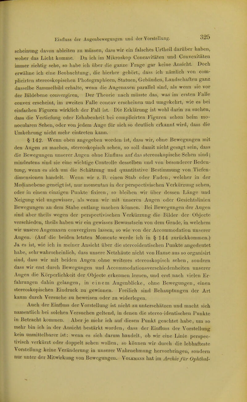 Einfluss der Aiigenbcwegungcn und der Vorstellung. O^O scheinung davon ableiten zu müssen, dass wir ein falsches Urtheil darüber haben, woher das Licht komme. Da ich im Mikroskop Concavitäten und Convexitäten immer richtig sehe, so habe ich über die ganze Frage gar keine Ansieht. Doch erwähne ich eine Beobachtung, die hierher gehört, dass ich nämlich von com- plicirten stereoskopischen Photographieen, Statuen, Gebäuden, Landschaften ganz dasselbe Sammelbild erhalte, wenn die Augenaxen pai-allel sind, als wenn sie vor der Bildebene convergiren, Der Theorie nach müsste das, was im ersten Falle convex erscheint, im zweiten Falle concav erscheinen und umgekehrt, wie es bei einfachen Figuren wirklich der Fall ist. Die Erklärung ist wohl darin zu suchen, dass die Vertiefung oder Erhabenheit bei complicirten Figuren schon beim mo- nocularen Sehen, oder von jedem Auge für sich so deutlich erkannt wird, dass die Umkehrung nicht mehr eintreten kann. § 142. Wenn oben angegeben worden ist, dass wir, ohne Bewegungen mit den Augen zu machen, stereoskopisch sehen, so soll damit nicht gesagt sein, dass die Bewegungen unserer Augen ohne Einfluss auf das stereoskopische Sehen sind; mindestens sind sie eine wichtige ControUe desselben und von besonderer Bedeu- tung, wenn es sich um die Schätzung und quantitative Bestimmung von Tiefen- dimensionen handelt. Wenn wir z.B. einen Stab oder Faden, welcher in der Medianebene geneigt ist, nur momentan in der perspectivischen Verkürzung sehen, oder in einem einzigen Punkte fixiren, so bleiben wir über dessen Länge und Neigung viel ungewisser, als wenn wir mit unseren Augen oder Gesichtslinien Bewegungen an dem Stabe entlang machen können. Bei Bewegungen der Augen sind aber theils wegen der perspectivischen Verkürzung die Bilder der Objecte verschieden, theils haben wir ein gewisses Bewusstsein von dem Grade, in welchem wir unsere Augenaxen convergiren lassen, so wie von der Accommodation unserer Augen. (Auf die beiden letzten Momente werde ich in § 144 zurückkommen.) Ja es ist, wie ich in meiner Ansicht über die stereoidentischen Punkte angedeutet habe, sehr wahrscheinlich, dass unsere Netzhäute nicht von Hause aus so organisirt sind, dass wir mit beiden Augen ohne weiteres stereoskopisch sehen, sondern dass wir erst durch Bewegungen und Accommodationsverschiedenheiten unserer Augen die Körperlichkeit der Objecte erkennen lernen, und erst nach vielen Er- fahrungen dahin gelangen, in einem Augenbhcke, ohne Bewegungen, einen stereoskopischen Eindruck zu gewinnen. Freilich sind Behauptungen der Art kaum durch Versuche zu beweisen oder zu widerlegen. Auch der Einfluss der Vorstellung ist nicht zu unterschätzen und macht sich namentlich bei solchen Versuchen geltend, in denen die stereo-identischen Punkte in Betracht kommen. Aber je mehr ich auf diesen Punkt geachtet habe, um so mehr bin ich in der Ansicht bestärkt worden, dass der Einfluss der Vorstellung kein unmittelbarer ist: wenn es sich darum handelt, ob wir eine Linie perspec- tivisch verkürzt oder doppelt sehen wollen, so können wir durch die lebhafteste Vorstellung keine Veränderung in unserer Wahrnehmung hervorbringen, sondern nur unter der Mitwirkung von Bewegungen. Volkmaujn hat im Archiv für Ophthal-