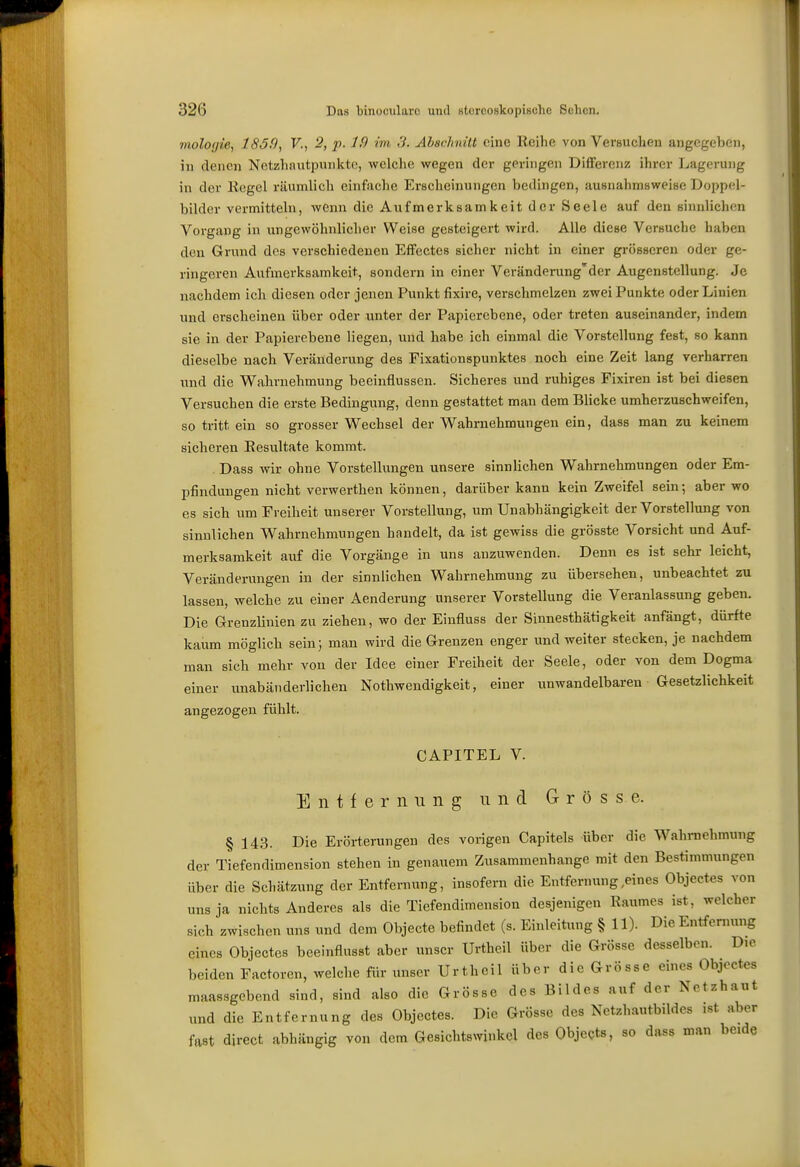 mologie, 183.9, V., 2, p. 1,9 im 3. Ahachnüt eine Reihe von Versuchen angegeben, in denen Netzhantpnnktc, welche wegen der geringen Differenz ihrer Lagerung in der liegel räumlich einfache Erscheinungen bedingen, ausnahmsweise Doppel- bilder vermitteln, wenn die Aufmerksamkeit der Seele auf den sinnlichen Vorgang in ungewöhnlicher Weise gesteigert wird. Alle diese Versuche haben den Grund des verschiedenen Effectes sicher nicht in einer gi-össeren oder ge- ringeren Aufmerksamkeit, sondern in einer Verändei-ung'der Augenstellung. Je nachdem ich diesen oder jenen Punkt fixire, verschmelzen zwei Punkte oder Linien und erscheinen über oder unter der Papierebene, oder treten auseinander, indem sie in der Papierebene liegen, und habe ich einmal die Vorstellung fest, so kann dieselbe nach Veränderung des Fixationspunktes noch eine Zeit lang verharren und die Wahrnehmung beeinflussen. Sicheres und ruhiges Fixiren ist bei diesen Versuchen die erste Bedingung, denn gestattet man dem Bhcke umherzuschweifen, so tritt ein so grosser Wechsel der Wahrnehmungen ein, dass man zu keinem sicheren Resultate kommt. . Dass wir ohne Vorstellungen unsere sinnlichen Wahrnehmungen oder Em- pfindungen nicht verwerthen können, darüber kann kein Zweifel sein •, aber wo es sich um Freiheit unserer Vorstellung, um Unabhängigkeit der Vorstellung von sinnlichen Wahrnehmungen handelt, da ist gewiss die grösste Vorsicht und Auf- merksamkeit auf die Vorgänge in uns anzuwenden. Denn es ist sehr leicht, Veränderungen in der sinnlichen Wahrnehmung zu übersehen, unbeachtet zu lassen, welche zu einer Aenderung unserer Vorstellung die Veranlassung geben. Die Grenzlinien zu ziehen, wo der Einfluss der Sinnesthätigkeit anfängt, dürfte kaum möglich sein; man wird die Grenzen enger und weiter stecken, je nachdem man sich mehr von der Idee einer Freiheit der Seele, oder von dem Dogma einer unabänderlichen Nothwendigkeit, einer unwandelbaren Gesetzlichkeit angezogen fühlt. CAPITEL V. Entfernung und Grösse. § 143. Die Erörterungen des vorigen Capitels über die Wahraehmung der Tiefendimension stehen in genauem Zusammenhange mit den Bestimmungen über die Schätzung der Entfernung, insofern die Entfernung,eines Objectes von uns ja nichts Anderes als die Tiefendimension desjenigen Raumes ist, welcher sich zwischen uns und dem Objecte befindet (s. Einleitung § 11). Die Entfeniung eines Objectes bceinflusst aber unser Urtheil über die Grösse desselben. Die beiden Factoren, welche für unser Urtheil über die Grösse eines Objectes maassgebend sind, sind also die Grösse des Bildes auf der Netzhaut und die Entfernung des Objectes. Die Grösse des Netzhautbildes ist aber fast direct abhängig von dem Gesichtswinkel des Objects, so dass man beide