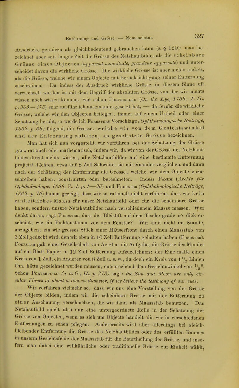 Entfernung und Grösse. — Nomenclatur. oZi Ausdrücke geradezu als gleiclibedeutend gebrsiuclieu kann (s. § 120); mau be- zeichnet aber seit langer Zeit die Grösse des Netzhautbildes als die scheinbare Grösse eines Objectes {apparent magnitude, (/randeur apparenle) und unter- scheidet davon die wirkliche Grösse. Die wirkliche Grösse ist aber nichts andres, als die Grösse, welclie wir einem Objecte mit Berücksichtigung seiner Entfernung zuschreiben. Da indess der Ausdruck wirkliche Grösse in diesem Sinne oft verwechselt worden ist mit dem Begriff der absoluten Grösse, von der wir nichts wissen noch wissen können, wie schon Pohtehfielu (Ort the Eye, 1759, T. II., p.S65—315) sehr ausführlich auseinandergesetzt hat, — da ferner die wirkliche Grösse, welche wir den Objecten beilegen, immer auf einem Urtheil oder einer Schätzung beruht, so werde ich Foersters Vorschlage (Ophtlialmologische Beiträge, 1SG2, p. 0'.9J Mgend, die Grösse, welche wir von dem Gesichtswinkel und der Entfernung ableiten, als geschätzte Grösse bezeichnen. Man hat sich nun vorgestellt, wir verführen bei der Schätzung der Grösse ganz rationell oder mathematisch, indem wir, da wir von der Grösse des Netzhaut- bildes direct nichts wissen, alle Netzhautbilder auf eine bestimmte Entfernung projicirt dächten, etwa auf 8 Zoll Sehweite, sie mit einander verglichen, und dann nach der Schätzung der Entfernung die Grösse, welche wir dem Objecte zuzu- schreiben haben, construirten oder berechneten. Indess Panum {Archiv für Ophthalmologie, 1859, F., l,p. 1—36) und Foekster (O'phthalmologische Beiträge, 1862, p. 70) haben gezeigt, dass wir so rationell nicht vei-fahren, dass wir kein einheitliches Maass für unser Netzhautbild oder für die scheinbare Grösse haben, sondern unsere Netzhautbilder nach verschiedenem Maasse messen. Wer denkt daran, sagt Foerster, dass der Bleistift auf dem Tische grade so dick er- scheint, wie ein Fichtenstamm vor dem Fenster? Wir sind nicht im Stande, anzugeben, ein wie grosses Stück einer Häuserfront durch einen Maassstab von 3 Zoll gedeckt wird, den wir eben in 10 Zoll Entfernung gehalten haben (Foerster). Foerster gab einer Gesellschaft von Aerzten die Aufgabe, die Grösse des Mondes auf ein Blatt Papier in 12 Zoll Entfernung aufzuzeichnen: der Eine malte einen Kreis von 1 Zoll, ein Anderer von 8 Zoll u. s. w., da doch ein Kreis von 1^2 Linien Dm. hätte gezeichnet werden müssen, entsprechend dem Gesichtswinkel von ^f^^. Schon PoRTERFiELD (tt. ß. 0., IL, p. 373) sagt: the Sun and Moon are only cir- cular Planes of about a foot in diameter, if we believe the testimony of our eyes. Wir verfahren vielmehr so, dass wir uns eine Vorstellung von der Grösse der Objecte bilden, indem wir die scheinbare Grösse mit der Entfernung zu einer Anschauung verschmelzen, die wir dann als Maassstab benutzen. Das Netzhautbild spielt also nur eine untergeordnete Eolle in der Schätzung der Grösse von Objecten, wenn es sich um Objecte handelt, die wir in verschiedenen Entfernungen zu sehen pflegen. Andererseits wird aber allerdings bei gleich- bleibender Entfernung die Grösse des Netzhautbildes oder des erfüllten Raumes in unserm Gesichtsfelde der Maassstub für die Beurtheilung der Grösse, und inso- fern man dabei eine willkührliche oder traditionelle Grösse zur Einheit wählt,