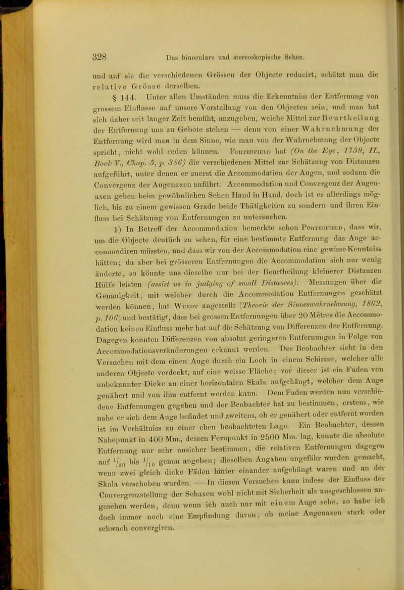 und auf sie die verschiedenen Grössen der Objeete rcducirt, schätzt man die relative Grösse derselben. § 144. Unter allen Umständen muss die Erkenntnis« der Entfernung von grossem Einflüsse auf unsere Vorstellung von dm Objectcu sein, und man liat sich daher seit langer Zeit bemüht, anzugeben, welche Mittel zur Beurtheiluug der Entfernung uns zu Gebote stehen — denn von einer Wahrnehmung der Entfernung wird ma« in dem Sinne, wie man von der Wahrnehmung der Objeete spricht, nicht wohl reden können. PouTKifPiKLD hat (On tlie Eye, 1759, IT., Book V., Chap. 5, p. 386) die verschiedenen Mittel zur Schätzung von Distanzen aufgeführt, xuitcr denen er zuerst die Accommodation der Augen, und sodann die Convergenz der Augenaxen anführt. Accommodation und Convergenz der Augen- axen gehen beim gewöhnlichen Sehen Hand in Hand, doch ist es allerdings mög- lich, bis zu einem gewissen Grade beide Thätigkeiten zu sondern und ihren Ein- fluss bei Schätzung von Entfernungen zu untersuchen. 1) In Betreff der Accommodation bemerkte schon Porteiifield, dass wir, um die Objeete deutlich zu sehen, für eine bestintimte Entfernung das Auge ac- commodiren müssten, und dass wir von der Accommodation eine gewisse Kenntniss hätten-, da aber bei grösseren Entfernungen die Accommodation sich nur wenig änderte, so könnte uns dieselbe nur bei der Beurtheilung kleinerer Distanzen Hülfe leisten (assist us in jndghuj of small Distances). Messungen über die Genauigkeit, mit welcher durch die Accommodation Entfernungen geschätzt werden können, hat Wündt angestellt {Theorie der Sinneswalirvehmung, 1802, p. 106) und bestätigt, dass bei grossen Entfernungen über 20 Metres die Accommo- dation keinen Einfluss mehr hat auf die Schätzung von Differenzen der Entfernung. Dagegen konnten Differenzen von absolut geringeren Entfernungen in Folge von Accommodationsveränderungen erkannt werden. Der Beobachter sieht in den Versuchen mit dem einen Auge durch ein Loch in einem Schirme, welcher alle anderen Objeete verdeckt, aiif eine weisse Fläche; vor dieser i.st ein Faden von unbekannter Dicke an einer horizontalen Skala aufgehängt, welcher dem Auge genähert und von ihm entfernt werden kann. Dem Faden werden nun verschie- dene Entfernungen gegeben und der Beobachter hat zu bestimmen, erstens, wie nahe er sich dem Auge befindet und zweitens, ob er genähert oder entfernt worden ist im Verhältniss zu einer eben beobachteten Lage. Ein Beobachter, dessen Nahepunkt in 400 Mm., dessen Fernpunkt in 2500 Mm. lag, konnte die absolute Entfernung nur sehr unsicher bestimmen, die relativen Entfernungen dagegen auf V20 bis Vio g«»''^ angeben; dieselben Angaben ungefähr wurden gemacht, wenn zwei gleich dicke Fäden hinter einander aufgehängt waren und an der Skala verschoben wurden. — In diesen Versuchen kann indess der Einfluss der Convergenzstellung der Sehaxen wohl nicht mit Sicherheit als ausgeschlossen an- gesehen werden, denn wenn ich auch nur mit einem Auge sehe, so habe ich doch immer noch eine Empfindung davon, ob meine Augenaxen stark oder schwach convergiren.