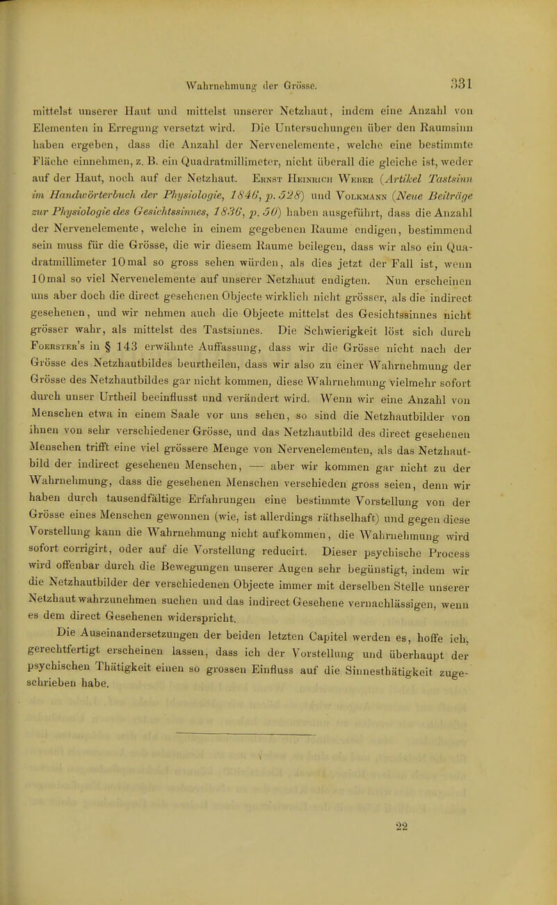 Wahrnehmung der Grösse. mittelst unserer Haut und mittelst unsei'cr Netzhaut, indem eine Anzahl von Elementen in Erregung versetzt wird. Die Untersuchungen über den Raumsinu haben ergeben, dass die Anzahl der Nervenelemente, welche eine bestimmte Fläche einnehmen, z. B. ein Quadratmillimetor, nicht überall die gleiche ist, weder auf der Haut, noch auf der Netzhaut. Ernst Heinkich Weber {Artikel Tastsinn im Handwörterbnch der Physiologie, lS4b\ p.ö'28) und Volkmann {Neue Beitrüge zur Physiologie des Gesichtssinnes, 1836, p.öO) haben ausgeführt, dass die Anzahl der Nervenelemente, welche in einem gegebenen Räume endigen, bestimmend sein muss für die Grösse, die wir diesem Räume beilegen, dass wir also ein Qua- dratmillimeter 10mal so gross sehen würden, als dies jetzt der Fall ist, wenn 10mal so viel Nervenelemente auf unserer Netzhaut endigten. Nun erscheinen uns aber doch die direct geseheneu Objecte wirklich nicht grösser, als die indirect gesehenen, und wir nehmen auch die Objecte mittelst des Gesichtssinnes nicht grösser wahr, als mittelst des Tastsinnes. Die Schwierigkeit löst sich durch Foerster's in § 143 erwähnte Auffassung, dass wir die Grösse nicht nach der Grösse des Netzhautbildes beurtheileu, dass wir also zu einer Wahrnehmung der Grösse des Netzhautbildes gar nicht kommen, diese Wahrnehmung Vielmehr sofort durch unser Urtheil beeinflusst und verändert wird. Wenn wir eine Anzahl von Menschen etwa in einem Saale vor uns sehen, so sind die Netzhautbilder von ihnen von sehr verschiedener Grösse, und das Netzhautbild des direct gesehenen Menschen trifft eine viel grössere Menge von Nervenelementen, als das Netzhaut- bild der indirect geseheneu Menschen, — aber Avir kommen gar nicht zu der Wahrnehmung, dass die gesehenen Mensehen verschieden gross seien, denn wir haben durch tausendfältige Erfahrungen eine bestimmte Vorstellung von der Grösse eines Menschen gewonnen (wie, ist allerdings räthselhaft) und gegen diese Vorstellung kann die Wahrnehmung nicht aufkommen, die Wahrnehmung wird sofort corrigirt, oder auf die Vorstellung redueirt. Dieser psychische Process wird offenbar durch die Bewegungen unserer Augen sehr begünstigt, indem wir die Netzhautbilder der verschiedeneu Objecte immer mit derselben Stelle unserer Netzhaut wahrzunehmen suchen und das indirect Gesehene vernachlässigen, wenn es dem direct Gesehenen widerspricht. Die Auseinandersetzungen der beiden letzten Capitel werden es, hoffe ich, gerechtfertigt erscheinen lassen, dass ich der Vorstellung und überhaupt der psychischen Thätigkeit einen so grossen Einfluss auf die Sinnesthätigkeit zuge- schrieben habe. 22