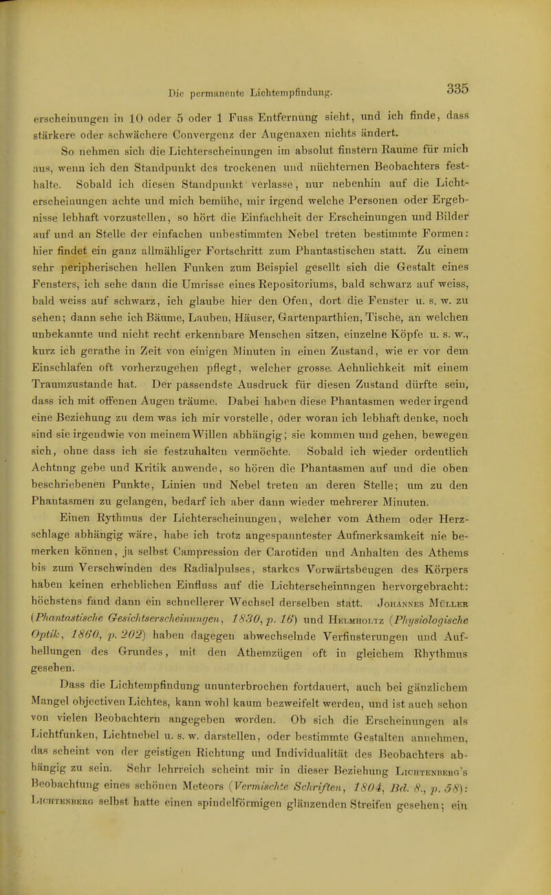 Die pormanGute Lichtempfindiuig. ^*<J«5 erscheinungen in 10 oder 5 oder 1 Fuss Entfernung sieht, und ich finde, dass stärkere oder schwächere Convergenz der Augenaxen nichts ändert. So nehmen sich die Lichterscheinungen im absolut finstern Räume für mich aus, wenn ich den Standpunkt des trockenen und nüchternen Beobachters fest- halte. Sobald ich diesen Standpunkt verlasse, nvir nebenhin auf die Licht- erscheinungen achte und mich bemühe, mir ii-gend welche Personen oder Ergeb- nisse lebhaft vorzustellen, so hört die Einfachheit der Erscheinungen und Bilder auf und an Stelle der einfachen unbestimmten Nebel treten bestimmte Formen: hiev findet ein ganz allmähliger Fortschritt zum Phantastischen statt. Zu einem sehr peripherischen hellen Funken zum Beispiel gesellt sich die Gestalt eines Fensters, ich sehe dann die Umrisse eines Repositoriums, bald schwarz auf weiss, bald weiss auf schwarz, ich glaube hier den Ofen, dort die Fenster u. s. w. zu sehen; dann sehe ich Bäume, Lauben, Häuser, Gartenparthien, Tische, an welchen unbekannte und nicht recht erkennbare Menschen sitzen, einzelne Köpfe u. s. w., kurz ich gerathe in Zeit von einigen Minuten in einen Zustand, wie er vor dem Einschlafen oft vorherzugehen pflegt, welcher grosse. Aehnlichkeit mit einem Traumzustande hat. Der passendste Ausdruck für diesen Zustand dürfte sein, dass ich mit offenen Augen träume. Dabei haben diese Phantasmen weder irgend eine Beziehung zu dem was ich mir voi-stelle, öder woran ich lebhaft denke, noch sind sie irgendwie von meinem Willen abhängig; sie kommen und gehen, bewegen sich, ohne dass ich sie festzuhalten vermöchte. Sobald ich wieder ordentlich Achtnug gebe und Kritik anwende, so hören die Phantasmen auf und die oben beschriebenen Punkte, Linien und Nebel treten an deren Stelle; um zu den Phantasmen zu gelangen, bedarf ich aber dann wieder mehrerer Minuten. Einen Rythmus der Lichterscheinungen, welcher vom Athem oder Herz- schlage abhängig wäre, habe ich trotz angespanntester Aufmerksamkeit nie be- merken können, ja selbst Campression der Carotiden und Anhalten des Athenis bis zum Verschwinden des Radialpulses, starkes Vorwärtsbeugen des Körpers haben keinen erheblichen Einfluss auf die Lichterscheinnngen hervorgebracht: höchstens fand dann ein schnellerer Wechsel derselben statt. Johannes Müller {Phantastische Gesichtserscheinungen, 1830, p. 16) und Helmholtz {Physiologische Optik, 1860, p.202) haben dagegen abwechselnde Verfinsterungen und Auf- hellungen des Grundes, mit den Athemzügen oft in gleichem Rhythmus gesehen. Dass die Lichtempfindung ununterbrochen fortdauei-t, auch bei gänzlichem Mangel objectiven Lichtes, kann wohl kaum bezweifelt werden, und ist auch schon von vielen Beobachtern angegeben worden. Ob sich die Erscheinungen als Lichtfunken, Lichtnebel u. s. w. darstellen, oder bestimmte Gestalten annehmen, das scheint von der geistigen Richtung und Individualität des Beobachters ab- hängig zu sein. Sehr lehrreich scheint mir in dieser Beziehung Lichtenberg's Beobachtung eines schönen Meteors {Vermischte Schriften, 1804, Bd. 6\, p. 38): LicHTENBKRG sclbst hatte einen spindelförmigen glänzenden Streifen gesehen; ein