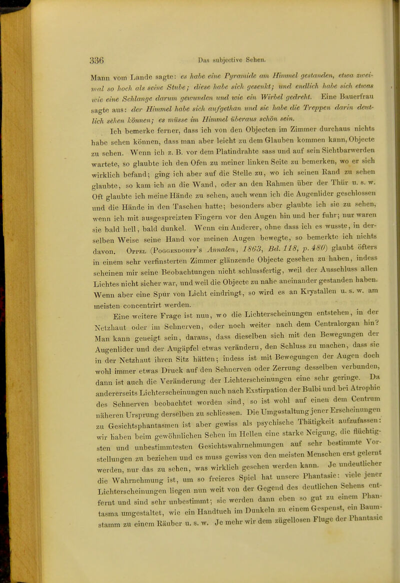 Mann vom Irnnde sagte: en habe eine Pyramide am Himmel gesfmiden, etwa zwei- mal HO hoch als seine Stitbe; diese habe sich gesenkt; vmd endlich habe sich etvjos ■wie eine Schlange darum geiounden und wie ein Wirbel gedreht. Eine Hauerirau sagte aus: der Himmel habe sich aufgethan und sie habe die Treppen darin dent- lich sehen können; es müsse im Himmel überaus schön sein. Ich bemerke ferner, dass ich von den Objecten im Zimmer durchaus nichts habe sehen können, dass man aber leicht zu dem Glauben kommen kann, Objecte zu sehen. Wenn ich z. B. vor dem Platindrahte sass und auf sein Sichtbarwerden wartete, so glaubte ich den Ofen zu meiner linken Seite zu bemerken, wo er sich wirklich befand; ging ich aber auf die Stelle zu, wo ich seinen Band zu sehen glaubte, so kam ich an die Wand, oder an den Rahmen über der Thür u. s. w. Oft glaubte ich meine Hände zu sehen, auch wenn ich die Augenlider geschlossen und die Hände in den Taschen hatte; besonders aber glaubte ich sie zu sehen, wenn ich mit ausgespreizten Fingern vor den Augen hin und her fuhr; nur waren sie bald hell, bald dunkel. Wenn ein Anderer, ohne dass ich es wusste, in der- selben Weise seine Hand vor meinen Augen bewegte, so bemerkte ich nichts davon. Oppkl (Poggendohfp's Annalen, 1863, Bd. 118, p. 480) glaubt öfters in einem sehr verfinsterten Zimmer glänzende Objecte gesehen zu haben, indess scheinen mir seine Beobachtungen nicht schlussfertig, weil der Ausschluss allen Lichtes nicht sicher war, und weil die Objecte zu nahe aneinander gestanden haben. Wenn aber eine Spur von Licht eindringt, so wird es an Kiystallen u. s. w. am meisten concentrirt werden. Eine weitere Frage ist nun, wo die Lichterscheiuungen entstehen, in der Netzbaut oder im Sehnerven, oder noch weiter nach dem Centraiorgan hin? Man kann geneigt sein, daraus, dass dieselben sich mit den Bewegungen der Augenlider und der Augäpfel etwas verändern, den Schluss zu machen, dass sie in der Netzhaut ihren Sitz hätten; indess ist mit Bewegungen der Augen doch wohl immer etwas Druck auf den Sehnerven oder Zen-ung desselben verbunden, dann ist auch die Veränderung der Lichterscheinungen eine sehr geringe. Da andererseits Lichterscheinungen auch nach Exstirpation der Bulbi und bei Atrophie des Sehnerven beobachtet worden sind, so ist wohl auf einen dem Centrum näheren Ursprung derselben zu schliessen. Die UmgQstaltung jener Erscheinungen zu Gesichtsphantasmen ist aber gewiss als psychische Thätigkeit aufzufassen: wir haben beim gewöhnlichen Sehen im Hellen eine starke Neigung, die fluchtig- sten und unbestimmtesten Gesichtswahrnehmungen auf sehr bestimmte Vor- stellungen zu beziehen und es muss gewiss von den meisten Menschen erst gelernt werden, nur das zu sehen, was wirklich gesehen werden kann. Je undeutlicher die Wahrnehmung ist, um so freieres Spiel hat unsere Phantasie: viele jener Lichterscheinungen liegen nun weit von der Gegend des deutlichen Sehens ent- fernt und sind sehr unbestimmt; sie werden dann eben so gut zu emcm han- tasma umgestaltet, wie ein Handtuch im Dunkeln zu einem Gespenst, ein Baum- stamm zu einem Räuber u. s. w. Je mehr wir dem zügellosen Fluge der Phantasie