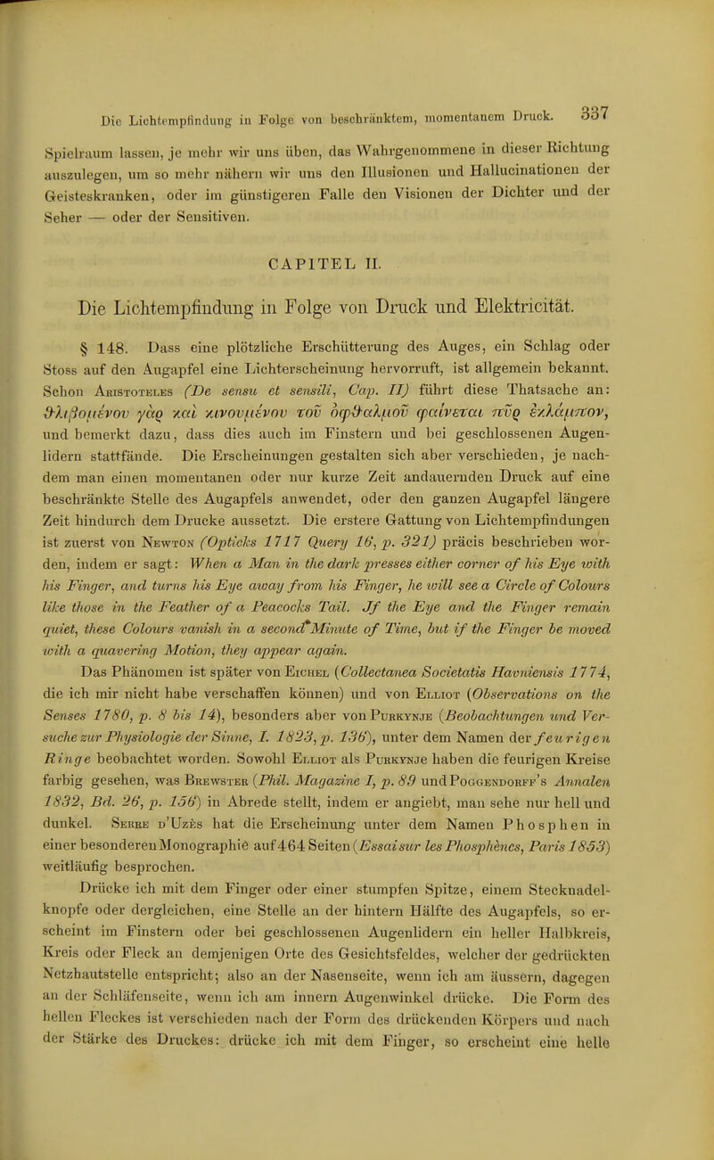 Spielraum lassen, je mehr wir uns üben, das Wahrgenommene in dieser Richtung auszulegen, um so mehr nähern wir uns den Illusionen und Hallucinationen der Geisteskranken, oder im günstigeren Falle den Visionen der Dichter und der Seher — oder der Sensitiven. CAPITEL II. Die LiolitemiDfiiidiing in Folge von Druck und Elektricität. § 148. Dass eine plötzliche Erschütterung des Auges, ein Schlag oder Stoss auf den Augapfel eine Lichterscheinung hervorruft, ist allgemein bekannt. Schon Aristoteles (De sensu et sensili, Cap. II) führt diese Thatsache an: d-lißo^ievov yctQ yial xivov/iievov rov o(pd-aXf.iov q)aivetat rtvQ s/.la/.t7tov, und bemerkt dazu, dass dies auch im Finstern und bei geschlossenen Augen- lidern stattfände. Die Erscheinungen gestalten sich aber verschieden, je nach- dem man einen momentanen oder nur kurze Zeit andauernden Druck auf eine beschränkte Stelle des Augapfels anwendet, oder den ganzen Augapfel längere Zeit hindurch dem Drucke aussetzt. Die erstere Gattung von Lichtempfindimgen ist zuerst von Newton fOpticJcs 1717 Query Ib', p. 321) präcis beschrieben wor- den, indem er sagt: When a Man in tlie darh presses either corner of Iiis Eye loith Iiis Finger, and turns his Eye aioay from Iiis Pinger, he will see a Circle of Colours like those in the Feather of a Peacochs Tail. Jf tlie Eye and tlie Finger remain quiet, these Colours vanish in a second^Minute of Time, hut if the Finger he moved loith a quavering Motion, they appear again. Das Phänomen ist später von Eichel {Collectanea Societatis Havniensis 1774, die ich mir nicht habe verschaffen können) und von Elliot {Ohservations on the Senses 1780, p. 8 bis 14), besonders aber vonPuRKVNjE (Beobachtungen und Ver- suche zur Physiologie der Sinne, I. 1823,p. 136), unter dem Namen Aev feurigen Ringe beobachtet worden. Sowohl Elliot als PuKKVNje haben die feurigen Kreise farbig gesehen, was Brewster {Phil. Magazine I, p. 89 undPooGENDOKFF's Annalen 1832, Bd. 26, p. 156) in Abrede stellt, indem er angiebt, man sehe nur hell und dunkel. Serre d'Uzes hat die Erscheinung unter dem Namen Phosphen in einer besonderen Monographie auf464 Seiten {Essaisur les Phosphenes, Paris 1853) weitläufig besprochen. Drücke ich mit dem Finger oder einer stumpfen Spitze, einem Stecknadel- knopfe oder dergleichen, eine Stelle an der hintern Hälfte des Augapfels, so er- scheint im Finstern oder bei geschlossenen Augenlidern ein heller Halbkreis, Kreis oder Fleck an demjenigen Orte des Gesichtsfeldes, welcher der gedrückten Netzhautstelle entspricht; also an der Nasenseite, wenn ich am äussern, dagegen an der Schläfenseite, wenn ich am Innern Augenwinkel drücke. Die Form des hellen Fleckes ist verschieden nach der Form des drückenden Körpers und nach der Stärke des Druckes: drücke ich mit dem Finger, so erscheint eine helle