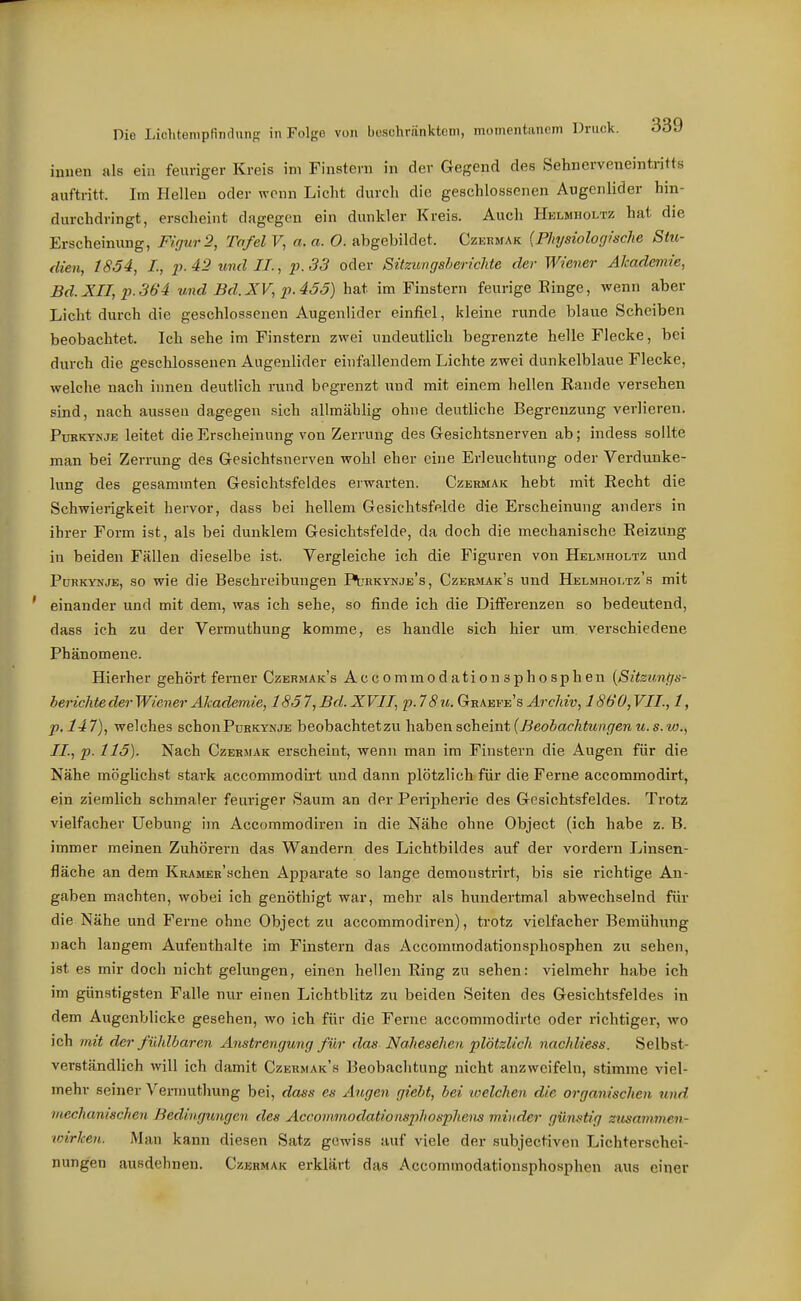 innen als ein feuriger Kreis im Finstern in der Gegend des Sehnerveneintritts auftritt. Im Hellen oder wenn Licht durch die geschlossenen Augenlider hin- durchdringt, erscheint dagegen ein dunkler Kreis. Auch Hklmholtz hat die Erscheinung, Figur 2, Tafel V, a. a. 0. abgebildet. Czkbmak (Physiologische Stu- dien, 1854, L, p-42 und II., p.33 oder Sitzungsberichte der Wiener Akademie, Bd. XII, p. 364 und Bd. XV, p. 455) hat im Finstern feurige Einge, wenn aber Licht durch die geschlossenen Augenlider einfiel, kleine runde blaue Scheiben beobachtet. Ich sehe im Finstern zwei undeutlich begrenzte helle Flecke, bei durch die geschlossenen Augenlider einfallendem Lichte zwei dunkelblaue Flecke, welche nach innen deutlich rund begrenzt und mit einem hellen Kande versehen sind, nach aussen dagegen sich allmählig ohne deutliche Begrenzung verlieren. PuRKYNJE leitet die Erscheinung von Zerrung des Gesichtsnerven ab; indess sollte man bei Zerrung des Gesichtsnerven wohl eher eine Erleuchtung oder Verdunke- lung des gesammten Gesichtsfeldes erwarten. Czermak hebt mit Recht die Schwierigkeit hervor, dass bei hellem Gesichtsfelde die Erscheinung anders in ihrer Form ist, als bei dunklem Gesichtsfelde, da doch die mechanische Eeizung in beiden Fällen dieselbe ist. Vergleiche ich die Figuren von Helmholtz und PuRKYNjE, so wie die Beschreibungen PI'bkynje's, Czermak's und Helmhoi.tz's mit einander und mit dem, was ich sehe, so finde ich die Differenzen so bedeutend, dass ich zu der Vermuthung komme, es handle sich hier um verschiedene Phänomene. Hierher gehört ferner Czermak's Accommodationsphosphen [Sitzungs- berichte der Wiener Akademie, 1857, Bd.XVII, p.7 8u.GcRh.Ts,vE8 Archiv, 1860,VII., l, p.l47), welches schonPuHKYNJE beobachtetzu h2ihQnsc\iemi{Beobachtungenu.s.w., IL, p. 115). Nach Czermak erscheint, wenn man im Finstern die Augen für die Nähe möglichst stark accommodirt und dann plötzlich für die Ferne accommodirt, ein ziemlich schmaler feuriger Saum an der Peripherie des Gesichtsfeldes. Trotz vielfacher Uebung im Accommodiren in die Nähe ohne Object (ich habe z. B. immer meinen Zuhörern das Wandern des Lichtbildes auf der vordem Linsen- fläche an dem KRAMER'schen Apparate so lange demonstrirt, bis sie richtige An- gaben machten, wobei ich genöthigt war, mehr als hundertmal abwechselnd für die Nähe und Ferne ohne Object zu accommodiren), trotz vielfacher Bemühung nach langem Aufenthalte im Finstern das Accommodationsphosphen zu sehen, ist es mir doch nicht gelungen, einen hellen Ring zu sehen: vielmehr habe ich im günstigsten Falle nur einen Lichtblitz zu beiden Seiten des Gesichtsfeldes in dem Augenblicke gesehen, wo ich für die Ferne accommodirtc oder richtiger, wo ich mit der fühlbaren Anstrengung für das Naheseheu plötzlich nachliess. Selbst- verständlich will ich damit Czermak's Beobachtung nicht anzweifeln, stimme viel- mehr seiner Vermuthung bei, dass es Augen giebt, bei loelchen die organischen und uicchanischen Bedingungen des Accommodationsphosphens minder günstig ziusaminen- ■wirlcen. Man kann diesen Satz gewiss auf viele der subjectiven Lichterschei- nungen ausdehnen. Czermak erklärt das Accommodationsphosphen aus einer