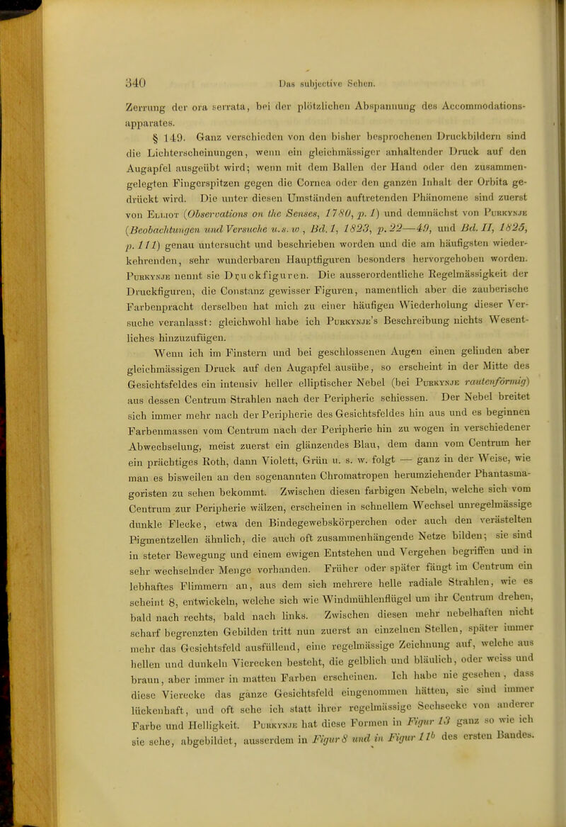 Zerrung der ora serrata, bei der plötzlichen Abspannung des Accomrnodations- apparates. § 149. Ganz verschieden von den bisher besprochenen Drucltbildern sind die Lichterscheinungen, wenn ein gleichmässiger anhaltender Druck auf den Augapfel ausgeübt wird; weini mit dem Ballen der Hand oder den zusammen- gelegten Fingerspitzen gegen die Cornea oder den ganzen Inhalt der Orbita ge- drückt wird. Die unter diesen Umständen auftretenden Phänomene sind zuerst von Elmot {Obm-vations on Ihe Senses, 1180, p. 1) und demnächst von Pukkvnjk {Beobachtunricn und Versuche u.n. io, Bd.l, 1823, p.22—40, und Bd. II, 1825, p. III) genau untersucht und beschrieben worden und die am häufigsten wieder- kehrenden, sehr wunderbaren Hauptfiguren besonders hervorgehoben worden. PuHKYNJE nennt sie D;-uckfiguren. Die ausserordentliche Regelmässigkeit der Druckfiguren, die Constanz gewisser Figuren, namentlich aber die zauberische Farbenpracht derselben hat mich zu einer häufigen Wiederholung dieser Ver- suche veranlasst: gleichwohl habe ich Purkynje's Beschreibung nichts Wesent- liches hinzuzufügen. Wenn ich im Finstern und bei geschlossenen Augen einen gelinden aber gleichmässigen Druck auf den Augapfel ausübe, so erscheint in der Mitte des Gresichtsfeldes ein intensiv heller elliptischer Nebel (bei Puhkynje rautenförmig) aus dessen Centrum Strahlen nach der Peripherie schiessen. Der Nebel breitet sich immer mehr nach der Peripherie des Gesichtsfeldes hin aus und es beginnen Farbenmassen vom Centrum nach der Peripherie hin zu wogen in verschiedener Abwechselung, meist zuerst ein glänzendes Blau, dem dann vom Centrum her ein prächtiges Roth, dann Violett, Gräu u. s. w. folgt — ganz in der Weise, wie man es bisweilen an den sogenannten Chromatropen herumziehender Phantasma- goristen zu sehen bekommt. Zwischen diesen farbigen Nebeln, welche sich vom Centrum zur Peripherie wälzen, erscheinen in schnellem Wechsel unregelmässige dunkle Flecke, etwa den Bindegewebskörperchen oder auch den verästelten Pigmentzellen ähnlich, die auch oft zusammenhängende Netze bilden; sie sind in steter Bewegung und einem ewigen Entstehen und Vergehen begriffen und in sehr wechselnder Menge vorhanden. Früher oder später fängt im Centrum ein lebhaftes Flimmern an, aus dem sich mehrere helle radiale Strahlen, wie es scheint 8, entwickeln, welche sich wie Windmühlenflügel um ihr Centrum drehen, bald nach rechts, bald nach links. Zwischen diesen mehr nebelhaften nicht scharf begrenztem Gebilden tritt nun zuerst an einzelnen Stellen, später immer mehr das Gesichtsfeld ausfüllend, eine regelmässige Zeichnung auf, welche aus hellen und dunkeln Vierecken besteht, die gelblich und bläulich, oder weiss und braun, aber immer in matten Farben erscheinen. Ich habe nie gesehen , dass diese Vierecke das ganze Gesichtsfeld eingenommen hätten, sie sind immer lückenhaft, und oft sehe ich statt ihrer regelmässige Sechsecke von anderer Farbe und Helligkeit. PuuKyN.JE hat diese Formen in FIcinr 13 ganz so wie ich sie sehe, abgebildet, ausserdem in Figur8 und in Figur 1 Ib des ersten Bandes.