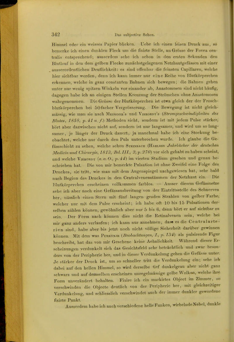 Himmel oder ein weisses Papier blicken. Uebc ich (Miien leisen Druck aus, so bemel'ke ich einen chniklen Fleck um die fixirte Stelle, an Grösse der Fovea cen- tralis entsprechend; ausserdem sehe ich schon in den ersten Sekunden den Blatliuxf in den dem gelben Flecke zunächstgelegenen Netzhautgefässen mit einer .ausserordentlichen Deutlichkeit: es sind oifenbar die feinsten Capillaren, welche hier sichtbar werden, denn ich kann immer nur eine Reihe von Blutkörperchen ei-kennen, welche in ganz conslanten Bahnen sich bewegen; die Bahnen gehen unter nur wenig spitzen Winkeln vor einander ab, Anastomosen sind nicht häufig, dagegen habe ich an einigen Stellen Kreuzung der Strömchen ohne Anastomosen wahrgenommen. Die Grösse der Blutkörperchen ist etwa gleich der der Frosch- blutkörperchen bei öOfacher Vergrösserung. Die Bewegung ist nicht gleich- massig, wie mau sie nach Meissneb's und Vierordt's {Stromgeschwind/gkeüen des Blutes, 1838, p.41 u. f.] Methoden sieht, sondern ist mit jedem Pulse stärker, hört aber dazwischen nicht auf, sondern ist nur langsamer, und wird um so lang- samer, je länger der Druck dauert, ja manchmal habe ich eine Stockung be- obachtet, welche nur durch den Puls unterbrochen wurde. Ich glaube die Ge- fässschicht zu sehen, welche schon Steinbach (Harlkss Jalirlücher der deutschen Medicin und Chirurgie, 1813, Bd. III., 2, ^.270) vor sich gehabt zu haben scheint, und welche Vierordt {a.a.O.,p.44) im vierten Stadium gesehen und genau be- schrieben hat. Die von mir bemerkte Pulsation ist ohne Zweifel eine Folge des Druckes, sie tritt, wie man mit dem Augenspiegel nachgewiesen hat, sehr bald nach Beginn des Druckes in den Centralvenenstämmen der Netzhaut ein. Die Blutkörperchen erscheinen vollkommen farblos. — Ausser diesem Gefässnetze sehe ich aber noch eine Gefässausbreitung von der Eintrittsstelle des Sehnerven her, nämlich einen Stern mit fünf laugen graden Strahlen von gelber Farbe, welcher nur mit dem Pulse erscheint; ich habe oft 10 bis 15 Pulsationen der- selben zählen können, gewöhnlich aber nur 5 bis 6, dann hört er auf sichtbar zu sein. Der Form nach können dies nicht die Eetinalvenen sein, welche bei mir ganz anders verlaufen; ich kann nur annehmen, das« es die Centralarte- rien sind, habe aber bis jetzt noch nicht völlige Sicherheit darüber gewinnen können. Mit dem was Pürkynje {Beobachtungen, /., p. 134) als pulsirende Figur beschreibt, hat das von mir Gesehene keine Aehnlichkeit. Während dieser Er- scheinungen verdunkelt sich das Gesichtsfeld sehr beträchtlich und zwar beson- dei-8 von der Peripherie her, und in dieser Verdunkelung gehen die Gefässe unter. Je stärker der Druck ist, um so schneller tritt die Verdunkelung ein; sehe ich dabei auf den hellen Himmel, so wird derselbe tief duukelgrau aber nicht ganz schwarz und auf demselben erscheinen uuregelmässige gelbe Wolkwi, welche ihre Form unverändert behalten. Fixire ich ein markirtes Object im Zimmer, so verschwinden die Objecte deutlich von der Peripherie her, mit gleichzeitiger Verdunkelung, und schliesslich verschwindet auch der immer dunkler gewordene fixirte Punkt. Ausserdem habe ich auch verschiedene helle Funken, wirbelnde Nebel, dunkle