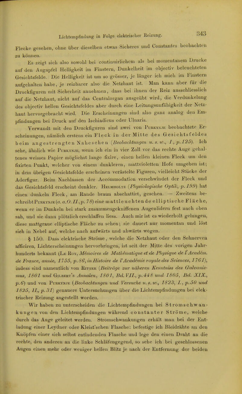 Flecke gesehen, ohne über dieselben etwas Sicheres und Constantes beobachten zu können. Es zeigt sieh also sowohl bei contiuuirlichem als bei momentanem Drucke auf den Augapfel Helligkeit im Finstern, Dunkelheit im objectiv beleuchteten Gesichtsfelde. Die Helligkeit ist um so grösser, je länger ich mich im Finstern aufgehalten habe, je reizbarer also die Netzhaut ist. Man kann aber für die Druckfiguren mit Sicherheit annehmen, dass hei ihnen der Keiz ausschliesslich auf die Netzhaut, nicht auf das Centralorgan ausgeübt wird, die Verdunkelung des objectiv hellen Gesichtsfeldes aber durch eine Leitungsunfähigkeit der Netz- haut hervorgebracht wird. Die Erscheinungen sind also ganz analog den Em- pfindungen bei Druck auf den Ischiadicus oder Ulnaris. Verwandt mit den Druckfiguren sind zwei von Puekyn.ie beobachtete Er- scheinungen, nämhch erstens ein Fleck in der Mitte des Gesichtsfeldes beim angestrengten Nahesehen {Beobachtungen u.s.io., I,p.l2ö). Ich sehe, ähnlich wie Purkstnje, wenn ich ein iu vier Zoll vor das rechte Auge gehal- tenes weisses Papier möglichst lange fixire, einen hellen kleinen Fleck um den fixii-ten Punkt, welcher von einem dunkleren, mattvioletten Hofe umgeben ist; in dem übrigen Gesichtsfelde erscheinen verästelte Figuren, vielleicht Stücke der Adei-figur. Beim Nachlassen der Accommodation verschwindet der Fleck und das Gesichtsfeld erscheint dunkler. Helmholtz {Physiologische OptiJe, p. 199) hat einen dunkeln Fleck, am Rande braun abschattirt, gesehen. — Zweitens be- schreibt Pürkynje (ct. a.O.I/.,p. 75) eine mattleuchten de elliptische Fläche, wenn er im Dunkeln bei stark zusammengekniffenen Augenlidern fest nach oben sah, und sie dann plötzlich erschlaffen Hess. Auch mir ist es wiederholt gelungen, diese mattgraue elliptische Fläche zu sehen; sie dauert nur momentan und löst sich in Nebel auf, welche nach aufwärts und abwärts wogen. § 150. Dass elektrische Ströme, welche die Netzhaut oder den Sehnerven afficiren, Lichterscheinungen hervorbringen, ist seit der Mitte des vorigen Jahr- hunderts bekannt (Le Roy, Manoires de Mathänatique et de Physique de {Acadim. de France, annie, 1755, p. S6, in Histoire de VAcadhiie royale des Sciences, 1761), indess sind namentlich von Ritter {Beiträge zur näheren Kenntniss des Galvanis- mus, 1801 und Gilbeht's Annalen, 1801, Bd.VJL, p.448 und 1805, Bd. XIX., p.6} und von Purkynje {Beohachtungen und Versuche u.s.w., 1823, I.,p.50 und 1825, ll.,p.31) genauere Untersuchungen über die Lichtempfindungen bei elek- trischer Reizung angestellt worden. Wir haben zu unterscheiden die Lichtempfindungen bei Stromschwan- kungen von den Lichtempfindungen während constanter Ströme, welche durch das Auge geleitet werden. Stromschwankungen erhält man bei der Ent- ladung einer Leydner oder Kleist'schen Flasche: befestige ich Bleidrähte an den Knöpfen einer sich selbst entladenden Flasche und lege den einen Draht an die rechte, den anderen an die linke Schläfengegend, so sehe ich bei geschlossenen Augen einen mehr oder weniger hellen Blitz je nach der Entfernung der beiden