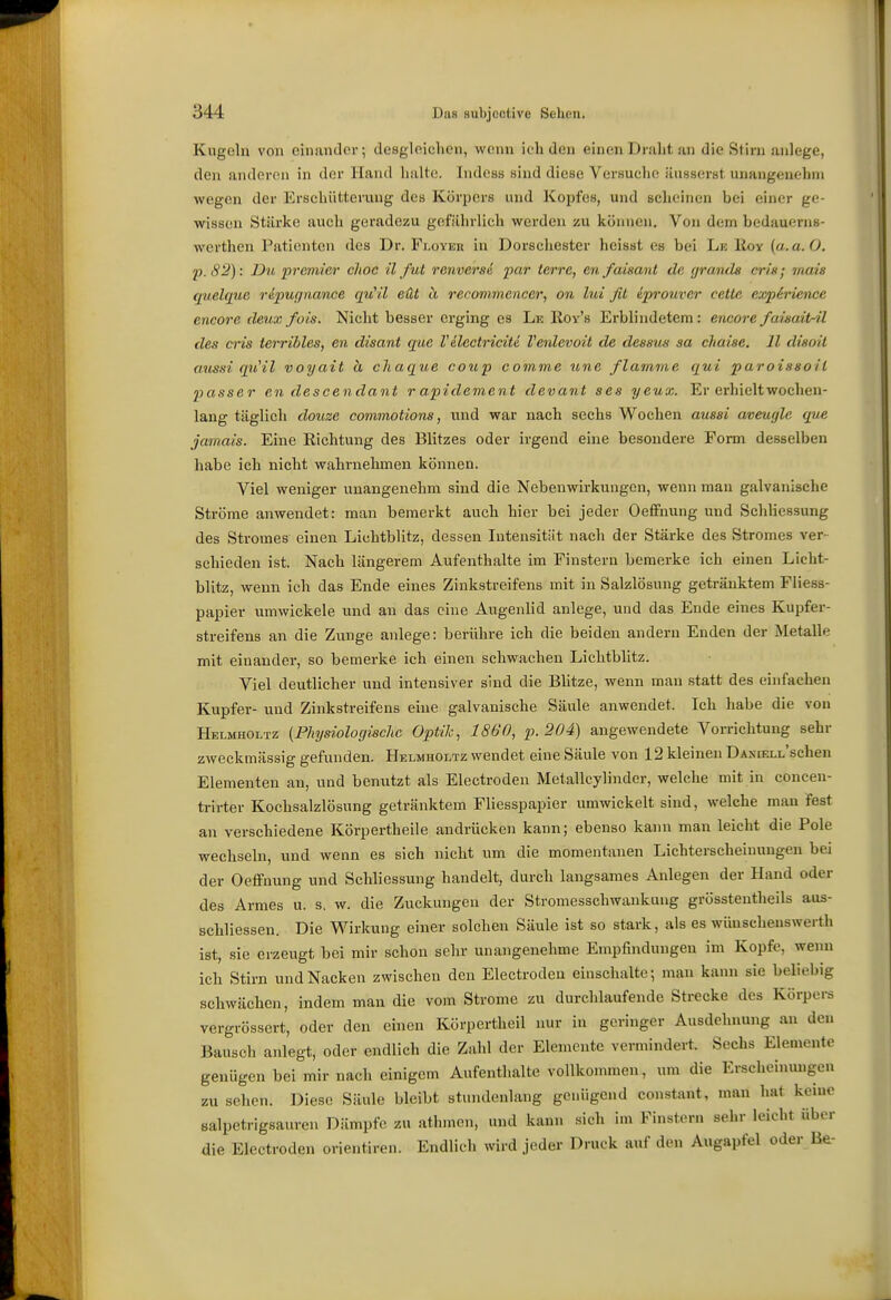 Kugeln von cinantlor; desglnielicn, wonn ich den einen Dralit an die Stirn anlege, den anderen in der Hand halte. IndcBs sind diese Versuche äusserst unangenehm wegen der Erschütterung des Körpers und Kopfes, und scheinen bei einer ge- wisson Stärke auch geradezu gefährlich werden zu können. Von dem bedauerns- werthen Patienten des Dr. Floyek in Dorschester heisst es bei Le lioy {a.a.O. p.S2): Du prcmier c/ioc il fut renverse j)ar terre, en faisant de (jranda er/n; mais quelque repugnance qu'il eüt ä recommencer, on lui fit iprouver cetle e/xph'ience encore cleux fois. Nicht besser erging es Le Roy's Erblindetem: encore fawait-il des ms terribles, en disant que Vilectricitä Venlevoil de dessus sa chaise. 11 dwoil aussi qu'il voyait ä cliaque coup comme une flamme qui paroissoH passer en descendant rapidement devant ses yeux. Er erhielt wochen- lang täglich douze commotions, und war nach sechs Wochen aussi aveugle que jamais. Eine Richtung des Blitzes oder irgend eine besondere Form desselben habe ich nicht wahrnehmen können. Viel weniger unangenehm sind die Nebenwirkungen, wenn man galvanische Ströme anwendet: man bemerkt auch hier bei jeder Oeffnung und Schliessung des Stromes einen Lichtblitz, dessen Intensität nach der Stärke des Stromes ver- schieden ist. Nach längerem Aufenthalte im Finstern bemerke ich einen Licht- blitz, wenn ich das Ende eines Zinkstreifens mit in Salzlösung getränktem Fliess- papier umwickele und an das eine Augenlid anlege, und das Ende eines Kupfer- streifens an die Zunge anlege: berühre ich die beiden andern Enden der Metalle mit einander, so bemerke ich einen schwachen Lichtblitz. Viel deutlicher und intensiver sind die Blitze, wenn man .statt des einfachen Kupfer- und Zinkstreifens eine galvanische Säule anwendet. Ich habe die von Helmholtz (Physiologische Optik, 1860, p. 204) angewendete Vorrichtung sehr zweckmässig gefunden. Helmholtz wendet eine Säule von 12 kleinen DANiELL'schen Elementen an, und benutzt als Electroden Metallcylinder, welche mit in coneen- trirter Kochsalzlösung getränktem Fliesspapier umwickelt sind, welche mau fest an verschiedene Körpertheile andrücken kann; ebenso kann man leicht die Pole wechseln, und wenn es sich nicht um die momentanen Lichterscheinungen bei der Oeffnung und Schliessung handelt, durch langsames Anlegen der Hand oder des Armes u. s. w. die Zuckungen der Stromesschwaukung grösstentheils aus- schliessen. Die Wirkung einer solchen Säule ist so stark, als es wünscheuswerth ist, sie erzeugt bei mir schon sehr unangenehme Empfindungen im Kopfe, wenn ich Stirn und Nacken zwischen den Electroden einschalte; man kann sie beliebig schwächen, indem man die vom Strome zu durchlaufende Strecke des Körpers verj Bausch genügen beimir nach einigem Aufenthalte voUkonnnen, um die Erscheinungen zu sehen. Diese Säule bleibt stundenlang genügend constant, man hat keine salpetrigsauren Dämpfe zu athmen, und kann sich im Finstern sehr leicht über die Electroden orientiren. Endlieh wird jeder Druck auf den Augapfel oder Be- cnwacuen, maem man uie vum onumi- ^«i^.....-.. ergrössert, oder den einen Körpertheil nur in geringer Ausdehnung an den iausch anlegt, oder endlich die Zahl der Elemente vermindert. Sechs Elemente