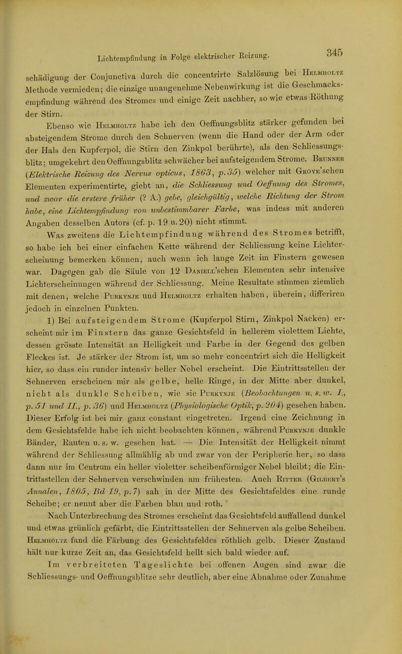 schädig-ung der Conjunctiva durch die concentrirte Salzlösung bei Hklmhoi.tz iMethode vermieden; die einzige unangenehme Nebenwirkung ist die Geschmacks- empfindung während des Stromes und einige Zeit nachher, sowie etwas Köthung der Stirn. Ebenso wie Helmholtz habe ich den Oeffnungsblitz stärker gefunden bei absteigendem Strome durch den Sehnerven (wenn die Hand oder der Arm oder der Hals den Kupferpol, die Stirn den Zinkpol berührte), als den Schliessungs- blitz ; umgekehrt den Oeffnungsblitz schwächer bei aufsteigendem Strome. Brunner {Elektrische Reizung des Nervus opticus, 1863, p.35) welcher mit GROVE'schen Elementen experimentirte, giebt an, die Schliessung und Oeffnung des Stromes, und zwar die erstere früher (? A.) gehe, gleichgültig, welche Richtung der Strom habe, eine Lichtempßndung von unbestimmbarer Farbe, was indess mit anderen Angaben desselben Autors (cf. p. 19 u. 20) nicht stimmt. Was zweitens die Lichtempfindung während des Stromes betrifft, so habe ich bei einer einfachen Kette während der Schliessung keine Lichter- scheinung bemerken können, auch wenn ich lange Zeit im Finstern gewesen war. Dagegen gab die Säule von 12 ÜANnsLL'schen Elementen sehr intensive Lichterscheinungen während der Schliessung. Meine Eesultate stimmen ziemlich mit denen, welche Purkynje und Helmholtz erhalten haben, überein, differiren jedoch in einzelnen Punkten. 1) Bei aufsteigendem Strome (Kupferpol Stirn, Zinkpol Nacken) er- scheint mir im Finstern das ganze Gesichtsfeld in hellerem violettem Lichte, dessen grösste Intensität an HelUgkeit und Farbe in der Gegend des gelben Fleckes ist. Je stärker der Strom ist, um so mehr concentrirt sich die Helligkeit hier, so dass ein runder intensiv beller Nebel erscheint. Die Eintrittsstellen der Sehnerven erscheinen mir als gelbe, helle Ringe, in der Mitte aber dunkel, nicht als dunkle Scheiben, wie sie Purktnje {Beobachtungen u.s.w. /., p. ,51 und II., p. 36) und Helmholtz {Physiologische Optik, p. 204) gesehen haben. Dieser Erfolg ist bei mir ganz constant eingetreten. Irgend eine Zeichnung in dem Gesichtsfelde habe ich nicht beobachten können, während Purkynje dunkle Bänder, Rauten u. s. w. gesehen hat. — Die Intensität der Helligkeit nimmt während der Schliessung allmählig ab und zwar von der Peripherie her, so dass dann nur im Centrum ein heller violetter scheibenförmiger Nebel bleibt; die Ein- trittsstellen der Sehnerven verschwinden am frühesten. Auch Ritter (Gilrert's Annalen, 1805, Bd 19, p.7) sah in der Mitte des Gesichtsfeldes eine runde Scheibe; er nennt aber die Farben blau und roth. Nach Unterbrechung des Stromes erscheint das Gesichtsfeld auffallend dunkel und etwas grünhch gefärbt, die Eintrittsstellen der Sehnerven als gelbe Scheiben. Helmholtz fand die Färbung des Gesichtsfeldes röthlich gelb. Dieser Zustand hält nur kurze Zeit an, das Gesichtsfeld hellt sich bald wieder auf. Im verbreiteten Tageslichte bei offenen Augen sind zwar die Schliessungs- und Oeffnungsblitze sehr deutlich, aber eine Abnahme oder Zunahme