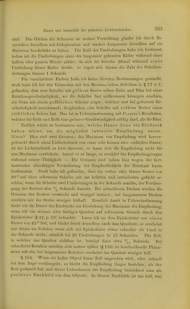 sind. Das Gleiten der Schnuren an meiner Vorrichtung glaube ich durch Bc- stroiehcn derselben mit Colophonium und starkes Anspannen derselben auf ein ISIinimum beschränkt zu haben. Die Zahl der Umdrehungen habe ich bestimmt, indem ich die Umdrehungen eines der langsamer gehenden Eiider während einer halben oder ganzen Minute zählte; da sich die Sclieibe 28mal während einer Umdrehung dieses Rades drehte, so ergab sich daraus die Zahl der Scheiben- drehungen binnen 1 Sekunde. Für verschiedene Farben habe ich keine directen Bestimmungen gemacht, doch habe ich bei den Versuchen mit den MAxwELL'schen Scheiben (s. § 77 u. f.) gefunden, dass eine Scheibe mit gelbem Seetor neben Grün und Blau bei einer Eotationsgeschwindigkeit, wo die Scheibe fast vollkommen homogen erschien, ein Grau mit einem gelblichen Scheine zeigte, welcher erst bei grösserer Ge- schwindigkeit verschwand; desgleichen eine Scheibe mit rothem Sector einen röthlichen Schein hat. Das ist in Uebereinstimmung mit Plateau's Resultaten, welcher für Gelb und Roth eine grössere Geschwindigkeit nöthig fand, als für Blau. Endlich würde zu bestimmen sein, welche Dauer denn ein Eindruck haben müsse, um die möglichst intensive Empfindung auszu- lösen? Hier sind zwei Grenzen; das Maximum von Empfindung wird hervor- gebracht durch einen Lichteindruck von einer sehr kurzen aber endlichen Dauer: ist der Lichteindruck zu kurz dauernd, so kann sich die Emi^findung nicht bis zum Maximum entwickeln; dauert er zu lange, so ermüdet das Empfindungsorgan während seiner Thätigkeit. — Die Grenzen sind indess hier wegen der fort- dauernden allmähligen Veränderung der Empfindlichkeit der Netzhaut kaum bestimmbar. Doch habe ich gefunden, dass ein i'other oder blauer Sector von 90 auf einer schwarzen Scheibe mir am hellsten und intensivsten gefärbt er- schien, wenn die Scheibe zwei Umdrehungen in der Sekunde machte, der Vorüber- gang des Sectors also Ys Sekunde dauerte. Bei schnellerem Drehen werden die Grenzen des Sectors verwischt und weniger intensiv, bei langsamerem Drehen erschien mir der Sector weniger lebhaft. Ziemlich damit in Uebereinstimmung finde ich die Dauer des Eindrucks zur Erreichung des Maximmn der Empfindung, wenn ich ein weisses oder farbiges Quadrat auf schwarzem Grunde durch den Episkotister (§ 21, p. 33) beti-achte. Lasse ich an dem Episkotister nur einen Sector von 45  frei, und blicke durch denselben nach dem Quadrate, so erscheint mir dieses am hellsten, wenn sich der Episkotister etwas schneller als 1 mal in der Sekunde dreht, nämlich bei 20 Umdrehungen in 15 Sekunden. Die Zeit, in welcher das Quadrat sichtbar ist, beträgt dann etwa 7io Sekunde. Bei schnellerer Rotation mischen sich andere später (§156) zu beschreibende Phäno- mene mit ein, bei langsamerer Rotation erscheint das Quadrat weniger hell. § 154. Wenn ein helles Object kurze Zeit angesehen wird, oder schnell bei dem Auge vorübergeht, so bleibt die Empfindung länger bestehen, als der Reiz gedauert hat, und dieses Ueberdauern der Empfindung bezeichnet man als positives Nachbild von dem Objecte. In diesem Nachbilde ist das hell, was