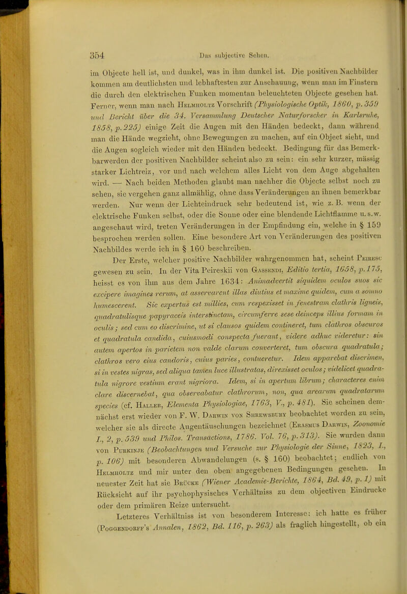 im Objecto hell ist, und dunkel, was in ihm dunkel ist. Die ijositiveu Nachbilder kommen am deutlichsten und lebhaftesten zur Anschauung, wenn man im Finstern die durch den elektrischen Funken momentan beleuchteten Objecte gesehen hat. Ferner, wenn man nach HüLMnOLTü Vorschrift (Fhysiologische Optik, 1800, p. 3ö!) und llericJit über die 34. Versammlung Deutscher Naturforscher in Karlsruhe, 1858, p.225) einige Zeit die Augen mit den Händen bedeckt, dann während man die Hände wegzieht, ohne Bewegungen zu machen, auf ein Object sieht, und die Augen sogleich wieder mit den Händen bedeckt. Bedingung für das Bemerk- barwerden der positiven Nachbilder scheint also zu sein: ein sehr kurzer, massig starker Lichtreiz, vor und nach welchem alles Licht von dem Auge abgehalten ^vircl. — Nach beiden Methoden glaubt man nachher die Objecte selbst noch zu sehen, sie vergehen ganz allmählig, ohne dass Veränderungen an ihnen bemerkbar werden. Nur wenn der Lichteindruck sehr bedeutend ist, wie z. B. weim der elektrische Funken selbst, oder die Sonne oder eine blendende Lichtflamme u.s.w. angeschaut wird, treten Veränderungen in der Empfindung ein, welche in § 159 besprochen werden sollen. Eine besondere Art von Veränderungen des positiven Nachbildes werde ich in § 160 beschreiben. Der Erste, welcher positive Nachbilder wahrgenommen hat, scheint Peibesc gewesen zu sein. In der Vita Poireskii von Gassksdi, Edäio tertia, lüö8, p.llö, heisst es von ihm aus dem Jahre 1634: Animadvertit siquidem oculos suos sie excipere imagines rerum, at asservarent illas diutius et maxime quidem, cum a somno humescerent. Sic expertus est millies, cum respexisset in fenestram clathris ligneis, qtiadratxdisque papyraceis interstinctam, clrcumferre sese deinceps illius forinain in oculis ; sed cum eo discrimine, ut si clausos quidem contineret, tum clathros ohscuros et quadratida Candida, cuiusmodi conspecta fuerant, videre aclhuc videretur: sin autem apertos in parietem non valcle darum converteret, tum obscura quadratula; clathros vero eins candoris, cuius paries, contueretur. Idem apparebat discrimen. si in vcstes nigras, sed aliqaa tamen luce illustratas, direxisset ocidos; videlicet quadra- tida nigrore vestium erant nigriora. Idem, si in apertum librum ,- characteres enim clare discernebat, qtia observabatur clathrorum, non, qua arearum quadratarum species (cf. Hai,leb, Elementa Physiologiae, 1763, V., p. 481). Sie scheinen dem- nächst erst wieder von F. W. Darwin von Shrewsbury beobachtet worden zu sein, welcher sie als directe Augentäuschungen bezeichnet (Ekassius Darwin, Zoonovdc L, 2, p.539 und Fhilos'Transactions, 1786. Vol. 76, p. 313). Sie wurden dann von PunKiNJii (Beobachtungen und Versuche sur Physiologie der Sinne, 1823, L, p. 106) mit besonderen Abwandelungen (s. § 160) beobachtet; endlich von Helmholtz und mir unter den oben angegebenen Bedingungen gesehen. In neuester Zeit hat sie Brücke (Wiener Academie-Berichte, 1864, Bd. 49, p. 1) mit Kücksicht auf ihr psychophysisches Verhältniss zu dem objectivon Eindrucke oder dem primären Reize untersucht. Letzteres Verhältniss ist von besonderem Interesse: ich hatte es früher (Poggendorff's Jlnnalen, 1862, Bd. 116, p. 263) als fraglich hingestellt, ob ein